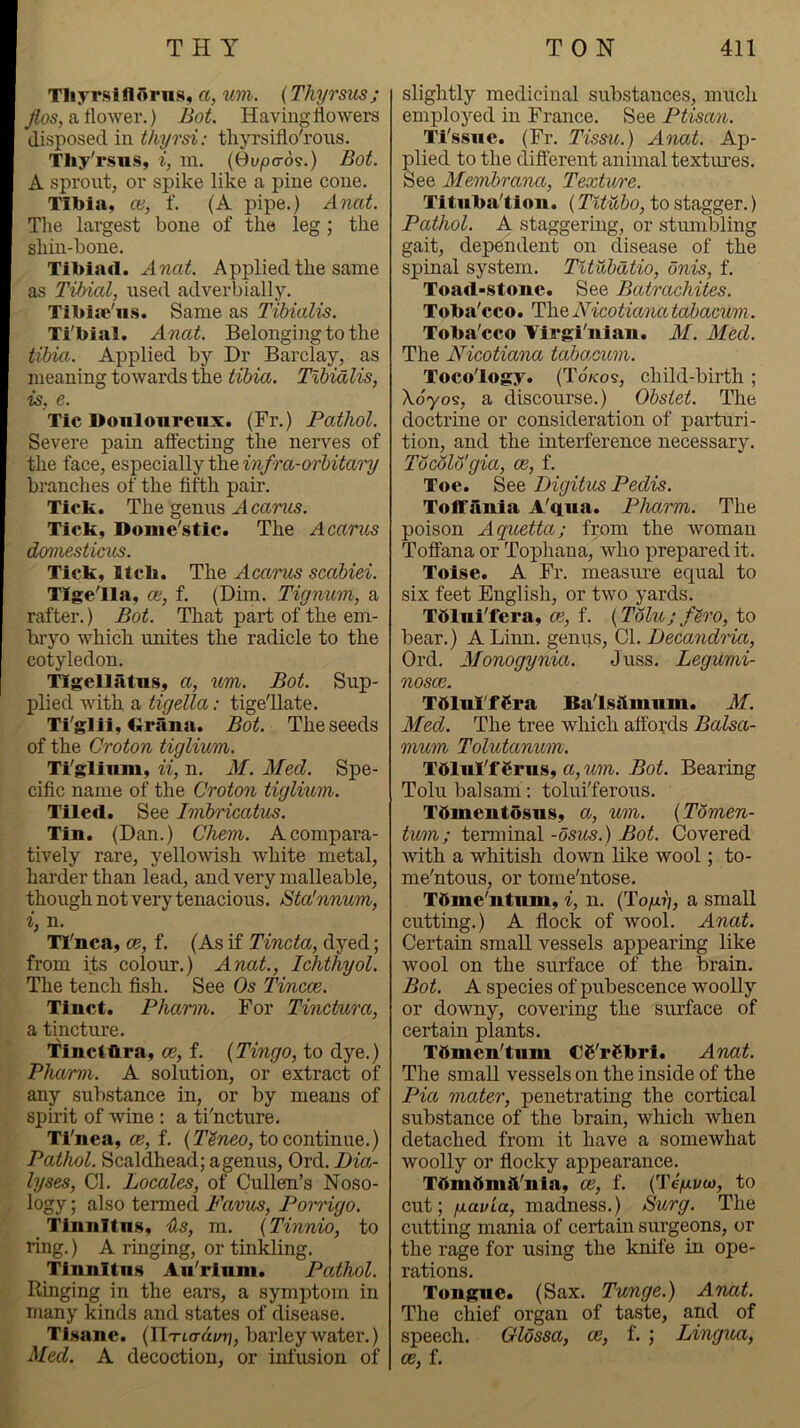 Tliyrslllorns, a, im. (Thyrsics; /()s, a flower.) Bot. Having flowers disposed in thyrsi: tliyrsiflo'rous. Tliy'rsus, i, m. {Ovpa-ds.) Bot. A sprout, or spike like a pine cone. Tibia, ce, f. (A pipe.) Anat. The largest bone of the leg; the shin-bone. Tibiad. Applied the same as Tibial, used adverbially. Tibiai'ns. Same as Tibialis. Ti'bial. Anat. Belonging to the tibia. Applied by Dr Barclay, as meaning towards the tibia. Tibialis, is, e. Tic Douloureux. (Fr.) Pathol. Severe pain aftecting the nerves of the face, especially the m/ra-or&ii^ari/ branches of the fifth pair. Tick. The genus Acanis. Tick, Donie'stic. The Acarus domesticus. Tick, lick. The Acarus scabiei. TIge/lla, ce, f. (Dim. Tignum, a rafter.) Bot. That part of the em- bryo which unites the radicle to the cotyledon. TIgellatus, a, tim. Bot. Sup- plied with a tigella: tige'Uate. Ti'glii, Grana. Bot. The seeds of the Croton tigliwm. Ti'glinm, ii, n. M. Med. Spe- cific name of the Croton tiglium. Tiled, See Imbricatus. Tin. (Dan.) Chem. A compara- tively rare, yellowish white metal, harder than lead, and very malleable, though not very tenacious. Sta'nnum, i, n. TTnca, ce, f. (As if Tincta, dyed; from its colour.) Anat., Ichthyol. The tench fish. See Os Tincce. Tiuct. Pharm. For Tinctura, a tincture. Tinciflra, ce, f. {Tingo, to dye.) Pharm. A solution, or extract of any substance in, or by means of spirit of 'svine: a ti'ncture. Ti'iiea, CB, f. to continue.) Pathol. Scaldhead; agenus, Ord. Dia- lyses, Cl. Locales, of Cullen’s Noso- logy ; also termed Favus, Porrigo. _ Tinnitus, iis, m. (Tinnio, to ring.) A ringing, or tinkling. Tinnitus Au'rium. Pathol. Ringing in the ears, a symptom in many kinds and states of disease. Tisane. {Ilxiad/n;, barley water.) Med. A decoction, or infmsion of slightly medicinal substances, much employed in France. See Ptisan. Ti'ssue. (Fr. Tissu.) Anat. Ap- plied to the different animal textures. See Membraiut, Texture. Tituba'tion. (TiMbo, to stagger.) Pathol. A staggering, or stiunbling gait, dependent on disease of the spinal system. TUiibatio, onis, f. Toad-stone. See Batrachites. Toba'cco. TlieNicotiami tabacum. Toba'cco Virgi'nian. M. Med. The Nicotiana tabacum. Tocology. (Tokos, child-birth ; boy09, a discourse.) Obstet. The doctrine or consideration of parturi- tion, and the interference necessary. Tbcolb'gia, ce, f. Toe. See Digitus Pedis. TofTania A'qiia. Pharm. The poison Aquetta; from the woman Toffana or Tophana, who prepared it. Toise. A Fr. measm-e equal to six feet English, or two yards. Tttlui'fera, ce, f. (Tolu; flro, to bear.) A Linn, genus, Cl. Decandtixi, Ord. Afonogynia. Juss. Legumi- nosce. TbluTfSra Bals^lmum. Jf. Med. The tree which affords Balsa- mum Tolutanum. Tdlul'f 6rus, a, um. Bot. Bearing Tolu balsam: tolui'ferous. Tbmentosns, a, um. (Tomen- tum; terminal -osus.) Bot. Covered with a whitish down like wool; to- me'ntous, or tome'ntose. Tbme'ntuni, i, n. (TojU,?;, a small cutting.) A flock of wool. Anat. Certain small vessels appearing like wool on the surface of the brain. Bot. A species of pubescence woolly or downy, covering the surface of certain plants. Tbmeulum C6'r€bri. Anat. The small vessels on the inside of the Piet mater, penetrating the cortical substance of the brain, which when detached from it have a somewhat woolly or flocky appearance. Tbmdmft'nia, ce, f. (Tegvm, to cut; fiavLa, madness.) Surg. The cutting mania of certain surgeons, or the rage for using the knife in ope- rations. Tongue. (Sax. Tunge.) Anat. The chief organ of taste, and of speech. Olbssa, ce, f. ; Lingua, ce, f.