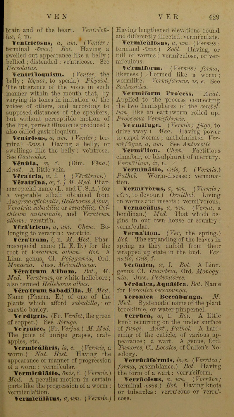 brain and of the heart. VentrhU- lus, i, ni. Tentrlcosns, a, um. ' (Venter; temiinal -osms.) Bot. Having a SAvelled ont appearance like a belly ; bellied ; distended ; ve'ntricose. See Urceolatus. \entriloqiiism. (Venter, the belly; loq^ior,io speak.) Physiol. The utterance of the voice in such maimer ■within the mouth that, by varying its tones in imitation of the voices of others, and according to supposed distances of the speakers, but without perceptible motion of the lips, perfect illusion is produced ; also called gastroloquism. Veutrusus, a, um. ( Venter; ter- minal -dsns.) Having a belly, or swellings like the belly: ve'utrose. See Gastrodes. YSnnla, ce, f. (Dim. Vena.) Anat. A little vein. Yera'tria, 05, f. \ (Veratrum.) Yeratrina, m, f. j M.Med. Phar- macopoeia! name (L. andU.S.A.) for a vegetable alkali obtained from rfsagrcea. officinalis, Ilellehorus A Urns, Verairia sabadilla or sevadAlla, Col- chicum autumnale, and Veratrum album: veratri'n. Yerft'tric-as, a, um. Chem. Be- longing to veratrin: vera'tric. Yera'triiin, i, n. M. Med. Phar- macopoeia! name (L. E. D.) for the root of Veratrum album. Bot. A Linn, genus, Cl. Polygamia, Ord. Monoecia. Juss. Melanthacece. Yera'tmm Album. Bot., M. Med. Veratrum, or white hellebore; also termed Helleborus albus. Yeralrum Silbttdilla. M. Med. Name (Phann. E.) of one of the plants which alford sabadilla, ■ or caustic barlej’’. Ye'rdigris. (Fr. the green of copper.) See JErugo. Ye'rjuice. (Vr.Verjv.s.) M.Med. Tlie juice of unripe grapes, crab- apples, etc. Yermlculari.s, is, e. (Vermis, a wonn.) Nat. Hist. Having the aj>pcarance or manner of progression of a worm : vermi'cular. Ycrmlculatio, 6nis,i. (Vermis.) Med. A peculiar motion in certain parts like the imogression of a Avoriii : vennicula'tion. Yermlculatus, a, um. (Vermis.) Having lengthened elevations round and diherently directed: vermi'euiate. Yci'iiilculosus, a, um. (Vermis ; terminal -osus.) Zool. Having, or full of Avorms : vermi'culose, or ver- mi'culous. Ye'rmiform. (Vermis; fomna, likeness.) Formed like a worm; wormlike. Vermtfo'rmis, is, e. See Scolecoides. Ye'rmiform Fro'cess. Anat. Applied to the process connecting the tAvo hemispheres of the cerebel- lum, like an earthworm rolled up. Prbce'ssus Vermlfo'rmis. Ye'rmifuge. (Vermis; fugo, to driA^e aAA\ay.) Med. Having poAver to expel Avorms ; anthelmintic. Ver- m^'f ugus, a, um. See AntiscoUc. Yermi'liou. Chem. Factitious cinnabar, or bisulphuret of mercury. Verml'lium, ii, n. Yermiuatio, bnis, f. (Veiinis.) Pathol. Worm-disease: vermina'- tion. Yerml'vftrus, a, um. (Vermis; roro, to devour.) Ornithol. Lmng on Avorms and insects : vermi'vorous. Y'ernaculus, a, um. (Verna, a bondman.) Med. That Avhich be- gins in our OAvn house or country ; verna'cular. Yei'ua'tion. (Ver, the spring.) Bot. The expanding of the leaves in sjAring as they unfold from their Avrapped up state in the bud. Ver- ndtio, bnis, f. Yerouica, ce, f. Bot. A Linn, genus. Cl. Liandria, Ord. Monogy- nia. Juss. Pediculares. Yerouica, Aquiitlca. Bot. Name for Veronica beccabunga. Yerouica Beccilbu'uga. M. Med. Systematic nam.e of the plant brooklime, or Avater-pimpernel. Yerriica, ce, f. Bot. A little knob occurring on the under surface of fungi. Anat., Pathol. A hard- ening of the cuticle, of various aji- pearance; a Avart. A genus, Ord. Tumores, Cl. Locales, of Cullen’s No- sology. Yerrticifo'rmis, is, e. (Verruca; forma, resemblance.) Bot. Having the form of a Avaid : verru'eiform. Ycrrficosus, a, um. (Verruca; terminal-os«5.) Bot. Plaving knotvS or tubercles ; verru'eous or verru'- cose.