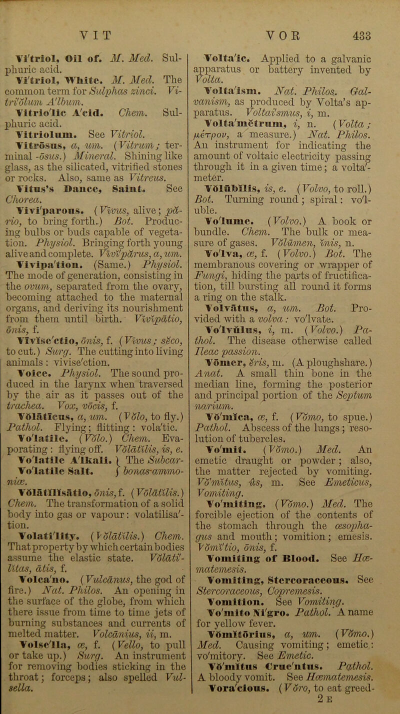 Vi'triol, Oil of. M. Med. Sul- plmric acid. Vi'triol, Wliite. M. Med. The common term for Sid'phas zinei. Vi- tn'olum A'lbiim. Vitriolic A'cid. Chem. Sul- phiuic acid. Vitriolum. See Vitriol. Vitrosu.s, a, um. (Vitrum; ter- minalMineral. Shining like glass^ as the silicated, vitrified stones or rocks. Also, same as Vitreus. Vitus’s Dance, Saint. See Chorea. Vivi'parons. (Vlmis, alive; pd- o'io, to hriug forth.) Bot. Produc- ing bulbs or buds capable of vegeta- tion. Physiol. Bringmg forth young alive and complete. Vlvi'pdrus, a, wn. Vivipa'tion. (Same.) Physiol. The mode of generation, consisting in the omim, separated from the ovary, becoming attached to the maternal organs, and deriving its nourishment from them until birth. Vlvlpdtio, Olds, f. Vivise'ctio, onis, f. (Vivits; s^eo, to cut.) Surg. The cutting into living animals: vivise'ction. Voice. Physiol. The sound pro- duced in the larynx when traversed by the air as it passes out of the traPhea. Vox, vocis, f. VttlsUicns, a, wn. {VSlo, to fly.) Pathol. Flying; flitting : vola'tic. Volatile. {Volo.) Chem. Eva- porating : flying ofi. VoldtUis, is, e. Volatile Alkali.) The Suhcar- Volatile Salt. ) honas-ammo- nice. Vdlatlllsatio, onis, f. (VoldtUis.) Chem. The transformation of a solid body into gas or vapour: volatilisa'- tion. Volatility. {VoldtUis.) Chem. That property by which certain bodies assume the elastic state. VoldtiJ- Ihtas, ati.s, f. Volca'no. (Vulednus, the god of fire.) Nat. Philos. An opening in the surface of the globe, from which there issue from time to time jets of burning substances and currents of melted matter. Volednius, ii, m. Volsclla, ce, f. {Velio, to pull or take up.) Surg. An instrument for removing bodies sticking in the throat; forceps; also spelled Vul- sella. Voltaic. Applied to a galvanic apparatus or battery invented by Volta. Voltal.sm. Nat. Philos. Gal- vanism, as produced by Volta’s ap- paratus. Voltai'smus, i, m. Volta'mCtrum, i, n. {Volta; fierpov, a measure.) Nat. Philos. An instrument for indicating the amount of voltaic electricity passing through it in a given time; a volta'- meter. VOluMlis, is, e. {Volvo, to roll.) Bot. Turning round ; spiral: vol- uble. Volume. {Volvo.) A book or bundle. Chem. The bulk or mea- sure of gases. Volumen, inis, n. Volva, os, f. {Volvo.) Bot. The membranous covering or wrapper of Fungi, hiding the pai-ts of fructifica- tion, till bursting all round it forms a ring on the stalk. Volvsltus, a, um. Bot. Pro- vided with a volva: volvate. Volvulus, i, m. {Volvo.) Pa- thol. The disease otherwise called Ileac passion. Vomer, eris, m. (A ploughshare.) Anat. A small thin bone in the median line, forming the posterior and principal portion of the Septum narvum. Vft'mica, ce, f. {Vomo, to spue.) Pathol. Abscess of the lungs; reso- lution of tubercles. Vo'mit. {Vomo.) Med. An emetic draught or powder; also, the matter rejected by vomiting. Vo'mUios, Us, m. See Emeticus, Vomiting. Vo'mitiug. {Vdmo.) Med. The forcible ejection of the contents of the stomach through the oesopha- gus and mouth; vomition; emesis. Vdm^tio, onis, f. Vomiting of Blood. See Hoe- matemesis. Vomitiug, Stcrcoraceous. See Stercoraceous, Copremesis. Vomition. See Vomiting. Vo'mito Ni'gro. Pathol. A name for yellow fever. Vftmltoriiis, a, um. {Vdmo.) Med. Causing vomitiug ; emetic : vo'mitory. See Emetic. Vtt'niltus Crue'ntus. Pgihol. A bloody vomit. See Hcematemesis. Vora'clous. (Foro, to eat greed- 2 E