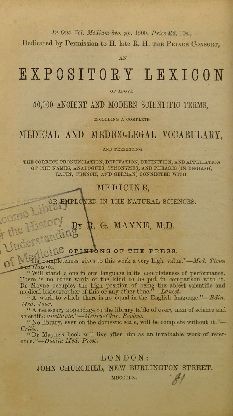 Dedicated by Permission to H. late K. H, the Prince Consort, AN EXPOSITORY LEXICON « MEDICAL AND MEDICO-LEGAL VOCABULARY, THE CORRECT PRONUNCIATION, DERIVATION, DEFINITION, AND APPLICATION OF THE NAMES, ANALOGUES, SYNONYMES, AND PHRASES (IN ENGLISH, LATIN, FRENCH, AND GERMAN) CONNECTED WITH ................. language ia its completeness of performance. There is no other work- of the kind to he put in comparison with it. Dr Mayne occupies the high position of heing the ablest scientific and medical lexicographer of this or any other time.”—Lancet. “ A work to which there is no equal in the English language.”—Edin. Med. Jour. “ A necessary appendage to the library table of every man of science and scientific dilettante.”—Medico-Chir. Review. No library, even on the domestic scale, will be complete without it.”— Critic. “Dr Mayne’s book will live after him as an invaluable work of refer- ence.”—Dublin Med. Press. OF ABOVE 50,000 ANCIENT AND MODERN SCIENTIFIC TERMS, mCLUDING A, COMPLETE AND PEESENTING MEDICINE, ED IN THE NATURAL SCIENCES. . a. MAYNE, AI.D. A-f'.O OPIJS««NS OF THE PBESS. «tI5T^ness gives to this work a very high value.”—Med. Times LONDON: JOHN CHURCHILL, NEW BURLINGTON STREET. MDCCCLX.