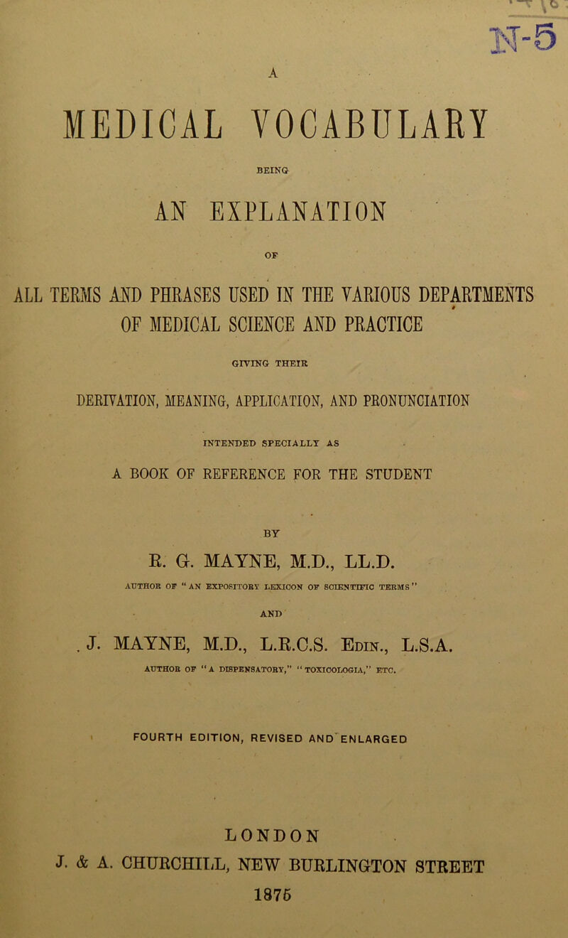 BEING AN EXPLANATION OF ALL TERMS AND PHRASES USED IN THE VARIOUS DEPARTMENTS OF MEDICAL SCIENCE AND PRACTICE GIVING THEIR DERIVATION, MEANING, APPLICATION, AND PRONUNCIATION INTENDED SPECIALLY AS A BOOK OF REFERENCE FOR THE STUDENT BY R. G. MAYNE, M.D., LL.D. AUTHOR OF “AN EXPOSITORY LEXICON OF SCIENTIFIC TERMS” AND . J- MAYNE, M.D., L.R.C.S. Edin., L.S.A. AUTHOR OF “A DISPENSATORY,” “ TOXICOLOGLV,” ETC. FOURTH EDITION, REVISED AND ENLARGED LONDON J. & A. CHURCHILL, NEW BURLINGTON STREET 1875