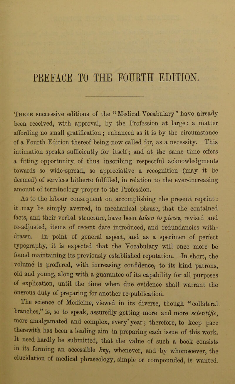PREFACE TO THE FOURTH EDITION. Three successive editions of the “Medical Vocabulary” have already been received, with approval, by the Profession at large: a matter affording no small gratification ; enhanced as it is by the circumstance of a Fourth Edition thereof being now called for, as a necessity. This intimation speaks sufficiently for itself; and at the same time offers a fitting opportunity of thus inscribing respectful acknowledgments towards so wide-spread, so appreciative a recognition (may it be deemed) of services hitherto fulfilled, in relation to the ever-increasing amount of terminology proper to the Profession. As to the labour consequent on accomplishing the present reprint: it may be simply averred, in mechanical phrase, that the contained facts, and their verbal structure, have been taken to pieces, revised and re-adjusted, items of recent date introduced, and redundancies with- drawn. In point of general aspect, and as a specimen of perfect typography, it is expected that the Vocabulary will once more be found maintaining its previously established reputation. In short, the volume is proffered, with increasing confidence, to its kind patrons, old and young, along with a guarantee of its capability for all purposes of explication, until the time when due evidence shall warrant the onerous duty of preparing for another re-publication. The science of Medicine, viewed in its diverse, though “ collateral branches,” is, so to speak, assuredly getting more and more scientific, more amalgamated and complex, every year; therefore, to keep pace therewith has been a leading aim in preparing each issue of this work. It need hardly be submitted, that the value of such a book consists in its forming an accessible key, whenever, and by whomsoever, the elucidation of medical phraseology, simple or compounded, is wanted.