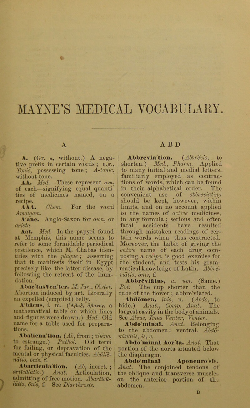MAINE’S MEDICAL VOCABULARY A A. (Gr. a, without.) A nega- tive prefix in certain words ; e.g., Tonic, possessing tone; A-tonic, without tone. AA. Med. These represent am, of each-—signifying equal quanti- ties of medicines named, on a recipe. Ali. Chem. For the word Amalgam. A'ane. Anglo-Saxon for axon, or arista. Aat. Med. In the papyri found at Memphis, this name seems to refer to some formidable periodical pestilence, which M. Chabas iden- tifies with the plague; .asserting that it manifests itself in Egypt | precisely like the latter disease, by following the retreat of the inun- dation. * Abac'tusYcn'ter. M.Jur., Obstet. Abortion induced by art. Literally an expelled (emptied) belly. A'McnS, i, m. (*Aj3a£, a/3a*09, a mathematical table on which lines and figures were drawn.) Med. Old name for a table used for prepara- tions. Abaliena'tion. (Ah, from ; alieno, to estrange.) Pathol. Old term i for failing, or depravation of the mental or physical faculties. Abalie- natio, onis, f. Abarticula'tion. (Ab, incret. ; 1 a.rticuldtio.') Anat. Articulation, admitting of free motion. Abarticu- lutio, onis, f. See Diarthrosis. 1 A B D Abbreviation. (AbhrSvio, to shorten.) Med., Pharm. Applied to many initial and medial letters, familiarly employed as contrac- tions of words, which can be found | in their alphabetical order. The convenient use of abbreviating should be kept, however, within limits, and on no account applied i to the names of active medicines, j in any formula ; serious and often | fatal accidents have resulted 1 through mistaken readings of cer- tain words when thus contracted. Moreover, the habit of giving the entire name of each drug com- posing a recipe, is good exercise for the student, and tests his gram- matical knowledge of Latin. Abbre- viatio, onis, f. Abbreviatus, a, um. (Same.) Pot. The cup shorter than the tube of the flower ; abbreviated. Abdomen, mis, n. (Abdo, to hide.) Anat., Comp. Anat. The largest cavity in the body of animals. See Alvus, Imus Venter, Venter. Abdo'minal. Anat. Belonging to the abdomen: ventral. Abdu- mXndlis, is, e. Abdo'minal Aor'fa. Anat. That portion of the aorta situated below the diaphragm. Abdo'minal Aponeurosis. Anat. The conjoined tendons of the oblique and transverse muscles on the anterior portion of th j abdomen.