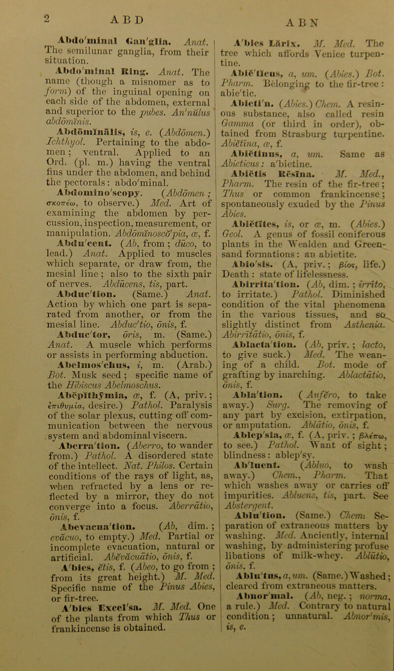 9 ABN Abdo'minal Ganglia. Anat. \ Tile semilunar ganglia, from their situation. Abdo'minal Iting. Anat. The name (though a misnomer as to form) of the inguinal opening on each side of the abdomen, external , and superior to the pubes. An'nulus abdominis. Abdomlnalis, is, e. {Abdomen.) Ichthyol. Pertaining to the abdo- men ; ventral. Applied to an Ord. (pi. m.) having the ventral fins under the abdomen, and behind the pectorals: abdo'minal. Abdomino'scopy. (Abdomen ; a-KOTreu), to observe.) Med. Art of examining the abdomen by per- cussion, inspection, measurement, or manipulation. Abdominoscffpia, ce, f. Abdu'ccnt. (Ab, from ; duco, to lead.) Anat. Applied to muscles which separate, or draw from, the mesial line ; also to the sixth pair of nerves. Abducens, tis, part. Abduc'tion. (Same.) Anat. Action by which one part is sepa- rated from another, or from the mesial line. Abduc'tio, onis, f. Abduc'tor, oris, m. (Same.) Anat. A muscle which performs or assists in performing abduction. Abclmos'cbus, i, m. (Arab.) Bot. Musk seed ; specific name of the Hibiscus Abelmoschus. Abcpltliymia, ce, f. (A, priv.; (oriOv/xia, desire.) Pathol. Paralysis of the solar plexus, cutting off com- munication between the nervous system and abdominal viscera. Aberration. (Aberro, to wander from.) Pathol. A disordered state of the intellect. Nat. Philos. Certain conditions of the rays of light, as, when refracted by a lens or re- flected by a mirror, they do not converge into a focus. Aberratio, onis, f. Abevacna'tlon. (Ab, dim. ; evacuo, to empty.) Med. Partial or incomplete evacuation, natural or artificial. AbSvdcudtio, onis, f. A bies, etis, f. (Abeo, to go from ; from its great height.) M. Med. Specific name of the Pinus Abies, or fir-tree. A'bies Exccl'sa. M. Med. One of the plants from which Thus or frankincense is obtained. A'bies Lilrix. M. Med. The tree which affords Venice turpen- tine. AbiC'IIcus, a, um. (Abies.) Bot. Pharm. Belonging to the fir-tree : abie'tic. Abicti'n. (Abies.) Chem. A resin- ous substance, also called resin Gamma (or third in order), ob- tained from Strasburg turpentine. Abigtina, ce, f. AbJetiims, a, um. Same as Abieticus: a'bietine. AbiCtis Resina. M. Med., \ Pharm. The resin of the fir-tree; Thus or common frankincense; spontaneously exuded by the Pinus Abies. Abietltes, is, or ce, m. (Abies.) Geol. A genus of fossil coniferous plants in the Wealden and Green- sand formations: an abietite. Abio'sis. (A, priv.; pios, life.) Death : state of lifelessness. Abirrita'tion. (Ab, dim. ; irrito, to irritate.) Pathol. Diminished condition of the vital phenomena in the various tissues, and so slightly distinct from Asthenia. Abirritatio, onis, f. Ablacta tion. (Ab, priv. ; lacto, to give suck.) Med. The wean- ing of a child. Bot. mode of grafting by inarching. Ablactatio, onis, f. Abla'tion. ( Aufero, to take away.) Surg. The removing of any part by excision, extirpation, or amputation. Ablatio, onis, f. Ablep'sia, ce, f. (A, priv. ; /3A.eVw, to see.) Pathol. Want of sight; blindness: ablep'sy. Ab'lucnt. (Abluo, to wash away.) Chem., Pharm. That which washes away or carries off impurities. Ablucm, tis, part. See Abstergent. Ablu'tion. (Same.) Chem: Se- paration of extraneous matters by washing. Med. Anciently, internal washing, by administering profuse libations of milk-whey. Ablutio, onis. f. Abln'tns.a,um. (Same.)Washed: cleared from extraneous matters. Abnor'mal. (Ab, neg. ; norma, a rule.) Med. Contrary to natural condition; unnatural. Abnor'mis, is, e.