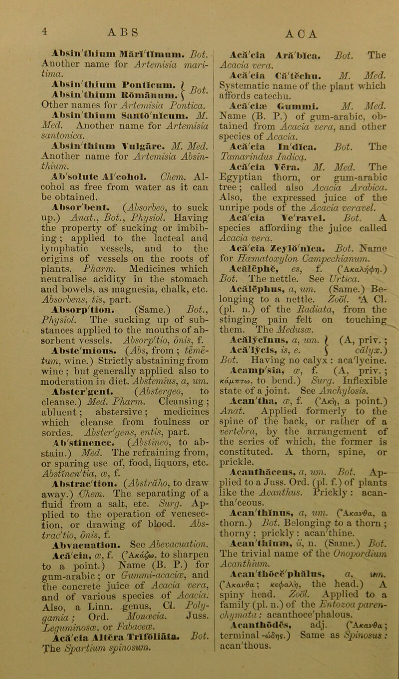 Absin KBiimin IMslrl'tlmum. Bot. Another name for Artemisia mari- tima. Absinthium Foil lien in. ) , Absinthium ItOinaitmu. ( ,0 ' Other names for Artemisia Pontica. Absinthium Saittftiilcum. M. Pled. Another name for Artemisia santonica. Absin tliiimi Yulg&re. M. Med. Another name for Artemisia Absin- thium. Ab'solute Al'coliol. Chem. Al- cohol as free from water as it can be obtained. Absor'bcnt. (Absorbeo, to suck up.) Anat., Bot., Physiol. Having the property of sucking or imbib- ing ; applied to the lacteal and lymphatic vessels, and to the origins of vessels on the roots of plants. Plxarm,. Medicines which neutralise acidity in the stomach and bowels, as magnesia, chalk, etc. Absorbens, tis, part. Absorption. (Same.) Bot., Physiol. The sucking up of sub- stances applied to the mouths of ab- sorbent vessels. Absorp'tio, dnis, f. Abste'mious. (Abs, from ; teme- tum, wine.) Strictly abstaining from wine ; but generally applied also to moderation in diet. Abstemius, a, um. Abster'gent. (Abstergeo, to cleanse.) Med. Pliarm. Cleansing ; abluent; abstersive; medicines which cleanse from foulness or sordes. Abster'yens, entis, part. Abstinence. (Abstineo, to ab- stain.) Med. The refraining from, or sparing use of, food, liquors, etc. Absttnen'tia, ce, f. Abstraction. (Abstrdho, to draw away.) Chem. The separating of a fluid from a salt, ete. Surg. Ap- plied to the operation of venesec- tion, or drawing of blood. Abs- trac'tio, dnis, f. Abvacnation. See Abevacuation. AcsVcia, ce, f. (’A/cd£o, to sharpen to a point.) Name (B. P.) for gum-arabic; or Gummi-acaciec, and the concrete juice of Acacia vera, and of various species of Acacia. Also, a Linn, genus, Cl. Poly- gamia; Ord. Moncecia. Juss. Lequminosce, or Fabacece. AcsVcia AltCra TrlfOliata. Bot. The Spartium spinosum. Acit'cla Arfi'blca. Bot. The Acacia vera. Acfi'cia taifchu. M. Med. Systematic name of the plant which affords catechu. AcsVcise Gum mi. M. Med. Name (B. P.) of gum-arabic, ob- tained from Acacia vera, and other species of Acacia. Acft'cia In'dlca. Bot. The Tamarindus Indicq. AcsVcia Vera. M. Med. The Egyptian thorn, or gum-arabic tree; called also Acacia Arabica. Also, the expressed juice of the unripe pods of the Acacia veravel. AcsVcia Ye'ravel. Bot. A species affording the juice called Acacia vera. AcsVcisi Zeylft'nlca. Bot. Name for Hcematoxylon Carnpechianurn. Acsilcplic, es, f. (’AkoXtj’Pv-) Bot. The nettle. See Urtica. AesUepbns, a, um. (Same.) Be- longing to a nettle. Zodl. *A Cl. (pi. n.) of the Badiata, from the stinging pain felt on touching them. The Medusae. AcsYIycmiis, a, um. \ (A, priv. ; AcsVlycis, is, e. ) calyx.) Bot. Having no calyx : aca'tycine. Acamp'sia, ae, f. (A, priv. ; K0.fj.7rT0}, to bend.) Surg. Inflexible state of a joint. See Anchylosis. Acsm'fba, ce, f. (’Ax)j. a point.) Anat. Applied formerly to the spine of the back, or rather of a vertebra, by the arrangement of the series of which, the former is constituted. A thorn, spine, or prickle. Acantbslcens, a, um. Bot. Ap- plied to a Juss. Ord. (pi. f.) of plants like the Acanthus. Prickly : acan- tlia'ceous. Acan'tblnns, a, um. QA.Ka.vOa, a thorn.) Bot. Belonging to a thorn ; thorny ; prickly: acan'thine. Aran'I Ilium, ii, n. (Same.) Bot. The trivial name of the Onopordium Acanthium. AcaiVthttcS'pbsIlns, a, wn. QAkovOo: KetfjaArj. the head.) A spiny head. Zodl. Applied to a family (pi. n.) of the Entozoaparen- chymata: acanthoce'phalous. Acsuilliodes, adj. QAkovOo ; terminal -ojStjs.) Same as Spinosus : acan'thous.