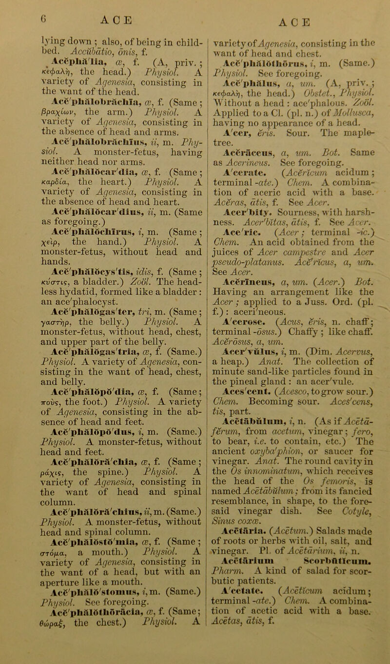 lying down ; also, of being in child- bed. Accubdtio, onis, f. _ AcCplnt'lia, a?, f. (A, priv. ; the head.) Physiol. A variety of Agenesia, consisting in the want of the head. AcC'phitlolbrslclua, ce, f. (Same ; ppa-xluv, the arm.) Physiol. A variety of Agenesia, consisting in the absence of head and arms. AcC'plijilobriicliIus, ii, m. Phy- siol. A monster-fetus, having neither head nor arms. AcS'pliSlOcar'dia, ce, f. (Same ; /capita, the heart.) Physiol. A variety of Agenesia, consisting in the absence of head and heart. Ace/plialocar'dius, ii, m. (Same as foregoing.) Ac6'pb;lIftcMrus, i, m. (Same ; xAp, the hand.) Physiol. A monster-fetus, without head and hands. Ace'plialbcys'tis, idis, f. (Same ; kvcttis, a bladder.) Zodl. The head- less hydatid, formed like a bladder : an ace'pkalocyst. Acg'pliiiltigas'ter, tri, m. (Same; yao-rrip, the belly.) Physiol. A monster-fetus, without head, chest, and upper part of the belly. IcS'pMlOgas'tria, ce, f. (Same.) Physiol. A variety of Agenesia, con- sisting in the want of head, chest, and belly. Ace'pM15p6'dia, ce, f. (Same ; 7rovs, the foot.) Physiol. A variety of Agenesia, consisting in the ab- sence of head and feet. Acg'pli&ldpti'dus, i, m. (Same.) Physiol. A monster-fetus, without head and feet. AcC'pliilldrsl'cliia, ce, f. (Same ; pax's, the spine.) Physiol. A variety of Agenesia, consisting in the want of head and spinal column. AcC 1> h :W> riVcliiu s, ii, m. (Same.) Physiol. A monster-fetus, without head and spinal column. AcC'phiilOstfl'mia, ce, f. (Same ; <TTop.a, a mouth.) Physiol. A variety of Agenesia, consisting in the want of a head, but with an aperture like a mouth. AcC'pliftlft'stomus, i,m. (Same.) Physiol. See foregoing. AcSplijUOtlidrftcia, ce, f. (Same; 0wpa£, the chest.) Physiol. A variety of Agenesia, consisting in the want of head and chest. Acd'pliiUOIlioi’iis, z, m. (Same.) Physiol. See foregoing. Ac&'ph&liis, a, urn. (A, priv. ; Ke<pa\r), the head.) Obstet., Physiol. Without a head : ace'phalous. Zodl. Applied to a Cl. (pi. n.) of Mollusca, having no appearance of a head. A'cer, Sris. Sour. The maple- tree. AcCraceus, a, urn. Bot. Same as Acerineus. See foregoing. A'cerate. (AcSrlcum acidum; terminal -ate.) Chem. A combina- tion of aceric acid with a base. AcSras, atis, f. See Acer. Acer'Mty. Sourness, with harsh- ness. Acer'bltas, atis, f. See Acer. Ace'ric. (Acer; terminal -ic.) Chem. An acid obtained from the juices of Acer campestre and Acer pseudo-platanus. AcSrlcus, a, urn. See Acer. AcCrlneus, a, um. (Acer.) Bot. Having an arrangement like the Acer; applied to a Juss. Ord. (pi. f.) : aceri'neous. A'cerose. (Acus, Sris, n. chaff; terminal -dsus.) Chaffy ; like chaff. Acerdsus, a, um. Acer'vulns, i, m. (Him. Acerrus, a heap.) Anat. The collection of minute sand-like particles found in the pineal gland : an acer'vule. Aces'ccnt. (Acesco, to grow sour.) Chem. Becoming sour. Aces'cens, tis, part. Acetabulum, i, n. (As if Aceta- ' ferum, from acetum, vinegar; fero, to bear, i.e. to contain, etc.) The ancient oxyba1phion, or saucer for vinegar. Anat. The round cavity in the Os innominatum, which receives the head of the Os femoris, is named Acetabulum; from its fancied resemblance, in shape, to the fore- said vinegar dish. See Cotyle, Sinus coxae. AcStaria. (Acetum.) Salads made of roots or herbs with oil, salt, and vinegar. PL of Acetarium, ii, n. Accturiuiu Scorbfltlciiin. Pharm. A kind of salad for scor- butic patients. A'cetate. (Acetlcum acidum; terminal -ate.) Chem. A combina- tion of acetic acid with a base. Acetas, atis, f.