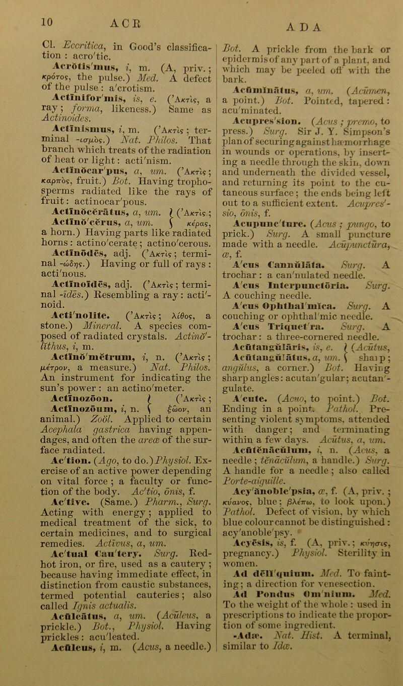 ADA Cl. Eccritica, in Good’s classifica- tion : acro'tic. Aci oiis nms, i, m. (A, priv. ; Acporo?, the pulse.) Med. A defect of the pulse : a'crotism. Actlnifoi'mls, is, e. (’Aims, a ray 5 forma, likeness.) Same as Actinoides. Actlulsmus, i, m. (’Aims ; ter- minal -ttj-pibs.) Nat. Philos. That branch which treats of the radiation of heat or light: acti'nism. ActLnttcar'pus, a, um. (’Aims; icap7ros, fruit.) Bot. Having tropho- sperms radiated like the rays of fruit: actinocar'pous. ActlnOcfiralus, a, um. \ (’Aims ; Actlnb'ccrus, a, um. ( Kepas, a horn.) Having parts like radiated horns : actino'cerate ; actino'cerous. Actlnodcs, adj. (’Aims; termi- nal -tofiijs.) Having or full of rays : acti'nous. Actinoides, adj. (’Aims ; termi- nal -ides.) Resembling a ray : acti'- noid. Acti'nolite. (’Aims; Xt0os, a stone.) Mineral. A species com- posed of radiated crystals. Actind'- lithus, i, m. ActlnO'mctruiu, i, n. (’Aims; IoteVpov, a measure.) Nat. Philos. An instrument for indicating the sun’s power : an actino'meter. Actlnozoon. \ (’Aims; Actlnozoum, i, n. ( £Z>ov, an animal.) Zool. Applied to certain Acepkala gastrica having appen- dages, and often the areas of the sur- face radiated. Ac'tion. (Ago, to do.)Physiol. Ex- ercise of an active power depending on vital force ; a faculty or func- tion of the body. Ac'tio, onis, f. Ac'tive. (Same.) Pharm., Surg. Acting with energy; applied to medical treatment of the sick, to certain medicines, and to surgical remedies. Activus, a, um. Ac'tual Cau'tcry. Surg. Red- hot iron, or fire, used as a cautery ; because having immediate effect, in distinction from caustic substances, termed potential cauteries; also called Ignis actuals. AcAle&lus, a, um. (Aculeus, a prickle.) Bot., Physiol. Having prickles: acu'leated. Ac flic us, i, m. (Acus, a needle.) Bot. A prickle from the bark or ! epidermis of any part of a plant, and which may be peeled off with the bark. Aciiinlnaf us, a, um. (Acumen, a point.) Bot. Pointed, tapered: acu'minated. Aciipics'sion. (Acus ; j/rcmo, to press.) Surg. Sir J. Y. Simpson’s plan of securing against ha-mor rhage in wounds or operations, by insert- ing a needle through the skin, down and underneath the divided vessel, and returning its point to the cu- taneous surface; the ends being left out to a sufficient extent. Acupres'- sio, onis, f. Acupunc ture. (Acus ; pungo, to prick.) Surg. A small puncture made with a needle. Acupunctura, ce, f. A'cus Caunulafa. Surg. A trochar : a can'nulated needle. A'cus Interpunctoria. Surg. A couching needle. A'cus Oplitlial'mica. Surg. A couching or ophthal mic, needle. A'cus Triquet'ra. Surg. A trochar: a three-cornered needle. Acutangularis, is, e. ( (A cut us, Acut angulat us, a, um. \ shaip; angulus, a corner.) Bot. Having sharp angles: acutan'gular; acutan'- gulate. A'cute. (Amo, to point.) Bot. Ending in a point. Pathol. Pre- senting violent symptoms, attended with danger; and terminating within a few days. Acutus, a, um. Acut fnaculuni, i, n. (Acus, a needle ; tenaculum, a handle.) Surg. A handle for a needle; also called Port e-aiguille. Acy hnoble'psia, as, f. (A. priv. ; K-uavos, blue; /3AeVoi, to look upon.) Pathol. Defect of vision, by which blue colour cannot be distinguished: acy'anoble'psy. Aeycsis, is, f. (A, priv.; m/170-is, pregnancy.) Physiol. Sterility in women. Ad dcll'qufmn. Med. To faint- ing; a direction for venesection. Ad I'ondus dm 11 i 11111. Med. To the weight of the whole : used in prescriptions to indicate the propor- tion of some ingredient. -Adas Nat. Hist. A terminal, similar to Ida:.