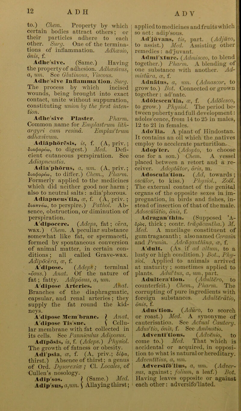 AD V to.) Chem. Property by which certain bodies attract others; or their particles adhere to each other. Surg. One of the termina- tions of inflammation. Adhcesio, onis, f. Adhe'sivc. (Same.) Having the property of adhesion. Adhcesivus, a, um. See Glutinous, Viscous. Adhe sive Inflammation. Surg. The process by which incised wounds, being brought into exact contact, unite without suppuration, constituting union by the first inten- tion. Adlie'slve Plaster. Phcirm. Common name for Emplastrum lith- argyri cum resina. Emplas'trum adheesivum. Adiilplioresis, is, f. (A, priv.; Sta^opeco, to digest.) Med. Defi- cient cutaneous perspiration. See Adiapneustia. Adia'phdrus, a, um. (A, priv.; fitac/iopew, to differ.) Chem., Pharm. Formerly applied to the medicines which did neither good nor harm ; also to neutral salts : adia'phorous. Adiapneus tia, ce, f. (A, priv. ; Sicurreoi, to perspire.) Pathol. Ab- sence, obstruction, or diminution of perspiration. A'dipocere. (Adeps, fat; cera, wax.) Chem. A peculiar substance somewhat like fat, or spermaceti, formed by spontaneous conversion of animal matter, in certain con- ditions ; all called Grave-wax. Adlpdcera, ce, f. A'dipose. (Adeps; terminal -osus.) Anat. Of the nature of fat; fatty. Adipdsus, a, um. A dipose Arteries. Anat. Branches of the diaphragmatic, capsular, and renal arteries ; they supply the fat round the kid- neys. A'diposc Mem'branc. } Anat. A'dipose Tis'sue. ( Cellu- lar membrane with fat collected in its cells. See Panniculus Adiposus. Adiposis, is, f. (Adeps.) Physiol. The growth of fatness or obesity. Adi'psia, ce, f. (A, priv.; Stya, thirst.) Absence of thirst; a genus of Ord. Dysorexicc ; Cl. Locales, of Cullen’s nosology. Adip'sos. \ (Same.) Med. Adip'sus, a,um. £ Allaying thirst; applied to medicines and fruits which so act: adip'sous. Ad'jdvans, tis, part. (Adjuvo, to assist.) Med. Assisting other remedies : ad'juvant. Admi'xture. (Admisceo, to blend together.) Pharrn. A blending of one substance with another. Ad- mistura, a:, f. Adnatus, a, um. (Adnascor, to grow to.) Pot. Connected or grown together: ad'nate. Addlescentia, ce, f. (Adtjlesco, to grow.) Physiol. The period be- tween puberty and full development: adoles'cence, from 14 to 25 in males, 12 to 21 in females. Ado'lia. A plant of Hindustan. It contains an oil which the natives employ to accelerate parturition. Adopter. (Adopto, to choose one for a son.) Chem. A vessel placed between a retort and a re- ceiver. Adoptdtor, oris, m. Adoscula'tion. (Ad, towards; osculor, to kiss.) Physiol., Zool. The external contact of the genital organs of the opposite sexes in im- pregnation, in birds and fishes, in- stead of insertion of that of the male. Adosculatio, dnis, f. Ad rngnntliin. (Supposed ’A- Spos, thick; contr. tragacantha.) M. Med. A mucilage constituent of gum tragacanth; also named Cerasin and Prunin. Adraganthina, ce, f. A'dult. (As if ad oltum, to a lusty or high condition.) Pot., Phy- siol. Applied to animals arrived at maturity; sometimes applied to plants. Adul'tus, a, um, part. Adulteration. (Adultero, to counterfeit.) Chem., Pharm. The corrupting of pure ingredients with foreign substances. Adulteratio, onis, f. Adus'tion. (Aduro, to scorch or roast.) Med. A synonvme of cauterisation. See Actual Cautery. Adus'tio, dnis, f. See Ambustio. Adventitious. (AdiSnio, to come to.) Med. That which is accidental or acquired, in opposi- tion to what is natural or hereditary. Adventttius, a, um. Adverslftt'lius, a, um. (Adver- sus, against; folium, a leaf.) Pot. Having leaves opposite or against each other: adversifo'liated.