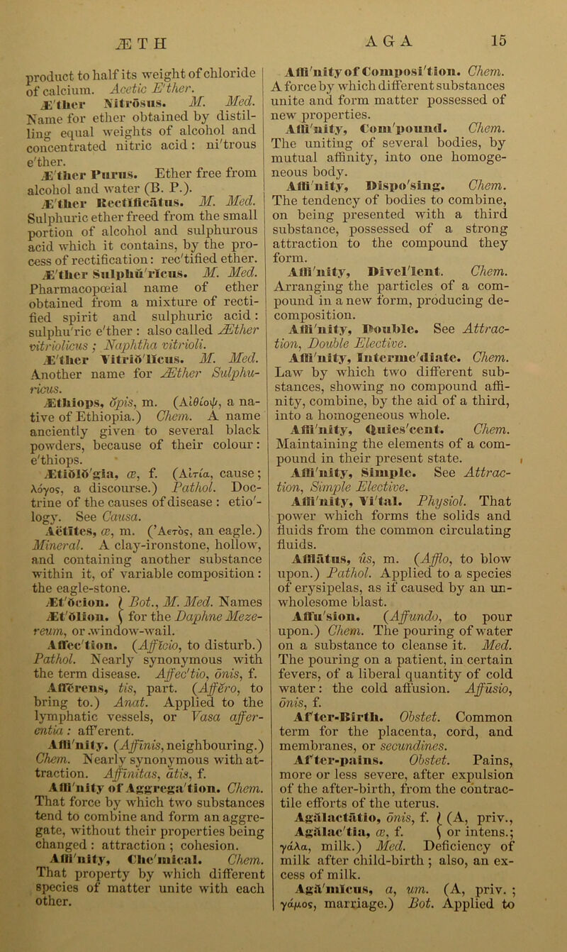 product to half its weight of chloride of calcium. Acetic E'ther. jS'tlier Sfitrosus. M. Med. Name for ether obtained by distil- ling equal weights of alcohol and concentrated nitric acid: ni'trous e'ther. Either Purus. Ether free from alcohol and water (B. P.). jE ther Rectlficatus. M. Med. Sulphuric ether freed from the small portion of alcohol and sulphurous acid which it contains, by the pro- cess of rectification: rectified ether. .E'ther Sulphu'rXcus. M. Med. Pharmacopoeial name of ether obtained from a mixture of recti- fied spirit and sulphuric acid: sulphu'ric e'ther : also called JEther vitriolicus; Naphtha vitrioli. .Ether Vitriolicus. M. Med. /Smother name for JEthcr Sulphu- ricus. .El It Sops, opis, m. (Ai6lo\(/, a na- tive of Ethiopia.) Chem. A name anciently given to several black powders, because of their colour: e'thiops. Eltidlb'gia, ce, f. (Aina, cause; \6yos, a discourse.) Pathol. Doc- trine of the causes of disease : etio'- logy. See Causa. Actltes, ce, m. (’Aero?, an eagle.) Mineral. A clay-ironstone, hollow, and containing another substance within it, of variable composition : the eagle-stone. dEt'tieion. ( Bot., M. Med. Names JSt'ttlion. \ for the Daphne Meze- reum, or .window-wail. Affec'tion. (Afflcio, to disturb.) Pathol. Nearly synonymous with the term disease. Affec'tio, onis, f. Afferent, tis, part. (Affero, to bring to.) Anat. Applied to the lymphatic vessels, or Vasa affer- entia: afferent. Affinity. (Affinis, neighbouring.) Chem. Nearly synonymous with at- traction. Affinitas, dtis, f. Alli'nity of Aggregation. Chem. That force by which two substances tend to combine and form an aggre- gate, without their properties being changed : attraction ; cohesion. Alii'nity, Clic'niicHl. Chem. That property by which different species of matter unite with each other. Alli'nity of Composit ion. Chem. A force by which different substances unite and form matter possessed of new properties. Alli'nity, Com'pound. Chem. The uniting of several bodies, by mutual affinity, into one homoge- neous body. Alli'nity, Disposing. Chem. The tendency of bodies to combine, on being presented with a third substance, possessed of a strong attraction to the compound they form. Alli'nity, Divel'lent. Chem. Arranging the particles of a com- pound in a new form, producing de- composition. Alli'nity, Rouble. See Attrac- tion, Double Elective. Alli'nity, Interme'diate. Chem. Law by which two different sub- stances, showing no compound affi- nity, combine, by the aid of a third, into a homogeneous whole. Alli'nity, tfcuies'cent. Chem. Maintaining the elements of a com- pound in their present state. Alli'nity, Simple. See Attrac- tion, Simple Elective. Alli'nity, Yi'tal. Physiol. That power which forms the solids and fluids from the common circulating fluids. Afflatus, us, m. (Afflo, to blow upon.) Pathol. Applied to a species of erysipelas, as if caused by an un- wholesome blast. Affu'sion. (Affundo, to pour upon.) Chem. The pouring of water on a substance to cleanse it. Med. The pouring on a patient, in certain fevers, of a liberal quantity of cold water: the cold affusion. Affusio, onis, f. After-Birth. Obstet. Common term for the placenta, cord, and membranes, or secundines. After-pains. Obstet. Pains, more or less severe, after expulsion of the after-birth, from the contrac- tile efforts of the uterus. Agalaetatio, onis, f. f (A, priv., Agstlac'tia, ce, f. ( or intens.; yd\a, milk.) Med. Deficiency of milk after child-birth ; also, an ex- cess of milk. Ag&'mleus, a, um. (A, priv. ; 7<x/u,os, marriage.) Bot. Applied to