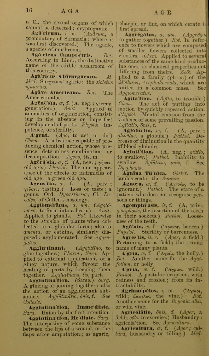 AGE a. Cl. the sexual organs of which cannot be detected : cryptogamic. AgiVricuin, i, n. (Agarurn, a promontory of Sarmatia where it was first discovered.) The agaric, a species of mushroom. AgjVrlcus Campes'tris. But. According to Linn., the distinctive name of the edible mushroom of this country. Agft'ricus CMrurgorum. M. Med. Surgeons’ agaric : the Boletus igniarius. Agave Americana. Bot. The American aloe. AgCnC'sia, ce, f. (A, neg.; yeWis, generation.) Anat. Applied to anomalies of organization, consist- ing in the absence or imperfect development of parts. Physiol. Im- potence, or sterility. A'gent. (Ago, to act, or do.) Chem. A substance capable of pro- ducing chemical action, whose pre- sence determines combination or decomposition. Agens, tis, m. Ager&'sia, ce, f. (A, neg. ; yr/pas, old age.) Physiol. The non-appear- ance of the etfects or infirmities of old age : a green old age. Ageus'tia, as, f. (A, priv. ; yeOcris, tasting.) Loss of taste: a genus, Ord. Dyscesthesice, Cl. Lo- cales, of Cullen’s nosology. Agglftm&ratus, a, um. (AgglS- mero, to form into a heap.) Anat. Applied to glands. Bot. Likewise to the stamina of plants when col- lected in a globular form; also to amenta, or catkins, similarly dis- posed : agglo'merated. See Aggre- gate. Agglu'tinant. (Agglutino, to glue together.) Pharm., Surg. Ap- plied to external applications of a gluey nature, which favour the healing of parts by keeping them together. Agglutinans, tis, part. Agglutination. (Same.) Surg. A glueing or joining together ; also the action of an agglutinant sub- stance. Agglutinatio, onis, f. See Collesis. Agglutination, Imnie'diatc. Surg. Union by the first intention. Agglutina tion, Itlc'diatc. Surg. The interposing of some substance between the lips of a wound, or the flaps after amputation; as agaric, charpie, or lint, on which cerate if first spread. Aggrggatug, a, um. (AggrSgo, to gather together.) Bot. In refer- ence to flowers which are composed of smaller flowers collected into clusters. iC'hem. Applied to several substances of the same kind produc- ing one; its chemical properties not differing from theirs. Zool. Ap- plied to a family (pi. n.) of the Mollusca, Acephala nuda, which are united in a common mass. See Agglomerate. Agita'tion. (Aglto, to trouble.) Chem. The act of putting into motion by quickly repeated action. Physiol. Mental emotion from the violence of some prevailing passion. Agitatio, onis, f. Agldbu'Ua, ce, f. (A, priv. ; globulus, a globule.) Pathol. De- crease of diminution in the quantity of blood-globules. Agluti'tlon. (A, neg.; glutio, to swallow.) Pathol. Inability to swallow. Aglutitio, onis, f. See Dysphagia. Agnina Tii'ulca. Obstet. The lamb’s coat: the Amnion. Agnoc'a, ce, f. (’Ayi/oeoj, to be ignorant.) Pathol. The state of a patient who does not recognise per- sons or things. Agomplii'ilsis, is, f. (A, priv.; gomphosis, the insertion of the teeth in their sockets.) Pathol. Loose- ness of the teeth. Agft'nia, ce, f. (“Ayovos, barren.) Physiol. Sterility or barrenness. Agres'tis, is, e. (Ager, a field.) Pertaining to a field; the trivial name of many plants. A'gria, as, f. (’Aypux, the holly.) Bot. Another name for the Acpui- folium, or holly. A'gria, ce, f. (“Aypios, wild.) Pathol. A pustular eruption, with redness and erosion; from its in- tractability. Agriain'pClos, i, m. (*Aypio?, wild; <xp.7rtA.os, the vine.) Bot. Another name for the Bryonia alba, or wild vine. AgrlcOlfitio, onis, f. (Ager, a field; colo, to exercise.) Husbandry : agricola'tion. See Agricultura. Agrlcultflra, ce, f. (Ager; cul- tura, husbandry or tilling.) Med.