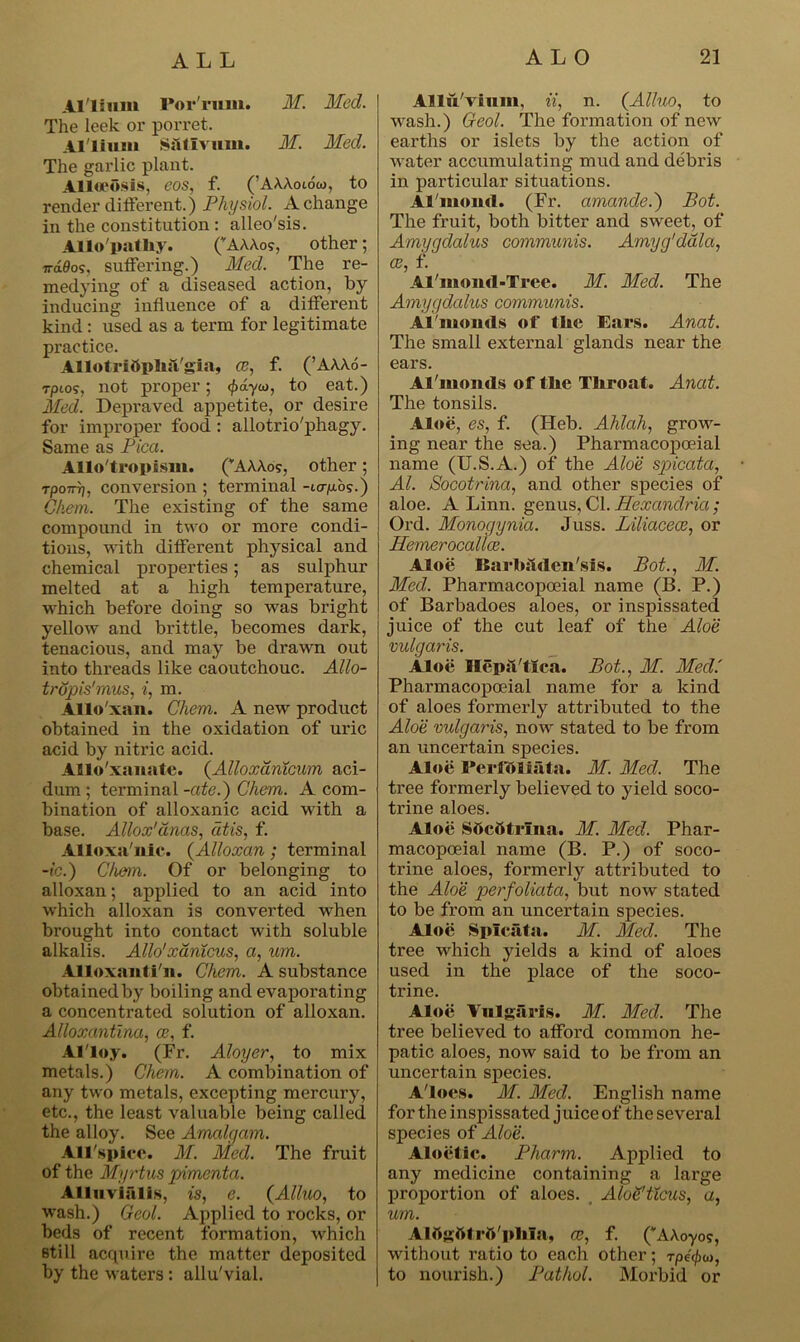 Al'lium Por'rum. M. Med. The leek or porret. Al'lium Siitlvum. M. Med. The garlic plant. Alloeosis, eos, f. (’AAAoiow, to render different.) Physiol. A change in the constitution : alleo'sis. Allo'patliy. (vAAAos, other; irdQog, suffering.) Med. The re- medying of a diseased action, by inducing influence of a different kind : used as a term for legitimate practice. Allotridplisl'gia, ce, f. (’AAAo- rptos, not proper; <f>dyco, to eat.) Med. Depraved appetite, or desire for improper food : allotrio'phagy. Same as Pica. Allo'tropism. (”AAAos, other; Tpo7tt), conversion ; terminal -Lo-fx.bg.) Chem. The existing of the same compound in two or more condi- tions, with different physical and chemical properties; as sulphur melted at a high temperature, which before doing so was bright yellow and brittle, becomes dark, tenacious, and may be drawn out into threads like caoutchouc. Allo- trupis'mus, i, m. Allo'xan. Chem. A new product obtained in the oxidation of uric acid by nitric acid. Allo'xanate. (Alloxdntcum aci- dum ; terminal -ate.) Chem. A com- bination of alloxanic acid with a base. Allox'anas, atis, f. Alloxa'nlc. (Alloxan ; terminal -ic.) Chem. Of or belonging to alloxan; applied to an acid into which alloxan is converted when brought into contact with soluble alkalis. Alio' xdnicus, a, um. Alloxautl'n. Chem. A substance obtained by boiling and evaporating a concentrated solution of alloxan. Alloxantina, oe, f. Al'loy. (Fr. Aloyer, to mix metals.) Chem. A combination of any two metals, excepting mercury, etc., the least valuable being called the alloy. See Amalgam. All'spice. M. Med. The fruit of the Myrtus pimenta. Alluvialis, is, e. (Alluo, to wash.) Geol. Applied to rocks, or beds of recent formation, which still acquire the matter deposited by the waters : allu'vial. Allu'vium. ii, n. (Alluo, to wash.) Geol. The formation of new earths or islets by the action of water accumulating mud and debris in particular situations. Al'inoud. (Fr. amande.) Pot. The fruit, both bitter and sweet, of Amygdalus communis. Amyg'dala, ce, f. Al'moud-Tree. M. Med. The Amygdalus communis. Al'mouds of the Ears. Anat. The small external glands near the ears. Al'monds of tlie Throat. Anat. The tonsils. Aloe, es, f. (Heb. Ahlah, grow- ing near the sea.) Pharmacopoeial name (U.S.A.) of the Aloe spicata, Al. Socotrina, and other species of aloe. A Linn, genus, Cl. Alexandria ; Ord. Monogynia. Juss. Liliacece, or Jlemerocalice. Aloe Barhitden'sis. Bot., M. Med. Pharmacopoeial name (B. P.) of Barbadoes aloes, or inspissated juice of the cut leaf of the Aloe vulgaris. Aloe IfepsVtica. Bot., M. Med.' Pharmacopoeial name for a kind of aloes formerly attributed to the Aloe vulgaris, now stated to be from an uncertain species. Aloe I*erfftliata. M. Med. The tree formerly believed to yield soco- trine aloes. Aloe S6c5trlna. M. Med. Phar- macopoeial name (B. P.) of soco- trine aloes, formerly attributed to the Aloe perfoliata, but now stated to be from an uncertain species. Aloe Spicata. M. Med. The tree which yields a kind of aloes used in the place of the soco- trine. Aloe Vulgftris. M. Med. The tree believed to afford common he- patic aloes, now said to be from an uncertain species. A loes. M. Med. English name for the inspissated juice of the several species of Aloe. Aloetic. Pharm. Applied to any medicine containing a large proportion of aloes. Alo&tlcus, a, um. Alttgtttrtt'plila, ce, f. (*A\oyog, without ratio to each other; rpe^u, to nourish.) Pathol. Morbid or