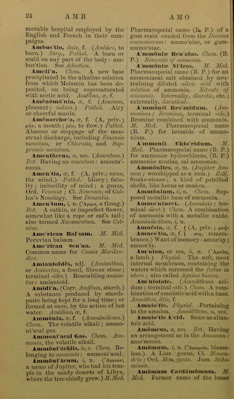 movable hospital employed by the English and French in their cam- paigns. Amlms'tio, onis, f. {Amburo, to burn.) Sury., Pathol. A burn or scald on any part of the body: am- bus'tion. See Adustion. Ameli n. Chora. A new base precipitated in the alkaline solution from which Melamin has been de- posited, on being supersaturated with acetic acid. Amelina, ce, f. AmcnfiimTnia, ce, f. (Amcenus, pleasant; mania.} Pathol. Airy or cheerful mania. Amenorrlioe'a, ce, f. (A, priv. ; nnv, a month ; peco, to flow.) Pathol. Absence or stoppage of the men- strual discharge, including Emansio mensium, or Chlorosis, and Sup- pressio mensium. Amentiiceiis, a, um. {Amentum.) Pot. Having an amentum: amenta'- ceous. Amen tia, ce, f. (A, priv.; mens, the mind.) Pathol. Idiocy; fatu- ity ; imbecility of mind ; a genus, Ord. Vesanice ; Cl. Neuroses, of Cul- len’s Nosology. See Dementia. Amen/tum, i, n. (A^a., a thong.) Pot. A catkin, or imperfect flower, somewhat like a rope or cat’s tail; also termed Nucamentum. See Cat- ulus. Ame'rican Balsam. M. Med. Peruvian balsam. Ame'rican Sen na. M. Med. Common name for Cassia Marilan- dica. Amiantoldcs, adj. {Amianthus, or Amiantus, a fossil, fibrous stone ; terminal -ides.) Resembling amian- tus: amiantoid. Amidi'n. (Corr. Amylum, starch.) A substance produced by starch- paste being kept for a long time ; or formed at once, by the action of hot water. Amidlna\ ce, f. Ammonia, ce, f. {Ammonidcum.) Chem. The volatile alkali; ammo- ni'acal gas. Ammoni'acal Gas. Chem. Am- monia, the volatile alkali. Ammoniacalis, is, e. Chem. Be- longing to ammonia: ammoni'acal.| Ammftni'ftcnm, i, n. (’A^wi/, a name of Jupiter, who had his tem- ple in the sandy deserts of Libya, where the tree chiefly grew.) M.Mcd. Pharmacopoeial name (B* P.) of a gum resin exuded from the Dorema arnmoniacum: ammo'niac, or gum- J ammo'niac. A mmonia' Bcn'/.fta.S. Chem. (B. I P.) Penzoate of ammonia. j Ammonia- Ni tras. M. Med. Pharmacopoeial name (B. P.) for an ammoniacal salt obtained by neu- tralising diluted nitric acid with i solution of ammonia. Nitrate of t ammonia. Internally, diuretic, etc.; j externally, discutient. A'mmonii Bro'midiim. {Am- monium ; Premium, terminal -hie.) Bromine combined with ammonia. M. Med. Pharmacopoeial name (B. P.) for bromide of ammo- nium. A'mmonii Cblo'ridiun. M. Med. Pharmacopoeial name (B. P.) for ammoniae hydrochloras, (B. P.) ammonite murias, sal ammoniae. Ammonites, ce, m. (Jupiter Am- mon ; worshipped as a ram.) Zoijl. Snake-stones ; a kind of jjetrified shells, like horns or snakes. Ammonium, ii, n. Chem. Sup- posed metallic base of ammonia. Ammo'niuret. {Ammonia; ter- minal -uret.) Chem. A combination of ammonia with a metallic oxide. Ammoniuretum, i, n. Amnesia, oe, f. / (A, priv.; nvrj- Am lies'tia, ce, f. \ o-is, • remem- brance.) Want of memory : amne'sy : amnes'ty. Am'nion, or um, ii, n. (’A/rvo?, a lamb.) Physiol. The soft, most internal membrane, containing the waters which surround the fcctus in xitero ; also called Annina tunica. Am'niotnte. {Amniutlcum aci- dum ; terminal -ate.) Chem. A com- bination of amniotic acid with a base. Amnidtas, dtis, f. Amnio lie. Physiol. Pertaining to the amnion. Amnid'tlcus, a, um. Amnio'tic A'cid. Same as allan- toic acid. Amomcus, a, um. Pot. Having an arrangement as in the Amomum : amo'meous. Amomum, i, n. (’A/aaj^os. blame- less.) A Lint genus, Cl. Monan- dria ; Ord. Moi^gynia. Juss. Scita- mincce. Amomum CardAmomum. M. Med. Former name of the lesser