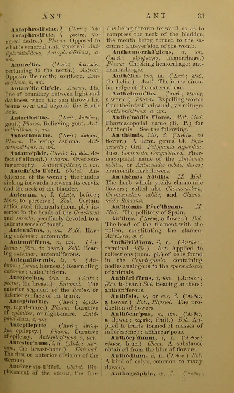 Anta]»hrodi'siac. ( (’Avrl; ’A<£- Antaphrodi'tie. \ poSirr]. ve- nereal desire.) Pharm. Opposed to what is venereal, anti-venereal. Ant- aphrodisi' acus, AntaphruditXcus, a, um. Antarctic. (’Avrl; ap/c-rucbs, pertaining to the north.) Astron. Opposite the north; southern. Ant- arc'ticus, b, urn. Antarctic Cir cle. Astron. The line of boundary between light and darkness, when the sun throws his beams over and beyond the South Pole. Antartliri'tic. (’Avrl; apdpiTis, gout.) Pharm. Relieving gout. Ant- arthnttcus, a, um. Antasthma'tic. (’Avrl; ao-fyia.) Pharm. Relieving asthma. Ant- asthma'ticus, a, um. Antatro'pliic. (’AvA; arpo^la., de- fect of aliment.) Pharm. Overcom- ing atrophy. Antatro'phicus, a, um. Antefle'xio U'tCri. Obstet. An- teflexion of the womb ; the fundus sinking forwards between its cervix and the neck of the bladder. Anten'na, a;, f. (Ante, before; tSneo, to perceive.) Zool. Certain articulated filaments (nom. pi.) in- serted in the heads of the Crustacea and Tnsecta. peculiarly devoted to a delicate sense of touch. Antenniitns, a, um. Zool. Hav- ing antennal: anten'nate. Antcnni'ffcrus, a, um. (An- tenna ; fSro, to bear.) Zool. Bear- ing antennae; antenni'ferous. Anlcnnifor'mis, is, e. (An- tenna ; forma, likeness.) Resembling antenna;; anten'niform. Antepcc'tns, oris, n. (Ante ; pectus, the breast.) Entomol. The anterior segment of the Pectus, or inferior surface of the trunk. Antephial'tic. (’Aim. ; e^iaA.- T1??? night-mare.) Pharm. Curative of ephialtes, or night-mare. Ante- phial' ticus, a, um. Antcpilep'tic. (’Aim ; 'fJLp epilepsy.) Pharm. Curative of epilepsy. AntSpilep'ticus, a, um. Antester'nmii, i, n. (Ante; ster- the breast-bone.) Entomol. The first or anterior division of the sternum. AntCvcr sio U't£rl. Obstet. Dis- placement of the uterus, the fun- i dus being thrown forward, so as to compress the neck of the bladder, the mouth being turned to the sa- crum : antever'sion of the womb. Aiillia'inorclnlglcus, a, um. ('Avrl; atjuoppayta, hemorrhage.) Pharm. Checking hemorrhage; ant- hemorrha'gic. AwlhClix, ids, m. (’Avrl; e\i$, the helix.) Anat. The inner circu- lar ridge of the external ear. Antliclllim'tic.' (’Avrl ; eXpuvs, a worm.) Pharm. Expelling worms from the intestinal canal; vermifuge. Anthelmin'ticus, a, um. AnthemMLs Flores. Mat. Med. Pharmacopoeial name (B. P.) for Anthemis. See the following. An'tlaCmis, idis, f. (’AWJeto, to flower.) A Linn, genus, Cl. Si/n- genesia; Ord. Pofygamia superflua. Juss. Composite; Corymbiferce. Phar- macopoeial name of the Anthemis nobilis, or Anthemidis nobilis jiores; chamomile herb flowers. An'tliemis Nobilis. M. Med. The herb which yields chamomile flowers; called also Chamccmelum, Chamcemelum nobile, and Chamo- milla Romana. An'tliemis Pyre'tlii’um. M. Med. The pellitory of Spain. An'tlier. ('Avdos. a flower.) Pot. The head of the filament with the pollen, constituting the stamen. An'thera, a?, f. Antheri'rtmm, ii, n. (Anther ; terminal -ides.) Pot. Applied to collections (nom. pi.) of cells found in the Cryptogamia, containing bodies analogous to the spermatozoa of animals. AntliCrl'fCrns, a, um. (Anther ; fdro, to bear.) Bearing anthers : antheri'ferous. An thesis, is, or eos, f. (Arflos, a flower.) Pot., Physiol. The pro- duction of flowers. Aiathficar'pus, a, um. CAvOos, a flower; Kapnog, fruit.) Pot. Ap- plied to fruits formed of masses of inflorescence : anthocar'pous. Aiithttcy'iiniim, i, n. (Avflo?; kvclvo?, blue.) Chem. A substance obtained from the blue of flowers. Anthtt<lium, ii, n. (’AvQos.) Pot. A kind of calyx, common to many , flowers. I Anthogrhpliiu, a;, f. (vAvOos ; D