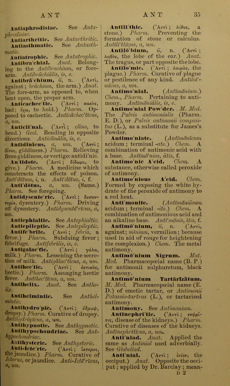 Antiaplirodislac. See Anta- I phrodisiac. intiarthritic. See Antarthritic. Antiasthmatic. See Antasth- matic. Antiatropliic. See Antatrophic. Antiforacliial. Anat. Belong- ing to the Antibrachium, or fore- arm. Antibrachidlis, is, e. Antibracliium, it, n. (’AvtI, against; bracliium, the arm.) Anat. The fore-arm, as opposed to, when bent upon, the proper arm. Anticacliec'tic. (’Avrl; /caicos, bad; exw, to hold.) Pharm. Op- posed to cachectic. Anticachec'ticus, a, um. Anticli'nal. (’Avrl; clino, to bend.) Geol. Bending in opposite directions. Anticlindlis, is, e. Antldlmcus, a, um. (’AvtI; Stvo?, giddiness.) Pharm. Believing from giddiness, or vertigo: antidi'nic. An tidote. (’Avrl; SiSw/uu, to give.) Pharm. A medicine which counteracts the effects of poison. Anttdotum, i, n. AnttdStus, i, f. AntTdtttus, a, um. (Same.) Pharm. See foregoing. Antidysente'ric. (’AvtI ; Svcrev- Tepi'a, dysentery.) Pharm. Driving off dysentery. Antidysente'ricus, a, um. Antiephialtic. See Antephialtic. Antiepileptlc. See Antepileptic. Antifebrile. ('AvtI ; febris, a fever.) Pharm. Subduing fever; febrifuge. Antifebrilis, is, e. Antigalac'fic. (’Avti ; y<£A.a, milk.) Pharm. Lessening the secre- tion of milk. Antigalac'ticus, a, um. Antiliec'tic. ( ’Avtl ; e/crocb?, hectic.) Pharm. Assuaging hectic fever. Antihec'ticus, a, um. Antihelix. Anat. See Anthe- lix. Antihelmintic. See Anthel- mintic. Antihydro'pic. (’Avrl; vSpuif/, dropsy.) Pharm. Curative of dropsy. AntihyaropXcus, a, um. Anti hypnotic. See Anthypnotic. Antihypochondriac. See Ant- hypochondriac. Antihysteric. See Anthysteric. . Anti-Icte ric. (’Avti; iKTepo;, the jaundice.) Pharm. Curative of Icterus, or jaundice. Anti-IctS'ricus, a, um. Antlll'thic. (’Avrl; Afflo?, a stone.) Pharm. Preventing the formation of stone or calculus. Antili'thicus, a, urn. Antilb'bium, ii, n. (’Ai/u ; A.o£os, the lobe of the ear.) Anat. The tragus, or part opposite the lobe. Antilo'mic. (’Avrl ; Kollos, the plague.) Pharm. Curative of plague or pestilence of any kind. AntlloV- mi.cus, a, um. Antimo'nial. (Antimtfnium.) Chem., Pharm. Pertaining to anti- mony. Antlmdnidlis, is, e. Antimo'nial Pow'der. M. Med. The Pulvis antimonialis (Pharm. E. D.), or Pidvis antimonii composi- tus (L.), as a substitute for James’s Powder. Antimo'niatc. (Antimonicum acidum; terminal -ate.) Chem. A combination of antimonic acid with a base. Antimo'nias, atis, f. Antiino'nic A'cid. Chem. A substance, otherwise called peroxide of antimony. Antiino'nions A'cid. Chem. Formed by exposing the white hy- drate of the peroxide of antimony to a red heat. Anti'monite. (Antimdnidsum acidum; terminal -ite.) Chem. A combination of antimonious acid and an alkaline base. AnU'monis, itis, f. Antimft'nium, ii, n. (’AvtI, against; minium, vermilion; because used in aid of rouge for heightening the complexion.) Chem. The metal antimony. Antimft'nium Nigrum. Mat. Med. Pharmacopceial name (B. P.) for antimonii sulphuretum, black antimony. Antlmft' ilium Tart iliTzatum. M. Med. Pharmacopceial name (E. D.) of emetic tartar, or Antimonii Potassio-tartras (L.), or tartarised antimony. Antimony. See Antimonium. Autincphri'tic. (’Avrl; ve<f>pi- ti?, disease of the kidneys.) Pharm. Curative of diseases of the kidneys. Antinephriticus, a, um. Anti'niad. Anat. Applied the same as Antinial used adverbially. See Glabellad. Aiiti'uiai. (’AvtI ; iviov, the occiput.) Anat. Opposite the occi- put ; applied by Dr. Barclay ; mean- D 2