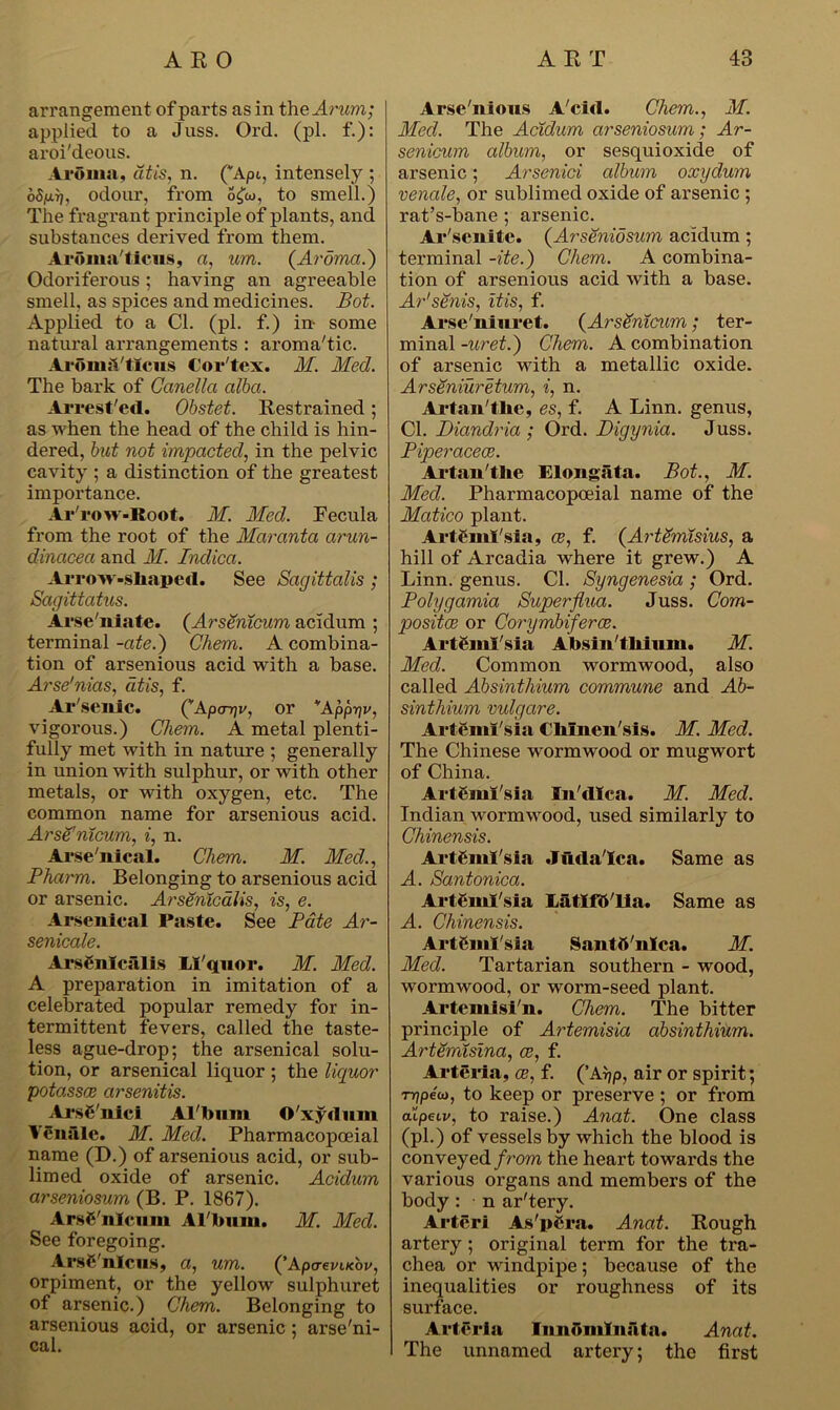 arrangement of parts as in the Arum; applied to a Juss. Oi'd. (pi. f.): aroi'deous. Aroma, at is, n. (''Apt, intensely ; oSfjLTt, odour, from ocjto, to smell.) The fragrant principle of plants, and substances derived from them. Aroma'ticns, a, um. (Aroma.) Odoriferous; having an agreeable smell, as spices and medicines. Bot. Applied to a Cl. (pi. f.) in- some natural arrangements : aroma'tic. Aromii'ttciis Cor'tex. M. Med. The bark of Canella alba. Arrest'ed. Obstet. Restrained; as when the head of the child is hin- dered, but not impacted, in the pelvic cavity ; a distinction of the greatest importance. Ar'row-Root. M. Med. Fecula from the root of the Maranta arun- dinacea and M. Indica. Arrow-shaped. See Sagittalis ; Sagittatus. Arse'niate. (Arsenicum acidum ; terminal -ate.) Chem. A combina- tion of arsenious acid with a base. Arse'nias, cltis, f. Ar'senic. QApa-qv, or “'Apprjv, vigorous.) Chem. A metal plenti- fully met with in nature ; generally in union with sulphur, or with other metals, or with oxygen, etc. The common name for arsenious acid. Arsenicum, i, n. Arsenical. Chem. M. Med., Pharm. Belonging to arsenious acid or arsenic. Arseritcalis, is, e. Arsenical Paste. See Pate Ar- senicale. Ars6nlcalis LI'quor. M. Med. A preparation in imitation of a celebrated popular remedy for in- termittent fevers, called the taste- less ague-drop; the arsenical solu- tion, or arsenical liquor ; the liquor potasses arsenitis. ArsC'nici Album O'xydnni Yenalc. M. Med. Pharmacopoeial name (D.) of arsenious acid, or sub- limed oxide of arsenic. Acidum arseniosum (B. P. 1867). Arsenicum Al bum. M. Med. See foregoing. ArsC'nlcus, a, um. (’ApaevLKov, orpiment, or the yellow sulphuret of arsenic.) Chem. Belonging to arsenious acid, or arsenic ; arse'ni- cal. Arse Alio us A'ciil. Chem., M. Med. The Acidum arseniosum; Ar- senicum album, or sesquioxide of arsenic; Arsenici album oxxjdum venale, or sublimed oxide of arsenic ; l’at’s-bane ; arsenic. Ar'senite. (Arseniosum acidum ; terminal -ite.) Chem. A combina- tion of arsenious acid with a base. Ar'senis, itis, f. Arse'niuret. (Arsenicum; ter- minal -uret.) Chem. A combination of ai’senic with a metallic oxide. Arseniuretum, i, n. Artau'the, es, f. A Linn, genus, Cl. Diandria ; Ord. Digynia. Juss. Piperacece. Artan'tlie Elongata. Bot., M. Med. Phannacopoeial name of the Matico plant. ArtSmI'sia, ce, f. (ArtSmisius, a hill of Arcadia where it grew.) A Linn, genus. Cl. Syngenesia ; Ord. Polygamia Superflua. Juss. Com- posites or Corymbiferce. Artemisia Absinthium. M. Med. Common wormwood, also called Absinthium commune and Ab- sinthium vulgare. Artemi'sia t liluen'sis. M. Med. The Chinese wormwood or mugwort of China. Artemi'sia lu'dlca. M. Med. Indian wormwood, used similarly to Chinensis. Artemi'sia Juda'Ica. Same as A. Santonica. Artemi'sia Latlf&'lia. Same as A. Chinensis. Artemi'sia Santtt'nlca. M. Med. Tartarian southern - wood, wormwood, or worm-seed plant. Artemisi n. Chem. The bitter principle of Artemisia absinthium. Artemisina, ce, f. Arteria, ce, f. (’Aijp, air or spirit; tnipeu), to keep or preserve ; or fi'om a’lpeiv, to raise.) Anat. One class (pi.) of vessels by which the blood is conveyed f rom the heart towards the various organs and members of the body: n ar'tery. Arteri As'pCra. Anat. Rough artery; original term for the tra- chea or windpipe; because of the inequalities or roughness of its surface. Arteria Inuomliiata. Anat. The unnamed artery; the first