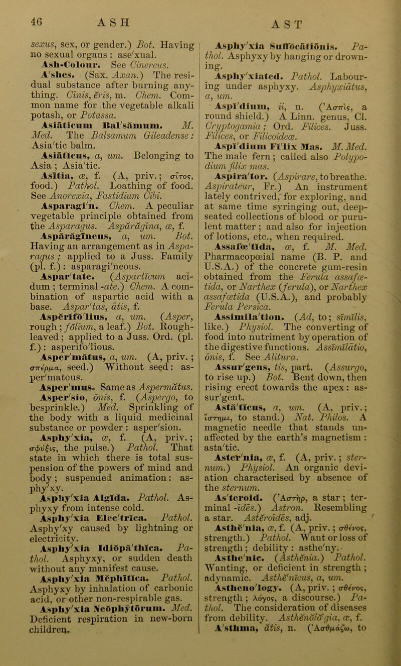 sexus, sex, or gender.) Bot. Having no sexual organs : ase'xual. Ash-Colour. See Cinereus. A'shcs. (Sax. Axan.) The resi- dual substance after burning any- thing. Cinis, Sris, m. C'hem. Com- mon name for the vegetable alkali potash, or Potassa. Asiaticuin ISal'shinuiii. M. Med. The Balsamum Gileadense : Asia'tic balm. Asiatlcus, a, um. Belonging to Asia ; Asia'tic. Asltia, ce, f. (A, priv.; o-tVo?, food.) Pathol. Loathing of food. See Anorexia, Fastidium C'ibi. Asparagi'n. Chem. A peculiar vegetable principle obtained from the Asparagus. Asparagina, ce, f. Aspilrilglneus, a, um. Bot. Having an arrangement as in Aspa- ragus ; applied to a Juss. Family (pi. f.) : asparagi'neous. Aspar'tate. (Asparticum aci- dum ; terminal -ate.) Chem. A com- bination of aspartic acid with a base. Aspar'tas, dtis, f. AspSrlfft'lins, a, um. (Asper, rough ; fdlium, a leaf.) Bot. Rough- leaved ; applied to a Juss. Ord. (pi. f.): asperifo'lious. Asper'msltus, a, um. (A, priv. ; anepua, seed.) Without seed: as- per'matous. Asper'mus. Same as Aspermatus. Asper'sio, onis, f. (Aspergo, to besprinkle.) Med. Sprinkling of the body with a liquid medicinal substance or powder : asper'sion. Asphy'xia, ce, f. (A, priv.; <r(j)vi;is, the pulse.) Pathol. That state in which there is total sus- pension of the powers of mind and body; suspended animation: as- phy'xy. Asphy'xia Alglila. Pathol. As- phyxy from intense cold. Asphy'xia Elec'lrlca. Pathol. Asphy'xy caused by lightning or electricity. Asphy'xia Idiftpjl'thlca. Pa- thol. Asphyxy, or sudden death without any manifest cause. Asphy'xia MCphltlca. Pathol. Asphyxy by inhalation of carbonic acid, or other non-respirable gas. Asphy'xia Neflpliytorum. Med. Deficient respiration in new-born children. Asphy'xia Suflttcalifiiiis. Pa- thol. Asphyxy by hanging or drown- ing. Aspliy'xiatcd. Pathol. Labour- ing under asphyxy. Asphyxidtus, a, um. Aspl'dimn, zij n. ^ Acr7r(.9j a round shield.) A Linn, genus, Cl. Cryptogamia; Ord. Filices. Juss. Filices, or Filicoidece. Aspl'dimn Fl'lix Mas. M. Med. The male fern; called also Polypo- dium filix mas. Aspira'tor. (Aspirare, to breathe. Aspirateur, Fr.) An instrument lately contrived, for exploring, and at same time syringing out, deep- seated collections of blood or puru- lent matter ; and also for injection of lotions, etc., when required. Assaibe'tlda, ce, f. M. Med. Pharmacopoeia! name (B. P. and U.S.A.) of the concrete gum-resin obtained from the Ferula assafce- tida, or Narthex {ferula), or Narthex assafcetida (U.S.A.), and probably Ferula Per ska. Assimila'tion. {Acl, to; similis, like.) Physiol. The converting of food into nutriment by operation of the digestive functions. Assimildtio, onis, f. See Alitura. Assur'gens, Us, part. (Assurgo, to rise up.) Bot. Bent down, then rising erect towards the apex: as- sur'gent. Astst'tlcus, a, um. (A, priv.; icTTjjj.t, to stand.) Nat. Philos. A magnetic needle that stands un- affected by the earth’s magnetism : asta'tic. Aster'n ia, ce, f. (A, priv.; ster- num.) Physiol. An organic devi- ation characterised by absence of the sternum. As'tcroid. (’Acrrrjp, a star; ter- minal -ides.) Astron. Resembling a star. AstSroides, adj. AstliC'nia, ce, f. (A, priv.; a-Oivos, strength.) Pathol. Want or loss of strength ; debility : asthe'ny. Asthe'nic. (AsthSnia.) Pathol. Wanting, or deficient in strength ; adynamic. Asthffnlcus, a, um. Asthcno'logy. (A, priv. ; crBivos, strength ; Aoyos, a discourse.) Pa- thol. The consideration of diseases from debility. Asth&nSltfgia, ce, f. A sthma, dtis, n. (’Ao-fyia£w> to