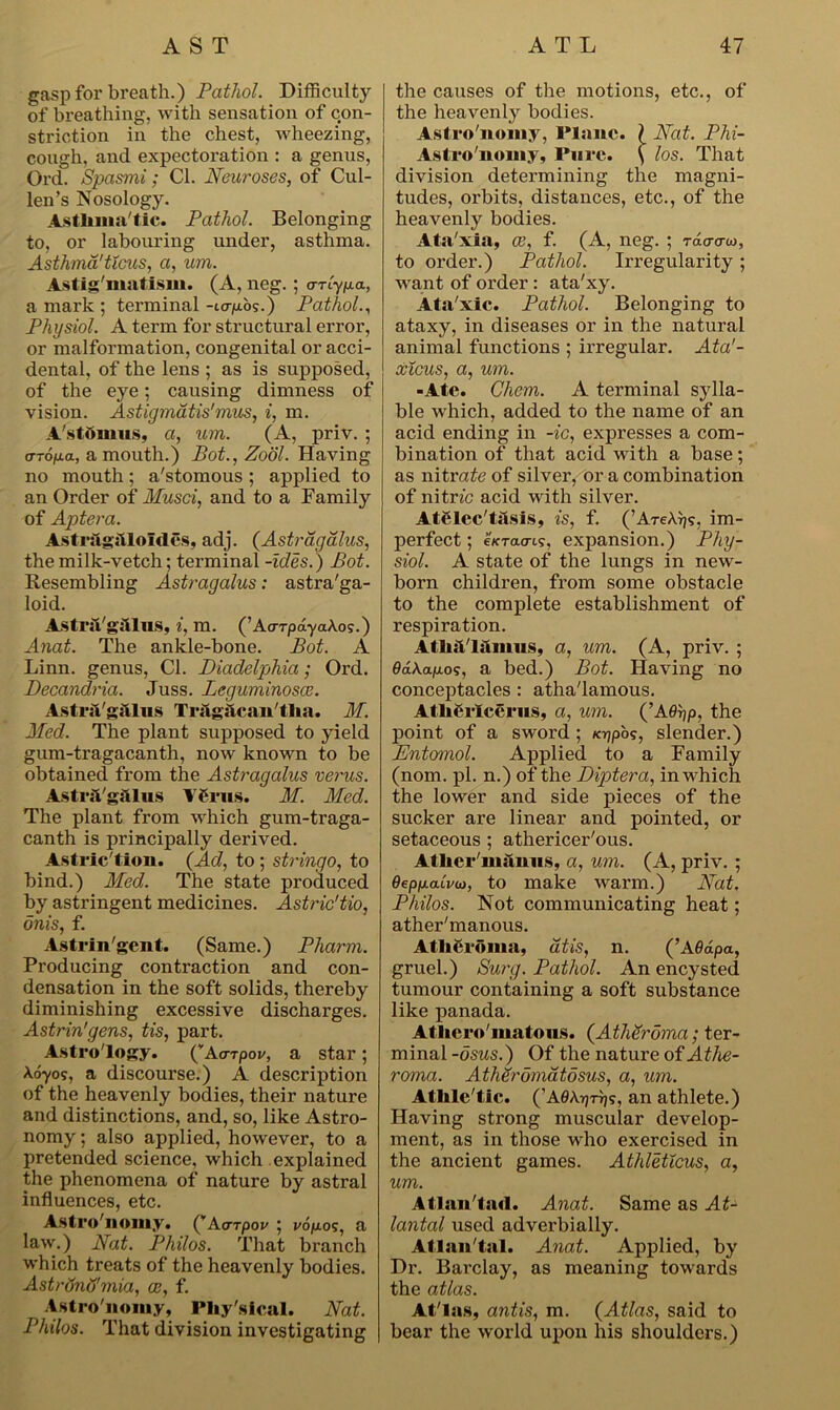 gasp for breath.) Pathol. Difficulty of breathing, with sensation of con- striction in the chest, wheezing, cough, and expectoration : a genus, Ord. Spasmi; Cl. Neuroses, of Cul- len’s Nosology. Astlima'tic. Pathol. Belonging to, or labouring under, asthma. Asthma'ticus, a, um. Astig'matism. (A, neg. ; arlypa, a mark ; terminal -icrp.b?.) Pathol., Physiol. A term for structural error, or malformation, congenital or acci- dental, of the lens ; as is supposed, of the eye; causing dimness of vision. Astigmatis'mus, i, m. A'stbmus, a, um. (A, priv. ; (TTOfj.a, a mouth.) Pot., Zool. Having no mouth; a'stomous ; applied to an Order of Musci, and to a Family of Aptera. Astragitloldes, adj. (Astragalus, the milk-vetch; terminal -ides.) Pot. Resembling Astragalus: astra'ga- loid. AstriVgiilus, i, m. (’AcrrpayaAo?.) Anat. The ankle-bone. Pot. A Linn, genus, Cl. Piadelphia; Ord. Decandria. Juss. Leguminosce. AstrsS/g&lus TTaghcan'tlia. M. Med. The plant supposed to yield gum-tragacanth, now known to be obtained from the Astragalus verus. Astril'giUus Vfnis. M. Med. The plant from vdiich gum-traga- canth is principally derived. Astric'tion. {Ad, to ; stringo, to hind.) Med. The state produced by astringent medicines. Astric'tio, dnis, f. Astringent. (Same.) Pliarm. Producing contraction and con- densation in the soft solids, thereby diminishing excessive discharges. Astrin'gens, tis, part. Astrology. (vA<rrpoi/, a star; Aoyos, a discourse.) A description of the heavenly bodies, their nature and distinctions, and, so, like Astro- nomy; also applied, however, to a pretended science, which explained the phenomena of nature by astral influences, etc. Astro'nomy. (”Acnpov ; v6p.o<;, a law.) Nat. Philos. That branch which treats of the heavenly bodies. Astrtfnu'mia, oe, f. Astro'nomy, Physical. Nat. Philos. That division investigating the causes of the motions, etc., of the heavenly bodies. Astro'nomy, Plane. ? Nat. Phi- Astro'nomy, Pure. ( los. That division determining the magni- tudes, orbits, distances, etc., of the heavenly bodies. Ata'xia, oe, f. (A, neg. ; rdcro-w, to order.) Pathol. Irregularity; want of order : ata'xy. Ata'xic. Pathol. Belonging to ataxy, in diseases or in the natural animal functions ; irregular. Ata'- xicus, a, um. -Ate. Chem. A terminal sylla- ble which, added to the name of an acid ending in -ic, expresses a com- bination of that acid with a base; as nitrate of silver, or a combination of nitric acid with silver. Atelec'tiisls, is, f. (’AreArjs, im- perfect ; e/cracri?, expansion.) Phy- siol. A state of the lungs in new- born childi’en, from some obstacle to the complete establishment of respiration. Atliil'lilmus, a, um. (A, priv. ; 0dAaju.o?, a bed.) Pot. Having no conceptacles : atha'lamous. AthCricerns, a, um. (’Aflrjp, the point of a sword ; /ojpos, slender.) Entomol. Applied to a Family (nom. pi. n.) of the Piptera, in which the lower and side pieces of the sucker are linear and pointed, or setaceous ; athericer'ous. AtUer'manus, a, um. (A, priv. ; QepfjLdLvu), to make warm.) Nat. Philos. Not communicating heat; ather'manous. Atheroma, atis, n. (’A 6dpa, gruel.) Surg. Pathol. An encysted tumour containing a soft substance like panada. Athcro'matous. {Atheroma; ter- minal -dsus.) Of the nature of Athe- roma. Atheromatosus, a, um. Athle'tic. (’A0AT)Trjs, an athlete.) Having strong muscular develop- ment, as in those who exercised in the ancient games. Athleticus, a, um. Atlan'tad. Anat. Same as At- lantal used adverbially. Atlan'tal. Anat. Applied, by Dr. Barclay, as meaning towards the atlas. At'la.s, antis, m. (Atlas, said to bear the world upon his shoulders.)