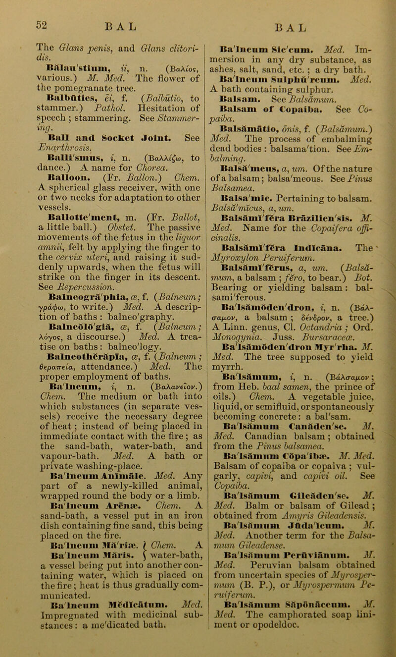 The Gians penis, and Gians clitori- dis. Balluu'stium, ii, n. (BaAt'os, various.) M. Med. The flower of the pomegranate tree. Balbuties, ei, f. (Balbutio, to stammer.) Pathol. Hesitation of speech ; stammering. See Stammer- ing. Ball and Socket .Joint. See Enarthrosis, Balli'smus, i, n. (BaAAi^co, to dance.) A name for Chorea. Balloon. (Fr. Ballon.) Chem. A spherical glass receiver, with one or two necks for adaptation to other vessels. Ballotte'iiient, m. (Fr. Ballot, a little ball.) Obstet. The passive movements of the fetus in the liquor amnii, felt by applying the finger to the cervix uteri, and raising it sud- denly upwards, when the fetus will strike on the finger in its descent. See Repercussion. Balncogral/pliia, ce, f. (Balneum; ypdtyiD, to write.) Med. A descrip- tion of baths : balneo'graphy. BsilnedlO'gisl, ce, f. (Balneum; Ao-yos, a discourse.) Med. A trea- tise on baths: balneo'logy. Bnlneot lierslpisi, ce, f. (Balneum; eepaneia, attendance.) Med. The proper employment of baths. Ba'lneum, i, n. (BaAai/eloj/.) Chem. The medium or bath into which substances (in separate ves- sels) receive the necessary degree of heat; instead of being placed in immediate contact with the fire ; as the sand-bath, water-bath, and vapour-bath. Med. A bath or private washing-place. Ba'lneum Anlmsilc. Med. Any part of a newly-killed animal, wrapped round the body or a limb. Ba'lneum Arenac. Chem. A sand-bath, a vessel put in an iron dish containing fine sand, this being placed on the fire. Ba'lneum MaVrlae. I Chem. A Balneum Mrls. { water-bath, a vessel being put into another con- taining water, which is placed on the fire; heat is thus gradually com- municated. Ba'lneum Mtfdlcfitum. Med. Impregnated with medicinal sub- stances : a me'dicated bath. Ba'lneum Slc'eum. Med. Im- mersion in any dry substance, as ashes, salt, sand, etc. ; a dry bath. Ba'lneum Sulpbu'rciim. Med. A bath containing sulphur. Balsam. See Balsdmum. Balsam of Copaiba. See Co- paiba. Bsilsalmsltio, onis, f. {Balsdmum.) Med. The process of embalming dead bodies : balsama'tion. See Em- balming. Balsamous, a, um. Of the nature of a balsam; balsa'meous. See Emus Balsamea. BaIsn inic. Pertaining to balsam. Balsa'micus, a, um. Balsftml'f£ra Brazllien'sis. M. Med. Name for the Copaifera offi- cinalis. Balsilml'fSra Indlcana. The Myroxylon Peruiferum. Balsslml'lerus, a, um. (Balsd- mum, a balsam ; fero, to bear.) Bot. Bearing or yielding balsam : bal- sami'ferous. Ba'lsdindden'dron, i, n. (BtLA- aapov, a balsam ; SevSpov, a tree.) A Linn, genus, Cl. Octandria ; Ord. Monogynia. Juss. Bursaracece. Bsi'lsslmftden'dron Myr'rlia. M. Med. The tree supposed to yield myrrh. Ba'lsslmum, i, n. (B6.kaap.ov; from Heb. baal samen, the prince of oils.) Chem. A vegetable juice, liquid, or semifluid, or spontaneously becoming concrete : a bal'sam. Ba'lsslmum Canslden'se. M. Med. Canadian balsam ; obtained from the Pinus balsamea. Ba'lsftmiim C’Opa'ibse. M. Med. Balsam of copaiba or copaiva ; vul- garly, capivi, and capivi oil. See Copaiba. Bsi'lsslmum Gilea'lden'se. M. Med. Balm or balsam of Gilead ; obtained from Amyris Gileadensis. Bsi'lss'tmum .Jfida'Icum. M. Med. Another term for the Balsa- mum Gileadense. Bsi'lsslmum Pcrflvianum. M. Med. Peruvian balsam obtained from uncertain species of Myrosjjer- mum (B. P.), or Myrospermum Pe- ruiferum. Bsi'lsslmum Sitpbnslrcum. M. 1 Med. The camphorated soap lini- i ment or opodeldoc.