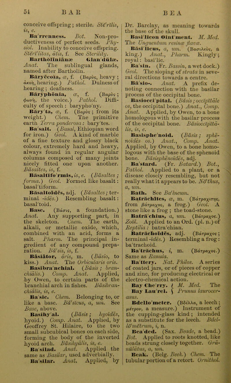 conceive offspring; sterile. Ste'rllis, is, e. Barrenness. Bot. Non-pro- ductiveness of perfect seeds. Phy- siol. Inability to conceive offspring. StSrl'litas, dtis, f. See Sterility. Burth6liii!aii;e Clan duke. Anat. The sublingual glands, named after Bartholin. B&ryecoia, ce, f. (Bapvs, heavy ; aKor), hearing.) Pathol. Dulnessof hearing; deafness. Bilr5rplionia, ce, f. (Bctpus; <f>u)i'rj, the voice.) Pathol. Diffi- culty of speech : barypho'ny. Bsiry'ta, ce, f. (Bapi>s ; from its weight.) Chem. Tbe primitive earth Terra ponderosa : bary'tes. Basalt. (Basal, Ethiopian word for iron.) Geol. A kind of marble of a fine texture and glossy black colour, extremely hard and heavy, always found in regular angular columns composed of many joints nicely fitted one upon another. Basaltes, is, f. Basalt!to 'rrnis, is, e. (Basaltes ; forma.) Geol. Eormed like basalt: basal'tiform. Basalt aides, adj. (Basaltes; ter- minal -ides.) Resembling basalt: basal'toid. Base. (Bacris, a foundation.) Anat. Any supporting part, in the skeleton. G/iem. The earth, alkali, or metallic oxide, which, combined with an acid, forms a salt. Pharm. The principal in- gredient of any compound prepa- ration. Ba'sis, is, f. lias i ft tor, oris, m. (Bdsio, to kiss.) Anat. The Orbicularis oris. Basil)ra'nchial. (Basis ; bran- chialis.) Comp. Anat. Applied, by Owen, to certain parts of the branchial arch in fishes. Basibran- chialis, is, e. Ba'sic. Chem. Belonging to, or like a base. Bd'slcus, a, um. See Base, above. Basihy'al. (Basis ; hyoides, hyoid.) Comp. Anat. Applied, by Geofirey St. Hilaire, to the two small subcubical bones on each side, forming the body of the inverted hyoid arch. Bdsihyulis, is, e. Basilad. Anat. Applied the same as Basilar, used adverbially. Basilar. Anat. Applied, by Dr. Barclay, as meaning towards the base of the skull. Basi'licon Oint ment. M. Med. The Unguenturn resince Jlavce. Basiiieus, a, urn. (BaaiAevs, a king.) Anat., Pharm. Kingly: royal: basi'lic. Ba sin. (Fr. Bassin, a wet dock.) Geol. The sloping of strata in seve- ral directions towards a centre. Ba'sio*. Anat. A prefix de- noting connection with the basilar process of the occipital bone. Basiocci'pital. (Basis; occlpitale os, the occipital bone.) Anat., Comp. Anat. Applied, by Owen, to a bone homologous with the basilar process of the occipital bone. Bdsioccipttd- lis, is, e. Basisphe'noid. (Basis ; sphe- noides os.) Anat., Comp. Anat. Applied, by Owen, to a bone homo- logous with the base of the sphenoid bone. Basisphenoides, adj. Ba'stard. (Fr. Batard.) Bot., Pathol. Applied to a plant, or a disease closely resembling, but not really what it appears to be. No'thus, a, um. Batli. See Ba'lneum. Batritchltes, ce, m. (Bdrpa^fnj?, from jSdrpaxos, a frog.) Geol. A stone like a frog ; the toad-stone. BatrsTchius, a, um. (Bdrpaxos.) Zool. Applied to an Ord. (pi. n.) of Eeptilia: batra'chian. Batrilcholdes, adj. (BaTpaxo?; terminal -ides.) Resembling a frog: ba'trachoid. Ba'traclius, i, m. (Bdrpaxo?.) Same as Eanula. Ba'ttery. Nat. Philos. A series of coated jars, or of pieces of copper and zinc, for producing electrical or electro-chemical action. Bay Che rry. ( M. Med. The Bay Lau'rcl. \ Pru7ius laurocer- asus. Bdelio'metcr. (BSe'AAa, a leech ; fterpov, a measure.) Instrument of the cupping-glass kind; intended as a substitute for the leech. Bdcl- lu'metrum, i, n. Bea ded. (Sax. Beade, a bead.) Bot. Applied to roots knotted, like beads strung closely together. Grd- nulatus, a, um. Beak. (Belg. Beek.) Chem. The tubular portion of a retort. Ornithol.