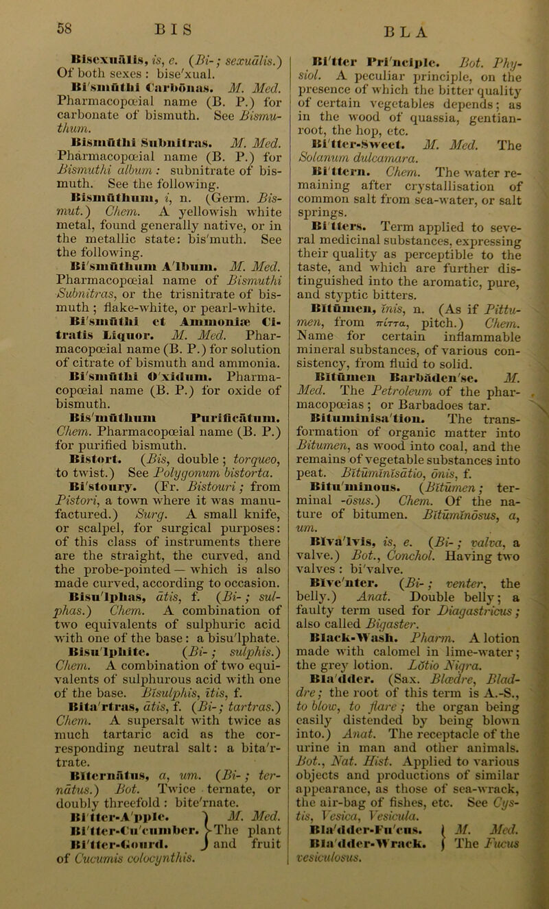 Bisexual is, is, e. (Bi-; sexuulis.) Of both sexes : bise'xual. Hi sinullii Carhonas. M. Med. Pharmacopceial name (B. P.) for carbonate of bismuth. See Bismu- thum. Bismuthi Subnit rag. M. Med. Pharmacopceial name (B. P.) for Bismuthi album : subnitrate of bis- muth. See the following. Bismiitlmm, i, n. (Germ. Bis- mut.) C/iem. A yellowish white metal, found generally native, or in the metallic state: bis'muth. See the following. Bi'smutlium Album. M. Med. Pharmacopoeial name of Bismuthi Subnitras, or the trisnitrate of bis- muth ; flake-white, or pearl-white. Bi'gmiithi et Ammonia* €i- tratis Liquor. M. Med. Phar- macopoeial name (B. P.) for solution of citrate of bismuth and ammonia. Bi'smiitki O'xidum. Pharma- copoeial name (B. P.) for oxide of bismuth. Itisiiiulliiun Purifieiitum. Chem. Pharmacopoeial name (B. P.) for purified bismuth. Bistort. (Bis, double ; torqueo, to twist.) See Polygonum bistorta. Bi stoury. (Fr. Bistouri; from Pistori, a town where it was manu- factured.) Surg. A small knife, or scalpel, for surgical purposes: of this class of instruments there are the straight, the curved, and the probe-pointed — which is also made curved, according to occasion. Bisu'lplias, at is, f. (Bi-; sul- phas.) Chem. A combination of two equivalents of sulphuric acid with one of the base : a bisu'lphate. Bisulphite. (Bi-; sulphis.) Chem. A combination of two equi- valents of sulphurous acid with one of the base. Bisulphis, itis, f. Bita'rtras, dtis, f. (Bi-; tartras.) Chem. A supersalt with twice as much tartaric acid as the cor- responding neutral salt: a bita'r- trate. Biternatus, a, um. (Bi-; ter- ndtus.) Bot. Twice ternate, or doubly threefold : bite'rnate. Bittcr-A'pple. 1 M. Med. Bi'tter-C'u'ciimbcr. >The plant Bi'tter-Ciourd. J and fruit of Cucumis colocynthis. Bi'tter Pri nciple. Bot. Phy- siol. A peculiar principle, on the presence of which the bitter quality of certain vegetables depends; as in the wood of quassia, gentian- root, the hop, etc. Bitter-Sweet. M. Med. The Sotanum dulcamara. Bi ttern. Chem. The water re- maining after crystallisation of common salt from sea-water, or salt springs. Bi tiers. Term applied to seve- ral medicinal substances, expressing their quality as perceptible to the taste, and which are further dis- tinguished into the aromatic, pure, and styptic bitters. Bitumen, inis, n. (As if Pittu- men, from nirra, pitch.) Chem. Name for certain inflammable mineral substances, of various con- sistency, from fluid to solid. Bitumen Barbfidcnse. M. Pled. The Petroleum of the phar- macopoeias ; or Barbadoes tar. Bit iimlnisa'tion. The trans- formation of organic matter into Bitumen, as wood into coal, and the remains of vegetable substances into peat. Bituminisatio, onis, f. Bitu minous. (Bitumen; ter- minal -osus.) Chem. Of the na- ture of bitumen. Bitumindsus, a, um. Biva'lvis, is, e. (Bi-; yalva, a valve.) Bot., Conchol. Having two valves : bi'valve. Bive nter. (Bi-; venter, the belly.) Anat. Double belly; a faulty term used for Piagastricus; also called Bigaster. Black-Wash. Pharm. A lotion made with calomel in lime-water; the grey lotion. Lotio Nigra. Bla'ddcr. (Sax. Blaedre, Blad- dre; the root of this term is A.-S., to blow, to flare; the organ being easily distended by being blown into.) Anat. The receptacle of the urine in man and other animals. Bot., Nat. Hist. Applied to various objects and productions of similar appearance, as those of sea-wrack, the air-bag of fishes, etc. See Cys- tis, Vesica, Vesicula. Bla/dder-Fu'cns. ( M. Med. B la Alder-W rack. J The Fucus vesiculosus.