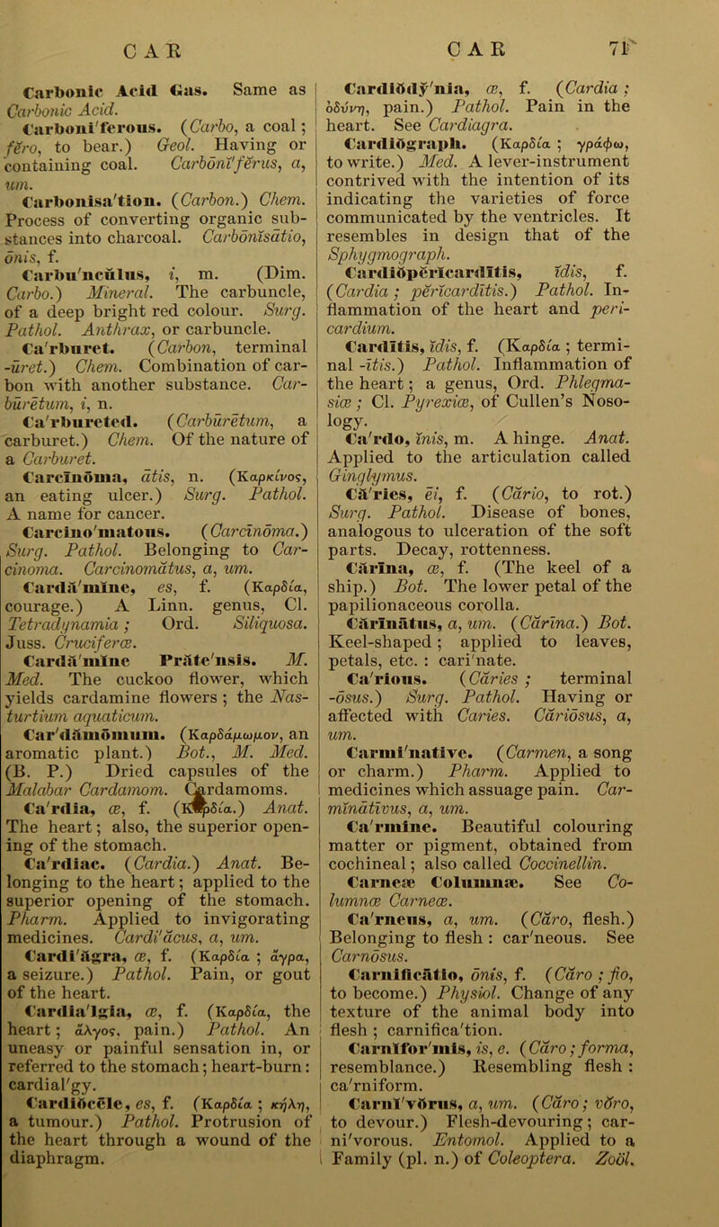 Carbonic Acid <ias. Same as Carbonic Acid. Carboniferous. (Carbo, a coal; fero, to bear.) Geol. Haying or containing coal. CarbontfSrus, a, um. Carbonisation. (Carbon.) Chem. Process of converting organic sub- stances into charcoal. Carbonisatio, onis, f. Carbu'nculus, i, m. (Dim. Carbo.) Mineral. The carbuncle, of a deep bright red colour. Surg. Pathol. Anthrax, or carbuncle. Ca'rbnret. (Carbon, terminal -uret.) Chem. Combination of cai’- bon with another substance. Car- bur etum, i, n. Ca'rbureted. (Carburetum, a carburet.) Chem. Of the nature of a Carburet. Carcinoma, dtis, n. (Kap/avo?, an eating ulcer.) Surg. Pathol. A name for cancer. Carcino'matous. (Carcinoma.) Surg. Pathol. Belonging to Car- cinoma. Carcinomatus, a, um. Carda'mine, es, f. (Ka pSia, courage.) A Linn, genus, Cl. Tetradynamia; Ord. Siliquosa. Juss. Cruciferce. Carda'mine Prilte'nsis. M. Med. The cuckoo flower, which yields cardamine flowers ; the Nas- turtium aquaticum. Cardamomum. (Kap5dp.wp.ov, an aromatic plant.) Pot., M. Med. (B. P.) Dried capsules of the Malabar Cardamom, (hrdamoms. Ca'rdia, ce, f. (id^Sia.) Anat. The heart; also, the superior open- ing of the stomach. Ca'rdiae. (Cardia.) Anat. Be- longing to the heart; applied to the superior opening of the stomach. Pharm. Applied to invigorating medicines. Cardi'acus, a, um. Cardiagra, CB, f. (KapSla ; ay pa, a seizure.) Pathol. Pain, or gout of the heart. Cardia'lgia, ce, f. (KapSta, the heart; dA-yo?, pain.) Pathol. An uneasy or painful sensation in, or referred to the stomach; heart-burn: cardial'gy. Cardibcele, es, f. (KapSta ; kjjAtj, a tumour.) Pathol. Protrusion of the heart through a wound of the diaphragm. Cardibdy'nia, ce, f. (Cardia ; oSvvrj, pain.) Pathol. Pain in the heart. See Cardiagra. Cardiograph. (KapSta ; ypa<f><D, to write.) Med. A lever-instrument contrived with the intention of its indicating the varieties of force communicated by the ventricles. It resembles in design that of the Sphygmograph. Cardiftperlcardltls, idis, f. (Cardia; pericarditis.) Pathol. In- flammation of the heart and peri- cardium. Carditis, idis, f. (KapSi'a ; termi- nal -itis.) Pathol. Inflammation of the heart; a genus, Ord. Phlegma- sice; Cl. P-yrexice, of Cullen’s Noso- logy. / Ca'rdo, inis, m. A hinge. Anat. Applied to the articulation called Ginglymus. CAries, ei, f. (Cario, to rot.) Surg. Pathol. Disease of bones, analogous to ulceration of the soft parts. Decay, rottenness. Carina, ce, f. (The keel of a ship.) Pot. The lower petal of the papilionaceous corolla. Cilrmatus, a, um. (Carina.) Pot. Keel-shaped; applied to leaves, petals, etc. : cari'nate. Ca'rions. (Caries ; terminal -osus.) Surg. Pathol. Having or affected with Caries. Caridsus, a, um. Carmi'native. (Carmen, a song or charm.) Pharm. Applied to medicines which assuage pain. Car- minativus, a, um. Ca'rmine. Beautiful colouring matter or pigment, obtained from cochineal; also called Coccinellin. Carnese Colnmme. See Co- lumnce Carnece. Ca'rneus, a, um. (Caro, flesh.) Belonging to flesh : car'neous. See Carnosus. Carnificatio, onis, f. (Caro ; fio, to become.) Physiol. Change of any texture of the animal body into flesh ; carnifica'tion. Carnlfor'mis, is, e. ( Caro; forma, resemblance.) Resembling flesh : ca'rniform. CarnI'vttrus, a, um. ( Caro; vdro, to devour.) Flesh-devouring; car- nivorous. Entomol. Applied to a Family (pi. n.) of Coleoptera. Zodl.