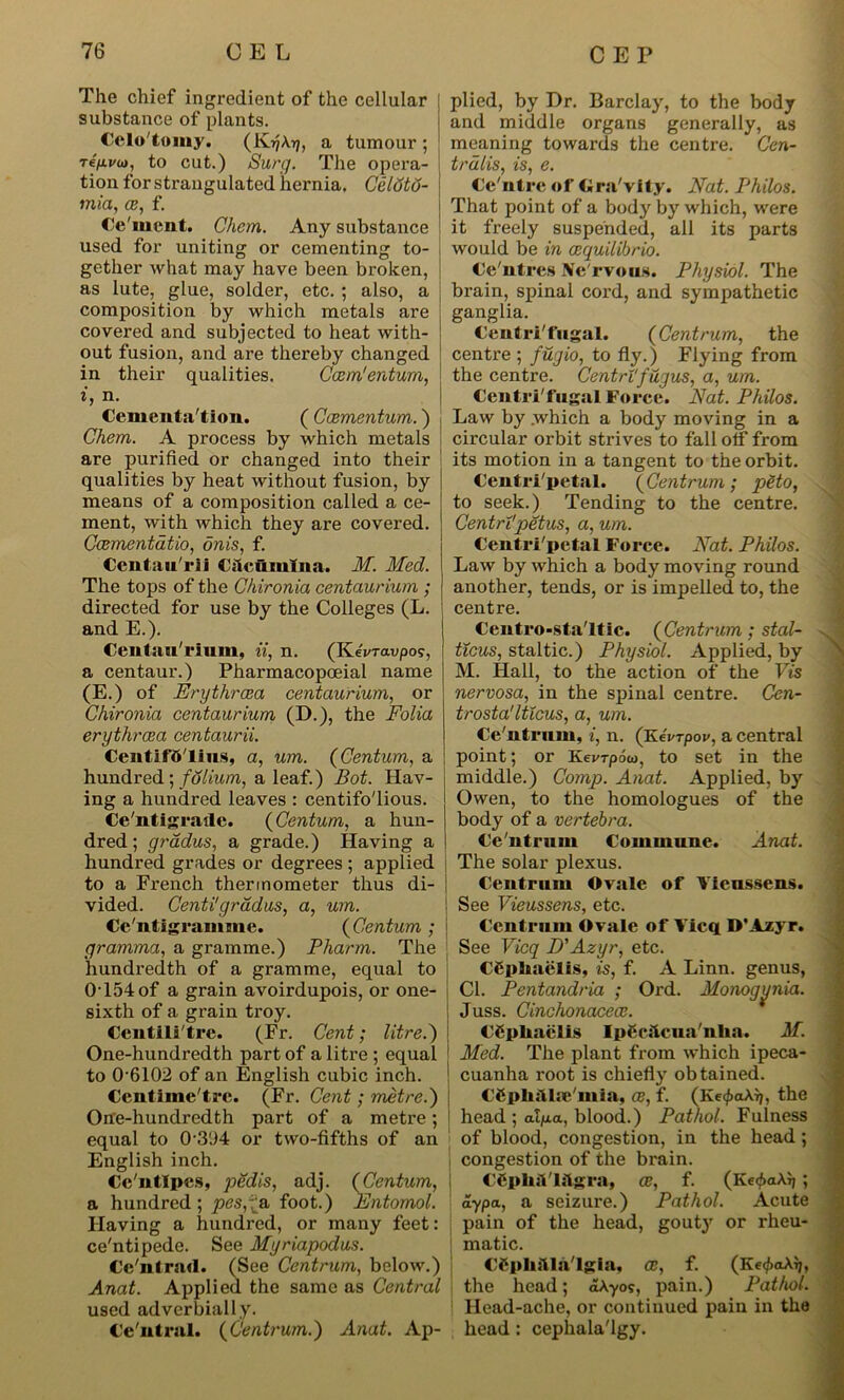 The chief ingredient of the cellular substance of plants. Celo'tomy. (IvijAtj, a tumour; re/xi/w, to cut.) Surg. The opera- tion for strangulated hernia. Celtitu- mia, ce, f. Ce'mcnt. Chcm. Any substance used for uniting or cementing to- gether what may have been broken, as lute, glue, solder, etc. ; also, a composition by which metals are covered and subjected to heat with- out fusion, and are thereby changed in their qualities. Ccem'entum, i, n. Cementa'tion. ( Ccementum.) Chem. A process by which metals are purified or changed into their qualities by heat without fusion, by means of a composition called a ce- ment, with which they are covered. Ccementatio, onis, f. Centnu'rii Cilcumlna. M. Med. The tops of the Chironia centaurium ; directed for use by the Colleges (L. and E.). Centaurium, it, n. (KeVravpoj, a centaur.) Pharmacopoeial name (E.) of Erythrcea centaurium, or Chironia centaurium (D.), the Folia erythrcea centaurii. Centifd'lius, a, urn. (Centum, a hundred; folium, a leaf.) Bot. Hav- ing a hundred leaves : centifo'lious. Ce'ntigraxlc. (Centum, a hun- dred; gradus, a grade.) Having a hundred grades or degrees ; applied to a French thermometer thus di- vided. Centi'gradus, a, um. Ce'ntigramme. (Centum ; gramma, a gramme.) Pharm. The hundredth of a gramme, equal to 0T54of a grain avoirdupois, or one- sixth of a grain troy. Ccntili'tre. (Fr. Cent; litre.) One-hundredth part of a litre ; equal to 06102 of an English cubic inch. Centime'trc. (Fr. Cent; metre.) One-hundredth part of a metre; equal to 0-3114 or two-fifths of an English inch. Cc'ntlpes, pedis, adj. (Centum, a hundred ; pes,*& foot.) Entomol. Having a hundred, or many feet: ce'ntipede. See Myriapodus. Ce'ntrad. (See Centrum, below.) Anat. Applied the same as Central used adverbially. Ce'ntral. (Centrum.) Anat. Ap- plied, by Dr. Barclay, to the body and middle organs generally, as meaning towards the centre. Cen- tralis, is, e. Ce'ntrc of Gra'vity. Nat. Philos. That point of a body by which, were it freely suspended, all its parts would be in cequilibrio. Ce'ntres Ne rvous. Physiol. The brain, spinal cord, and sympathetic ganglia. Centri'fugal. (Centrum, the centre ; fugio, to fly.) Flying from the centre. Centri'fugus, a, um. Centri'fugal Force. Nat. Philos. Law by which a body moving in a circular orbit strives to fall off from its motion in a tangent to the orbit. Centri'petal. (Centrum ; pHo, to seek.) Tending to the centre. CentrVpetus, a, um. Centri'petal Force. Nat. Philos. Law by which a body moving round another, tends, or is impelled to, the centre. Centro-sta'ltic. (Centrum ; stal- ticus, staltic.) Physiol. Applied, by M. Hall, to the action of the Fis nervosa, in the spinal centre. Cen- trosta'lticus, a, um. Ce'ntrum, i, n. (Kevrpov, a central point; or Kevrpoo), to set in the middle.) Comp. Anat. Applied, by Owen, to the homologues of the body of a vertebra. Ce'ntrum Commune. Anat. The solar plexus. Centrum Ovale of Fienssens. | See Vieussens, etc. Centrum Ovale of Yicq D'Azyr. See Vicq D'Azyr, etc. CCpliaells, is, f. A Linn, genus, i Cl. Pentandria ; Ord. Monogynia. \ Juss. Cinchonacece. Cfphaclis IpCchcua'nlia. M. Med. The plant from which ipeca- I cuanha root is chiefly obtained. C&plu'lhv'mia, ce, f. (Ke<pakr), the head ; al/xa, blood.) Pathol. Fulness of blood, congestion, in the head; congestion of the brain. CCphiVlilgra, ce, f. (Ke<f>a\i); aypa, a seizure.) Pathol. Acute pain of the head, gouty or rheu- matic. CSpkftla'lgla, ce, f. (Ke^akij, the head; aAyo?, pain.) Pathol. Head-ache, or continued pain in the head: cephala'lgy.