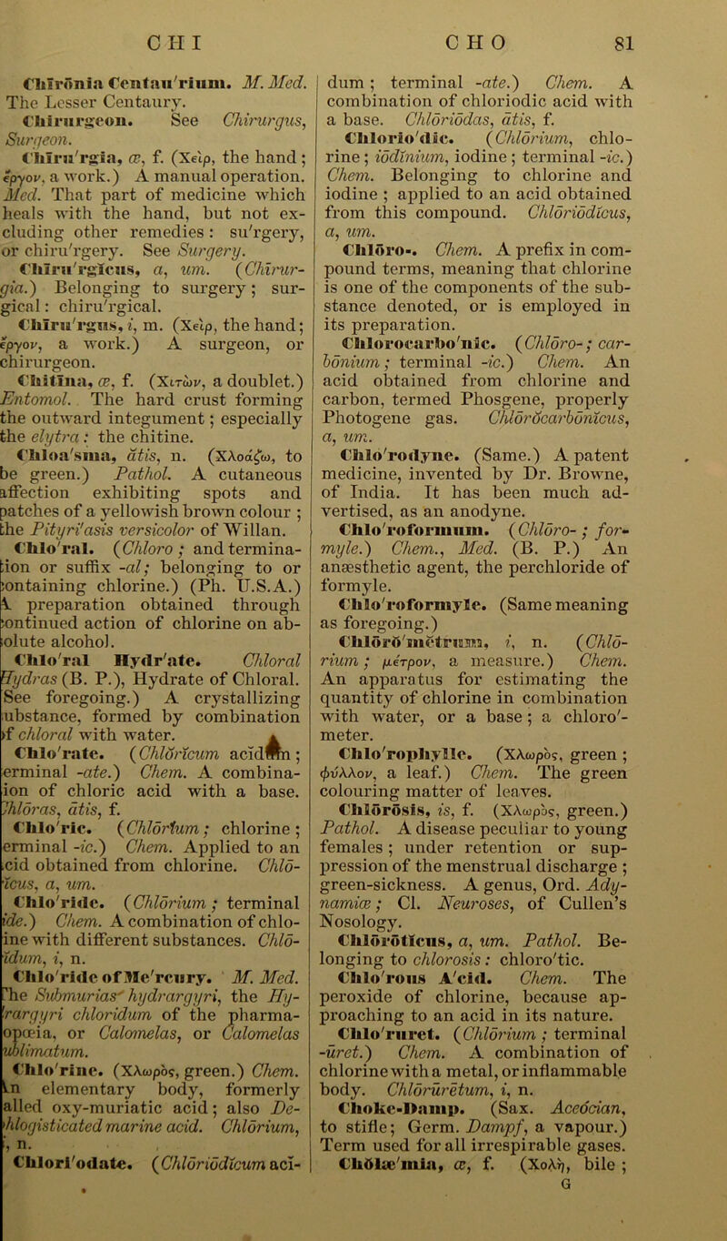 Chironia Oenfauriiim. M. Med. The Lesser Centaury. Chirnrgeon. See Chirurgus, Surgeon. Chlru'rgia, ce, f. (Xeip, the hand; epyov, a work.) A manual operation. Med. That part of medicine which heals with the hand, but not ex- cluding other remedies : su'rgery, or chiru'rgery. See Surgery. Clilru'rgiciis, a, um. (Chirur- gia.) Belonging to surgery; sur- gical : chiru'rgical. Chlru'rgns, i, m. (Xeip, the hand; epyov, a work.) A surgeon, or chirurgeon. Chitlna, ce, f. (Xtrwv, a doublet.) Entomol. The hard crust forming the outward integument; especially the elytra : the chitine. Chloa'sma, atis, n. (XAod£w, to be green.) Pathol. A cutaneous affection exhibiting spots and patches of a yellowish brown colour ; the Pityri'asis versicolor of Willan. Chlo ral. (Chloro; andtermina- ;ion or suffix -al; belonging to or sontaining chlorine.) (Ph. U.S.A.) 1 preparation obtained through sontinued action of chlorine on ab- (olute alcohol. Chlo'ral Hydrate. Chloral Wydras (B. P.), Hydrate of Chloral. See foregoing.) A crystallizing ubstance, formed by combination >f chloral with water. * Chlo'rate. (Chldncum acidmn ; erminal -ate.) Chem. A combina- ion of chloric acid with a base. Thloras, atis, f. Clilo'rlc. (Chlorium; chlorine; erminal -ic.) Chem. Applied to an ,cid obtained from chlorine. Chlo- •icus, a, um. Chlo'ridc. (Chlorium; terminal ide.) Chem. A combination of chlo- ine with different substances. Chlo- idum, i, n. Chlo'ridc of IHe'rcwry. M. Med. he Svhmurias' hydrargyri, the Hy- rargyri chloridum of the pharma- opuia, or Calomelas, or Calomelas vblimatum. Chlo rine. (XAwpo?, green.) Chem. In elementary body, formerly ailed oxy-muriatic acid; also De- 1hlogisticated marine acid. Chlorium, ', n. Chlori'odatc. (Chluriudicum acl- dum; terminal -ate.) Chem. A combination of chloriodic acid with a base. Chloriodas, atis, f. Chlorio'dic. (Chlorium, chlo- rine ; iodinium, iodine ; terminal -ic.) Chem. Belonging to chlorine and iodine ; applied to an acid obtained from this compound. Chloriodtcus, a, um. Chloro-. Chem. A prefix in com- pound terms, meaning that chlorine is one of the components of the sub- stance denoted, or is employed in its preparation. Chlorocarbo'nic. (Chloro-; ccir- bonium; terminal -ic.) Chem. An acid obtained from chlorine and carbon, termed Phosgene, properly Photogene gas. Chlorocarbonicus, a, um. CMo'rodyne. (Same.) A patent medicine, invented by Dr. Browne, of India. It has been much ad- vertised, as an anodyne. Chlo'roformum. ( Chloro- ; for- rnyle.) Chem., Med. (B. P.) An anaesthetic agent, the perchloride of formyle. Chlo'roforniyle. (Same meaning as foregoing.) ChloM-O'snctrima, i, n. (Chlo- rium; perpov. a measure.) Chem. An apparatus for estimating the quantity of chlorine in combination with water, or a base; a chloro'- meter. Chlo'rophyllc. (XAcopo?, green ; (f)ii\\ov, a leaf.) Chem. The green colouring matter of leaves. Chlorosis, is, f. (XAwpb?, green.) Pathol. A disease peculiar to young females; under retention or sup- pression of the menstrual discharge ; green-sickness. A genus, Ord. Ady- namice; Cl. Neuroses, of Cullen’s Nosology. Chlorotlcus, a, um. Pathol. Be- longing to chlorosis: chloro'tic. Chlo'rous A'ci«l. Chem. The peroxide of chlorine, because ap- proaching to an acid in its nature. Chlo'mret. (Chlorium; terminal -uret.) Chem. A combination of chlorine with a metal, or inflammable body. Chloruretum, i, n. Choke-Oamp. (Sax. Acedcian, to stifle; Germ. Dampf, a vapour.) Term used for all irrespirable gases. Clittke'miu, ce, f. (XoArj, bile ; G