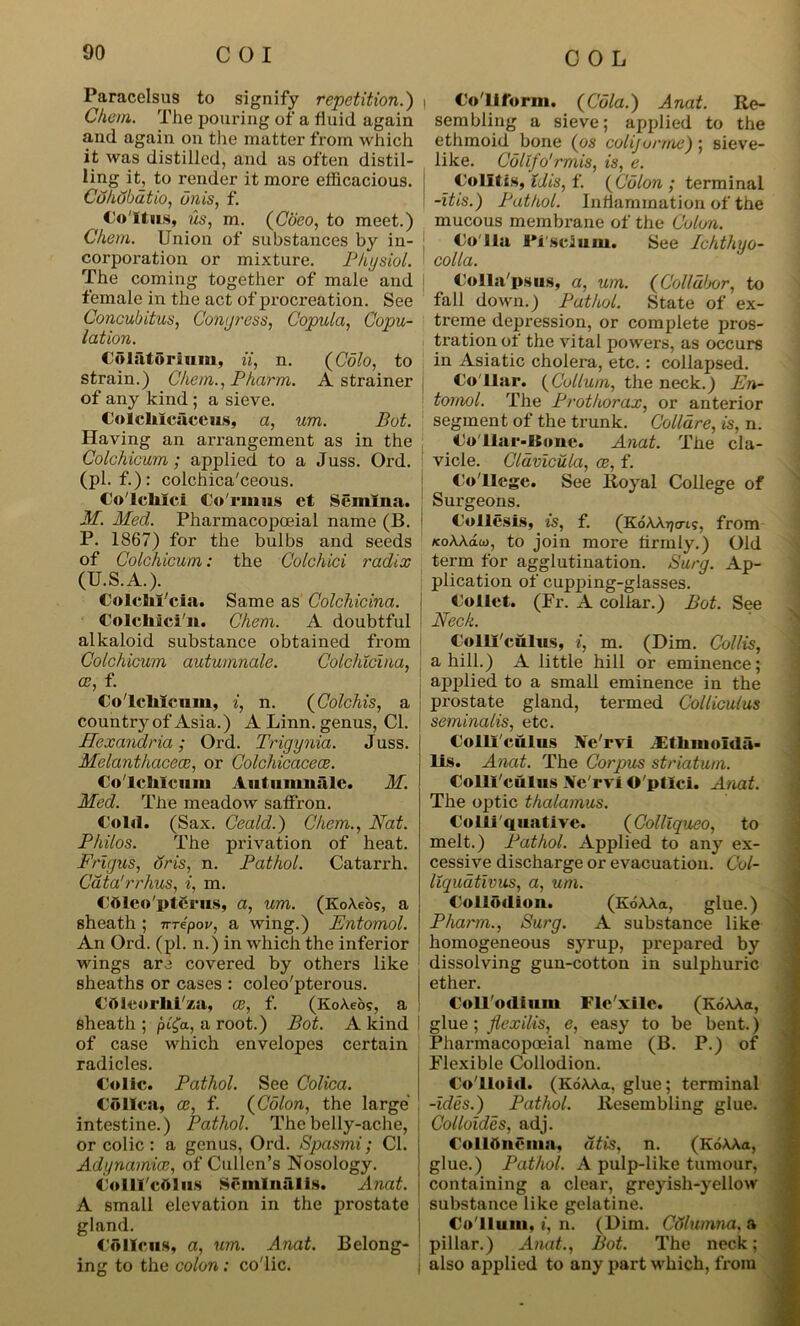 Paracelsus to signify repetition.) Chem. The pouring of a fluid, again and again on the matter from which it was distilled, and as often distil- ling it, to render it more efficacious. Cuhobatio, unis, f. Coitus, us, m. (Coeo, to meet.) Chem. Union of substances by in- corporation or mixture. Physiol. The coming together of male and female in the act of procreation. See Concubitus, Congress, Copula, Copu- lation. Colatorium, ii, n. {Colo, to strain.) Chem., Pharm. A strainer of any kind ; a sieve. Colchlcaceus, a, um. Pot. Having an arrangement as in the Colchicum; applied to a Juss. Ord. (pi. f.): colchica'ceous. Colclilci Co Turn s et Semina. M. Med. Pharmacopoeial name (B. P. 1867) for the bulbs and seeds of Colchicum: the Colchici radix (U.S.A.). Colclil'cia. Same as Colchicina. Colcliici'n. Chem. A doubtful alkaloid substance obtained from Colchicum autumnale. Colchicina, ce, f. Colclilcum, i, n. (Colchis, a country of Asia.) A Linn, genus, Cl. Hexandria; Ord. Trigynia. Juss. Melanthacece, or Colchicacece. Co'lelilcuiu Autumnale. M. Med. The meadow saffron. t old. (Sax. Ceald.) Chem., Nat. Philos. The privation of heat. Frigus, dris, n. Pathol. Catarrh. Cata'rrhus, i, m. Cdleo'ptcrus, a, um. (KoAeo?, a sheath; nrepov, a wing.) Entomol. An Ord. (pi. n.) in which the inferior wings are covered by others like sheaths or cases : coleo'pterous. Cftleorlii'za, ce, f. (KoAeo?, a sheath ; pl£a, a root.) Bot. A kind of case which envelopes certain radicles. Colic. Pathol. See Colica. CoHca, ce, f. {Colon, the large intestine.) Pathol. The belly-ache, or colic: a genus, Ord. Spasmi; Cl. Adynamia:, of Cullen’s Nosology. CollTc&lus Seminal is. Anat. A small elevation in the prostate gland. Co Ileus, a, um. Anat. Belong- ing to the colon : co'lic. i Conform. {Cola.) Anat. Re- sembling a sieve; applied to the ethmoid bone {os coli/urme); sieve- like. Collfo'rmis, is, e. Colitis, Uis, f. {Colon ; terminal -itis.) Pathol. Inflammation of the mucous membrane of the Colon. Colin ITseium. See Ichthyo- colla. Colla'psus, a, um. {Golldbor, to fall down.) Pathol. State of ex- treme depression, or complete pros- tration of the vital powers, as occurs in Asiatic cholera, etc. : collapsed. Co llar. (Collum, the neck.) En- tomol. The Prothorax, or anterior segment of the trunk. Colldre, is, n. Co'Uar-Iione. Anat. The cla- vicle. Cldviculci, ce, f. Co llege. See Royal College of Surgeons. Collesis, is, f. (KoAAtjo-i;, from KoWau), to join more tirmly.) Old term for agglutination. Surg. Ap- plication of cupping-glasses. Collet. (Er. A collar.) Bot. See Neck. CollTculus, i, m. (Dim. Collis, a hill.) A little hill or eminence; applied to a small eminence in the prostate gland, termed Colliculus seminalis, etc. Colliculus Ne'rvi Ethmolda- lis. Anat. The Corpus striatum. Colll'culus Ac'rvi O'ptlci. Anat. The optic thalamus. Colliquative. (Colllqueo, to melt.) Pathol. Applied to any ex- cessive discharge or evacuation. C'ol- llquativus, a, um. Collodion. (KoAAa, glue.) Pharm., Surg. A substance like homogeneous syrup, prepared by dissolving gun-cotton in sulphuric ether. ColTodium Flc'xilc. (KoAAa, glue; flexilis, e, easy to be bent.) Pharmacopoeial name (B. P.) of Flexible Collodion. Colloid. (KoAAa. glue; terminal -ides.) Pathol. Resembling glue. Colloides, adj. Collftncma, dtis, n. (KoAAa, glue.) Pathol. A pulp-like tumour, containing a clear, greyish-yellow substance like gelatine. Co'lluui, i, n. (Dim. Columna, a pillar.) Anat., Bot. The neck; also applied to any part which, from