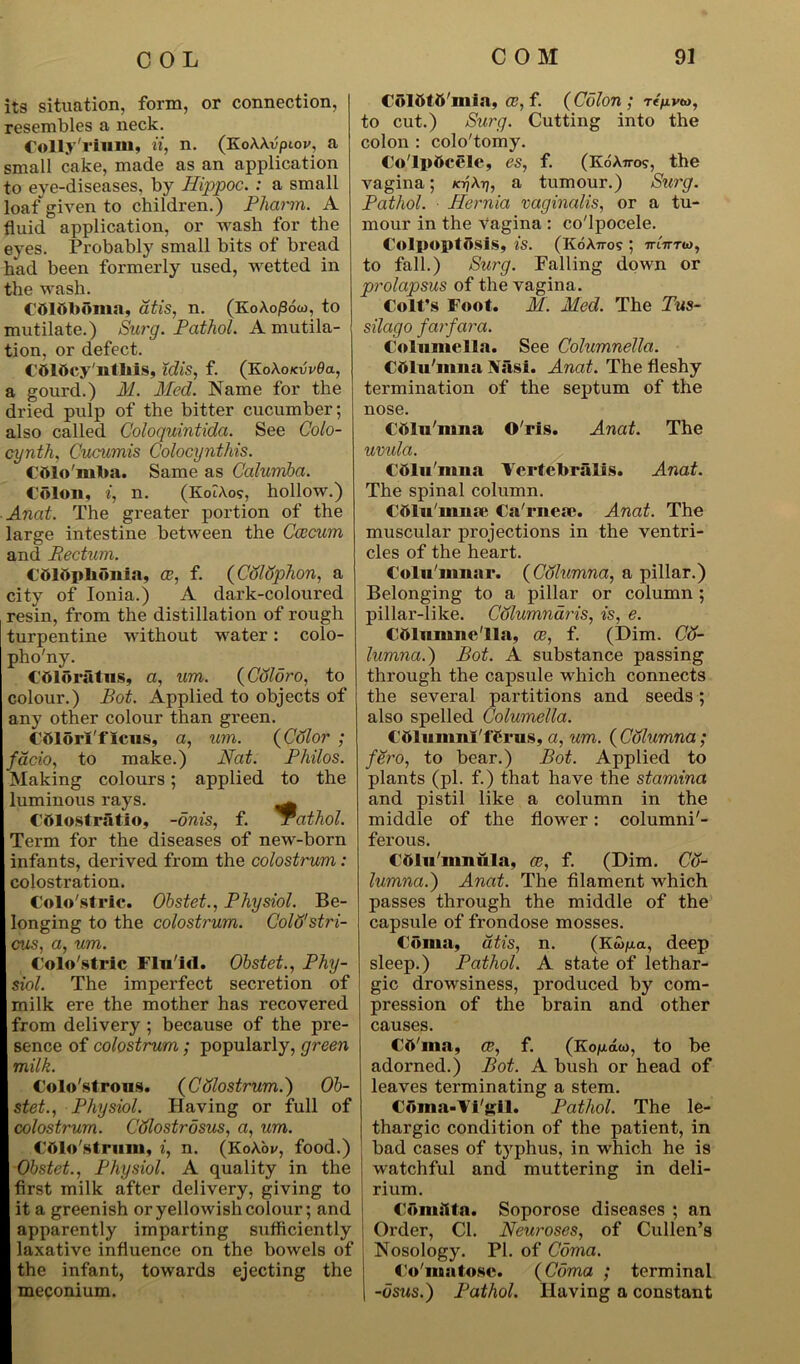 its situation, form, or connection, resembles a neck. Colly'rium, ii, n. (KoAAvpiov, a small cake, made as an application to eye-diseases, by Hippoc. : a small loaf given to children.) Pharm. A fluid application, or wash for the eyes. Probably small bits of bread had been formerly used, wetted in the wash. CdlftbOma, atis, n. (KoAojSow, to mutilate.) Surg. Pathol. A mutila- tion, or defect. COlbcy'ntbis, idis, f. (Ko\okvv6<x, a gourd.) M. Med. Name for the dried pulp of the bitter cucumber; also called Coloquintida. See Colo- cynth, Cucumis Colocynthis. Cfllo'mba. Same as Calumba. Colon, *, n. (KoiAo?, hollow.) Anat. The greater portion of the large intestine between the Ccecum and Pedum. Cbldpbonia, ce, f. (Colophon, a city of Ionia.) A dark-coloured resin, from the distillation of rough turpentine without water: colo- pho'ny. Cttloratus, a, um. (Coldro, to colour.) Bot. Applied to objects of any other colour than green. Cfilorl'flcus, a, um. (Cdlor ; facio, to make.) Nat. Philos. Making colours; applied to the luminous rays. ^ COlostratio, -onis, f. jrathol. Term for the diseases of new-born infants, derived from the colostrum: colostration. Colo's trie. Obstet., Physiol. Be- longing to the colostrum. CoWstri- cus, a, um. Colo'stric Fln'irt. Obstet., Phy- siol. The imperfect secretion of milk ere the mother has recovered from delivery ; because of the pre- sence of colostrum; popularly, green milk. Colo'strons. (Cdlostrum.) Ob- stet., Physiol. Having or full of colostrum. Cdlostrosus, a, um. Cttlo'strum, i, n. (KoAoi/, food.) Obstet., Physiol. A quality in the first milk after delivery, giving to it a greenish or yellowish colour; and apparently imparting sufficiently ! laxative influence on the bowels of the infant, towards ejecting the meconium. Colttttt'mia, ce, f. ( Colon ; t to cut.) Surg. Cutting into the colon : colo'tomy. Co'Ipttcele, es, f. (KoAn-os, the vagina; K-qX-rj, a tumour.) Sui'g. Pathol. Hernia vaginalis, or a tu- mour in the vagina : co'lpocele. Colpoptosls, is. (KdA.71-05 ; ttiVtoj, to fall.) Surg. Falling down or prolapsus of the vagina. Colt’s Foot. M. Med. The Tus- silago farfara. Columella. See Columnella. Cdlu'mna Nasi. Anat. The fleshy termination of the septum of the nose. Ctilu'nma O'rls. Anat. The uvula. Cftlu'nma Ycrtebralis. Anat. The spinal column. Cttlu'mnae Ca'rnea?. Anat. The muscular projections in the ventri- cles of the heart. Coln'innar. (Columna, a pillar.) Belonging to a pillar or column ; pillar-like. Columnaris, is, e. Ctilunme'lla, ce, f. (Dim. Cij- lumna.) Bot. A substance passing through the capsule which connects the several partitions and seeds; also spelled Columella. Cftlunml'ffirus, a, um. (Columna; fero, to bear.) Bot. Applied to plants (pi. f.) that have the stamina and pistil like a column in the middle of the flower: columni'- ferous. Column ii la. ce, f. (Dim. Cd- lumna.') Anat. The filament which passes through the middle of the capsule of frondose mosses. Coma, dtis, n. (Ktoju.a, deep sleep.) Pathol. A state of lethar- gic drowsiness, produced by com- pression of the brain and other causes. CO'ina, ce, f. (Koju.aw, to be adorned.) Bot. A bush or head of leaves terminating a stem. Coma-Vi'gil. Pathol. The le- thargic condition of the patient, in bad cases of typhus, in which he is watchful and muttering in deli- rium. Comsita. Soporose diseases ; an Order, Cl. Neuroses, of Cullen’s Nosology. PI. of Coma. Co'matosc. (Coma ; terminal -usus.) Pathol. Having a constant