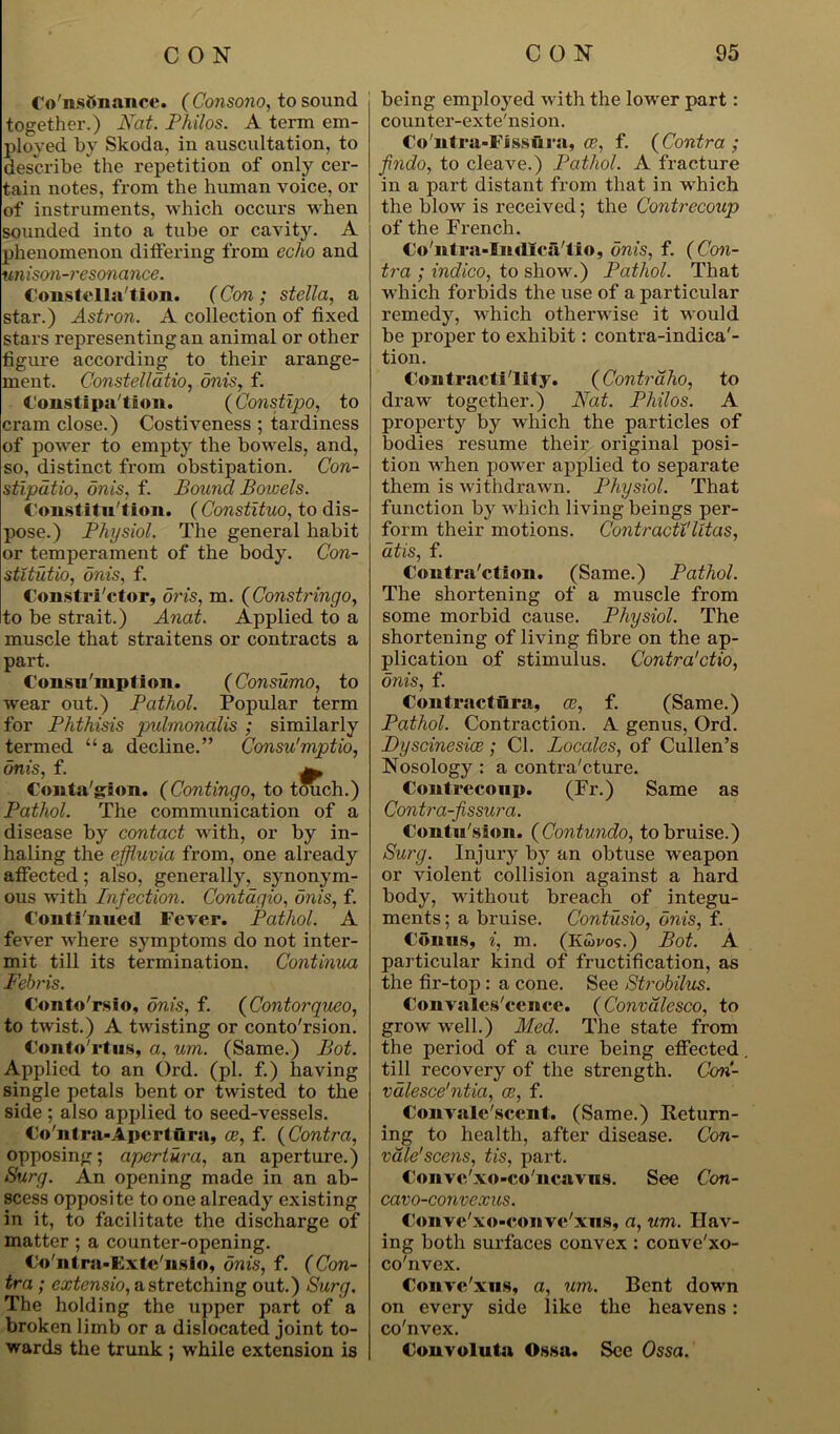 Co'ns&nance. (Consono, to sound together.) Nat. Philos. A term em- ployed by Skoda, in auscultation, to describe the repetition of only cer- tain notes, from the human voice, or of instruments, which occurs when sounded into a tube or cavity. A phenomenon differing from echo and unison-resonance. Constellation. (Con ; stella, a star.) Astron. A collection of fixed stars representing an animal or other figure according to their arange- ment. Constelldtio, onis, f. Constipation. (Constipo, to cram close.) Costiveness ; tardiness of power to empty the bowels, and, so, distinct from obstipation. Con- stipatio, onis, f. Bound Bowels. Constitution. ( Constituo, to dis- pose.) Physiol. The general habit or temperament of the body. Con- stitution onis, f. Constructor, oris, m. (Constringo, to be strait.) Anat. Applied to a muscle that straitens or contracts a part. Consumption. (Consumo, to wear out.) Pathol. Popular term for Phthisis pulmonalis ; similarly termed “ a decline.” Consu'mptio, onis, f. Conta gion. (Contingo, to touch.) Pathol. The communication of a disease by contact with, or by in- haling the effluvia from, one already affected; also, generally, synonym- ous with Infection. Contagio, onis, f. Continued Fever. Pathol. A fever where symptoms do not inter- mit till its termination. Continua Febris. Conto'rsio, onis, f. (Contorqueo, to twist.) A twisting or conto'rsion. Conto'rtus, a, um. (Same.) Bot. Applied to an Ord. (pi. f.) having single petals bent or twisted to the side ; also applied to seed-vessels. Co'ntra-Apcrtftra, ee, f. (Contra, opposing; apertura, an aperture.) Surg. An opening made in an ab- scess opposite to one already existing in it, to facilitate the discharge of matter ; a counter-opening. Co'ntra-Kxte'nslo, onis, f. (Con- tra ; extensio, a stretching out.) Surg. The holding the upper part of a broken limb or a dislocated joint to- wards the trunk ; while extension is being employed with the lower part: counter-exte'nsion. Co'ntra-FJssura, as, f. (Contra ; findo, to cleave.) Pathol. A fracture in a part distant from that in which the blow is received; the Contrecoup of the French. Co'ntra-Iiullca'lio, onis, f. (Con- tra ; indico, to show.) Pathol. That which forbids the use of a particular remedy, which otherwise it would be proper to exhibit: contra-indica'- tion. Contractility. (Contraho, to draw together.) Nat. Philos. A property by which the particles of bodies resume their original posi- tion when power applied to separate them is withdrawn. Physiol. That function by which living beings per- form their motions. Contractilitas, at is, f. Contraction. (Same.) Pathol. The shortening of a muscle from some morbid cause. Physiol. The shortening of living fibre on the ap- plication of stimulus. Contra'ctio, onis, f. ContractflCa, ce, f. (Same.) Pathol. Contraction. A genus, Ord. Dyscinesice ; Cl. Locales, of Cullen’s Nosology : a contraCture. Contrecoup. (Fr.) Same as Contra-fissura. Contn'sion. (Contundo, to bruise.) Surg. Injury by an obtuse weapon or violent collision against a hard body, without breach of integu- ments ; a bruise. Contusio, onis, f. Conns, i, m. (Kwvos.) Bot. A particular kind of fructification, as the fir-top : a cone. See Strobilus. Convalescence. (Convalesco, to grow well.) Med. The state from the period of a cure being effected till recovery of the strength. Ccni- valesce'ntia, ce, f. Convale scent. (Same.) Return- ing to health, after disease. Con- vale'scens, tis, part. Conve'xo-co'ncavns. See Con- cavo-convexus. Conve xo-eonve xus, a, um. Hav- ing both surfaces convex : conve'xo- co'nvex. Conve'xus, a, um. Bent down on every side like the heavens: co'nvex. Convoluta Ossa. See Ossa.