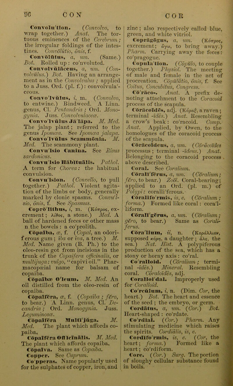 Convolution. (Convolve>, to wrap together.) Anat. The tor- tuous eminences of the Cerebrum; the irregular foldings of the intes- tines. Convdlutio, unis, f. Convttlfitus, a, urn. (Same.) Bot. Rolled up : convoluted. Convolvtkliiceus, a, um. (Con- volvulus.) Bot. Having an arrange- ment as in the Convolvulus ; applied to a Juss. Ord. (pi. f.): convolvula'- ceous. Convolvulus, i, m. (Convolvo, to entwine.) Bindweed. A Linn, genus, Cl. Pentandria ; Ord. Mono- gynia. Juss. Convolvulacece. Convolvulus Jfi'lapa. M. Med. The jalap plant; referred to the genus Ipomcea. See Ipomcea jalapa. Convolvulus Scanunonin. M. Med. The scammony plant. Convu'lsio Canina. See Bisus sardonicus. Convu'lsio IliiMtualis. Pathol. A term for Chorea: the habitual convulsion. Convulsion. (Convello, to pull together.) Pathol. Violent agita- tion of the limbs or body, generally marked by clonic spasms. Convu'l- sio, onis, f. See Spasmus. Copr&'lXthus, i, m. (Koirpos, ex- crement ; \LQos, a stone.) Med. A ball of hardened feces or other mass n the bowels : a co'prolith. Cftpalba, ce, f. (Copal, an odori- ferous gum ; iba or iva, a tree.) M. Med. Name given (B. Ph.) to the oleo-resin got from incisions in the trunk of the Copaifera officinalis, or multijuga: vulgo, “capivi oil.” Phar- macopoeial name for balsam of copaiba. Cttpnlbse Oleum. M. Med. An oil distilled from the oleo-resin of copaiba. Ctfpaliera, ce, f. (Copaiba ; fSro, to bear.) A Linn, genus, Cl. Be- candria; Ord. Monogynia. Juss. Leguminosce. CbpalfCra Mulll'juga. M. Med. The plant which affords co- paiba, CttpalfSra ©ftlcluftlis. M. Med. The plant which affords copaiba. Cbpaiva. Same as Copaiba. Copper. See Cuprum. Co pperas. Name popularly used for the sulphates of copper, iron, and zinc ; also respectively called blue, green, and white vitriol. Coprftgdgus, a, um. (KoTrpo?, excrement; ayx>, to bring away.) Pharm. Carrying away the feces: co'pragogue. Copulallon. (Cupulo, to couple together.) Physiol. The meeting of male and female in the act of procreation. Cdpmldtio, unis, f. See Coitus, Concubitus, Congress. CO'rilco-. Anat. A prefix de- noting attachment to the Coracoid process of the scapula. CoracoMes, adj. (Kopaf. a raven; terminal -ides.) Anat. Resembling a crow’s beak : co'racoid. Comp. Anat. Applied, by Owen, to the homologues of the coracoid process of the scapula. Cftrftcofdeus, a, um. (Coracoides processus ; terminal -ideus.) Anat. Belonging to the coracoid process . above described. Coral. See Coralium. Cdrali'ierus, a, um. (Coralium; fero, to bear.) Zool. Coral-bearing; applied to an Ord. (pi. m.) of Polypi: coralli'ferous. Cttralifo'rmis, is, e. (Coralium ; forma.) Formed like coral: cora'l- liform. COrall'gfcrns, a, um. (Coralium ; gero, to bear.) Same as Cor'ali- ferus. Cttra'linin, ii, n. (KopdAAiov, supposed Kopi). a daughter ; oA?, the sea.) Nat. Hist. A polypiferous production of the sea, which has a stony or horny axis : co'ral. Co'ralloid. (Coralium ; termi- nal -ides.) Mineral. Resembling coral. Coraloides, adj. Coralloi'dal. Improperly used for Coralloid. Co'rculuin, i, n. (Dim. Cor, the heart.) Bot. The heart and essence of the seed ; the embryo, or germ. Cordatns, a, um. (Cor.) Bot. Heart-shaped : co'rdate. Co rdial. (Cor.) Pharm. Any stimulating medicine which raises the spirits. Cordialis, is, e. Cordlfo'rinis, is, e. (Cor, the heart; forma.) Formed like a heart; co'rdiform. Core. (Cor.) Surg. The portion of sloughy cellular substance found in boils.