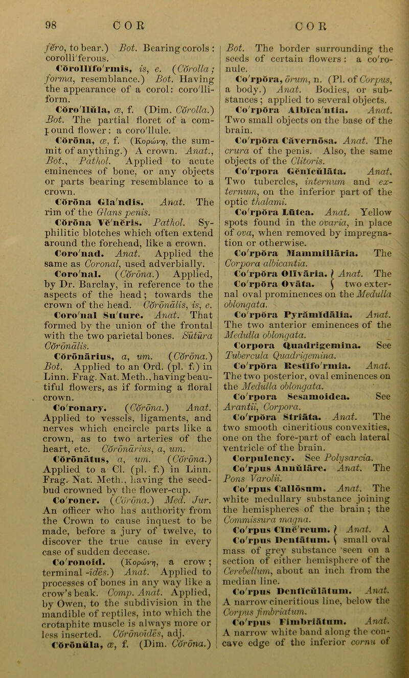 fSro, to bear.) Bot. Bearing corols : corolli'ferous. Cttrolllfo'rmis, is, e. (Corolla; forma, resemblance.) Bot. Having the appearance of a corol: coro'lli- form. Cbro'lliila, ce, f. (Dim. Corolla.') Bot. The partial floret of a com- pound flower: a coro'llule. Cttrona, ce, f. (Koptbvr), the sum- mit of anything.) A crown. Anat., Bot., Pathol. Applied to acute eminences of bone, or any objects or parts bearing resemblance to a crown. Cfirona Gla'ndis. Anat. The rim of the Gians penis. Cftrona \6 n6ris. Pathol. Sy- philitic blotches which often extend around the forehead, like a crown. Coro'nad. Anat. Applied the same as Coronal, used adverbially. Coro'nal. (CSrona.) Applied, by Dr. Barclay, in reference to the aspects of the head; towards the crown of the head. Corondlis, is, e. Coro'nal Su'ture. Anat. That formed by the union of the frontal with the two parietal bones. Sutura Corondlis. Cdroniirius, a, um. (CSr ana.) Bot. Applied to an Ord. (pi. f.) in Linn. Frag. Nat. Meth., having beau- tiful flowers, as if forming a floral crown. Co'ronary. (CSrona.) Anat. Applied to vessels, ligaments, and nerves which encircle parts like a j crown, as to two arteries of the heart, etc. CSronarius, a, um. Cdronutus, a, um. (Corona.) Applied to a Cl. (pi. f.) in Linn. Fragr Nat. Meth., having the seed- bud crowned by the flower-cup. Co'roncr. (Corona.) Mecl. Jur. An officer who has authority from the Crown to cause inquest to be made, before a jury of twelve, to discover the true cause in every case of sudden decease. Co'ronold. (Kopuvrj, a crow; terminal -ides.) Anat. Applied to processes of bones in any way like a crow’s beak. Comp. Anat. Applied, by Owen, to the subdivision in the mandible of reptiles, into which the crotaphitc muscle is always more or less inserted. CSrdnoides, adj. Cdronula, a?, f. (Dim. Corona.) Bot. The border surrounding the seeds of certain flowers : a co'ro- nule. Co'rpttra, drum, n. (PI. of Corpus, a body.) Anat. Bodies, or sub- stances ; applied to several objects. Corpora Alblca'ntia. Anat. Two small objects on the base of the brain. Co'rpSra CavernOsa. Anat. The crura of the penis. Also, the same objects of the Clitoris. Corpora GSnlcuIata. Anat. Two tubercles, internum and ex- ternum, on the inferior part of the optic thalami. Co'rpOra Liitea. Anat. Yellow spots found in the ovaria, in place of ova, when removed by impregna- tion or otherwise. Co'rp&ra Mammillaria. The Corpora albicantia. Co'rpOra Ollvaria. \ Anat. The Co rpora Ovata. ( two exter- nal oval prominences on the Medulla oblongata. Co rpora PvnlinTdalia. Anat. The two anterior eminences of the Medulla oblongata. Corpora Quadrigcmina. See Tubercula Quadrigemina. Co rpora Restifo'rmia. Anat. The two posterior, oval eminences on the Medulla oblongata. Co'rpora Sesamoidea. See Arantii, Corpora. Co'rpOra Striata. Anat. The two smooth cineritious convexities, one on the fore-part of each lateral ventricle of the brain. Corpulency. See Polysarcia. Co'rpus Annulare. Anat. The Pons Varolii. Co'rpus Callosum. Anat. The white medullary substance joining the hemispheres of the brain ; the Commissura magna. Co'rpus CIne'reuin. } Anat. A Co'rpus Dentaliiin. \ small oval mass of grey substance seen on a section of either hemisphere of the Cerebellum, about an inch from the median line. Co'rpus Dentlcfilrtturn. Anat. A narrow cineritious line, below the Corpus fimbriatum. Co'rpus Fimbriatum. Anat. A narrow white band along the con- cave edge of the inferior cornu of