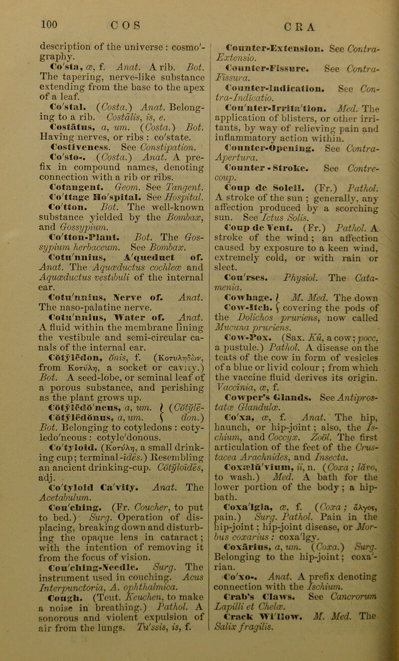description of the universe : cosmo'- graphy. Co'sta, co, f. Anat. A rib. Bot. The tapering, nerve-like substance extending from the base to the apex of a leaf. Costal. (Costa.) Anat. Belong- ing to a rib. Costalis, is, e. Cost fit as, a, um. (Costa.) Bot. Having nerves, or ribs : co'state. Costiveness. See Constipation. Co'sto-. (Costa.) Anat. A pre- fix in compound names, denoting connection with a rib or ribs. Cotangent. Geom. See Tangent. Co ttage Mo'spital. See Hospital. Co'tton. Bot. The well-known substance yielded by the Bombax, and Gossypium. Co'tton-PIant. Bot. The Gos- sypium herbaceum. See Bombax. Cotn'nnius, A'queduct of. Anat. The Aquceductus cochlece and Aquceductus vestibuli of the internal ear. Cotu'imins, Nerve of. Anat. The naso-palatine nerve. Cotu'nnms, Water of. Anat. A fluid within the membrane lining the vestibule and semi-circular ca- nals of the internal ear. Cbtyledon, dais, f. (KoTvA-nScbv, from Kotv\ri, a socket or cavity.) Bot. A seed-lobe, or seminal leaf of a porous substance, and perishing as the plant grows up. COtyledO'neus, a, um. \ (Cdtyle- COtyledOnns, a, um. \ don.) Bot. Belonging to cotyledons : coty- ledo'neous: cotyle'donous. Co'tyloid. (KotvAtj, a small drink- ing cup; terminal-ides.) Resembling an ancient drinking-cup. Cotyloides, adj. Co'tyloid Ca'vity. Anat. The Acetabulum. Cou'ching. (Fr. Coucher, to put to bed.) Surg. Operation of dis- placing, breaking down and disturb- ing the opaque lens in cataract; with the intention of removing it from the focus of vision. Cou'ching-Ncedlc. Surg. The instrument used in couching. Acus Interpunctoria, A. ophthalmica. Cougli. (Tout. Kcuchen, to make a noise in breathing.) Pathol. A sonorous and violent expulsion of air from the lungs. Tu'ssis, is, f. Counter-Extension. See Contra- Extensio. Counter-Fissure. See Contra- Fissura. Counter-Indication. See Con- tra-Indtcatio. Cou'nter-Irrita'tion. Med. The application of blisters, or other irri- tants, by way of relieving pain and inflammatory action within. Counter-Opening. See Contra- Apertura. Counter - Stroke. See Contre- coup. Coup de Soleil. (Fr.) Pathol. A stroke of the sun ; generally, any affection produced by a scorching sun. See Ictus Solis. Coup de Tent. (Fr.) Pathol. A stroke of the wind; an affection caused by exposure to a keen wind, extremely cold, or with rain or sleet. Con'rses. Physiol. The Cata- menia. Cowhage. I M. Med. The down Covr-Itck. ( covering the pods of the Dolichos pruriens, now called Mucuna pruriens. Co>v-3*ox. (Sax. Ku, a cow; pocc, a pustule.) Pathol. A disease on the teats of the cow in form of vesicles of a blue or livid colour ; from which the vaccine fluid derives its origin. Vaccinia, oe, f. Cowper’s C lands. See Antiqiros- tatce Glanduloc. Co'xa, co, f. Anat. The hip, haunch, or hip-joint; also, the Is- chium, and Coccyx. Zo'ol. The first articulation of the feet of the Crus- tacea Arachnides, and Insecta. Coxrelu'viuin, ii, n. (Coxa ; lavo, to wash.) Med. A bath for the lower portion of the body; a hip- bath. Coxa'lgia, oe, f. (Coxa ; dAyos, pain.) Surg. Pathol. Pain in the hip-joint; hip-joint disease, or Mor- bus coxarius: coxa'lgy. Coxarius, a, um. (Coxa.) Surg. Belonging to the hip-joint; coxa'- rian. Co'xo-. Anat. A prefix denoting connection with the Ischium. Crab’s Claws. See Cancrorum Lapilli et Choice. Crack Wi'llow. M. Med. The Salix fragilis.