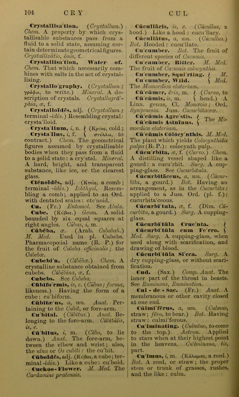 Crystallisation. (Crystallum.) Che/n. A property by which crys- tallisable substances pass from a fluid to a solid state, assuming cer- tain determinate geometrical figures. Crystallization onis, f. Crystallisation, Water of. Chem. That which necessarily com- bines with salts in the act of crystal- lising. Crystallography. (Crystallum; ypdfpto, to write.) Mineral. A de- scription of crystals. Crystallogra'- phia, ce, f. Crystalloliles, adj. ( Crystallum ; terminal -ides.) Resembling crystal: crysta'lloid. Crystallum, i, n. ) (Kpuo?, cold ; Crysta'llus, i, f. ( <xre'A/W>, to contract.) Chem. The geometrical figures assumed by crystallisable bodies when they pass from a fluid to a §olid state: a cry'stal. Mineral. A hard, bright, and transparent substance, like ice, or the clearest glass. CtSnoides, adj. (KteIs, a comb ; terminal -ides.) Ichthyol. Resem- bling a comb; applied to an Ord. with dentated scales : cte'noid. Cu. (Fr.) Entomol. See Alula. Cube. (Kv/3o5.) Geom. A solid bounded by six equal squares at right angles. Cubus, i, m. Cubeba, ce. (Arab. Cubabah.) M. Med. Used in pi. Cubebs. Pharmacopoeial name (B. P.) for the fruit of Cubeba officinalis; the Cubebce. Cubebi'n. (Cubebce.) Chem. A crystalline substance obtained from cubebs. Cubebina, ce, f. Cubebs. See Cubeba. Cftblfo'rmis, is, e. (Cubus; forma, likeness.) Having the form of a cube: cu'biform. Cubltafus, a, um. Anat. Per- taining to the Cubit, or fore-arm. Cu'bital. (Cubitus.) Anat. Be- longing to the fore-arm. Cubltalis, is, e. Cubitus, i, m. (G'ubo, to lie down.) Anat. The fore-arm, be- tween the elbow and wrist; also, the ulna or Os cubiti: the cu'bit. Cuboidcs, adj. (Kv/3os, a cube; ter- minal -ides.) Like a cube: cu'boid. Cuckoo-Flower. M. Med. The Cardamine pratensis. Cucnllaris, is, e. (Cucullus, a hood.) Like a hood : cucu'llary. Cuciillatus, a, um. (Cucullus.) Bot. Hooded: cucu'llate. Cu'cumber. Bot. The fruit of different species of Cucumis. Cu'cumber, Bitter. M. Med. The fruit of Cucumis colocynthis. Cu'cumber, Squirting. | M. Cu'cumber, Wild. ( Med. The Momordica elate rium. Cu'cumer, Sris, m. / (Curvo, to Cu'cumis, is, m. ( bend.) A Linn, genus, Cl. Moncecia; Ord. Syngenesia. Juss. Cucurbitaceee. Cu'cumis Agre'stis. Cu'cumis Aslnluus. mordica elate rium. Cu'cumis COIhcy'nthis. M. Med. The plant which yields Colocynthidis pulpa(B. P.): colocynth pulp. Curu'rhlta, ce, f. (Curvo.) Chem. A distilling vessel shaped like a gourd: a cucu'rbit. Surg. A cup- ping-glass. See Cucurbitula. Cucurbitaceus, a, um. (Cucur- blta, a gourd.) Bot. Having an arrangement, as in the Cucurbita: applied to a Juss. Ord. (pi. f.): cucurbita'ceous. Cucurbl'tula, ce, f. (Dim. Cu- curbita, a gourd.) Surg. A cupping- glass. Cucurbl'tula Crue'nta. ) Cucurbl'tula cum Fe'rro. ) Med. Surg. A cupping-glass, when used along with scarification, and drawing of blood. Cucurbl'tula Si'cca. Surg. A dry cupping-glass, or without scari- fication. Cud. (Sax.) Comp. Anat. The inner part of the throat in beasts. See Ruminans, Rumination. Cul - de - Sac. (Fr.) Anat. A membranous or other cavity closed at one end. Culml'rcrus, a, um. (Culmus, straw; fero, to bear.) Bot. Having straw: culmi'ferous. Cii'lminating. (Culmlno, to come to the top.) Asiroa. Applied to stars when at their highest point in the heavens. Cu'lmlnans, tis, part. Cu'lmiiM, i, m. (KdA.afios, a reed.) Bot. A reed, or straw; the proper 1 stem or trunk of grasses, rushes, i and the like : culm. The Mo-