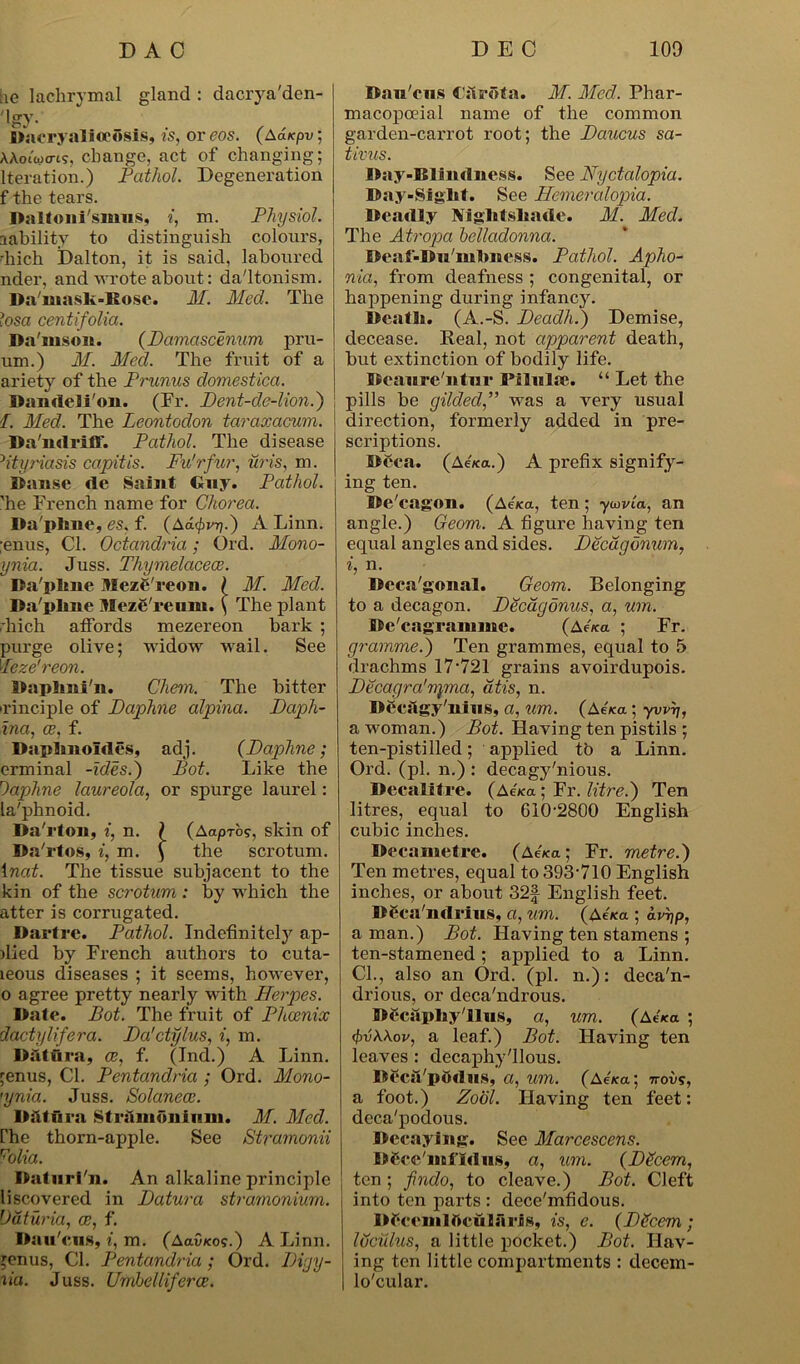 lie lachrymal gland : dacrya'den- 'Igy. WacryaliflcSsis, is, or eos. (Aaicpv, AAoiWi?, change, act of changing; Iteration.) Pathol. Degeneration f the tears. Daltoni'simis, i, m. Physiol. lability to distinguish colours, -hich Dalton, it is said, laboured nder, and wrote about: daltonism. Da'mask-ltose. M. Med. The losa centifolia. Da'iuson. (Damascenum pru- um.) M. Med. The fruit of a ariety of the Primus domestica. Dandelion. (Fr. Dent-de-lion.) ■I. Med. The Leontodon taraxacum. Da'ndriff. Pathol. The disease 5ityriasis capitis. Fu'rfur, uris, m. Danse tie Saint Buy. Pathol. ’he French name for Chorea. Da'phne, es. f. (Aa$vq.) A Linn. ;enus, Cl. Octandria; Ord. Mono- ynia. Juss. Thymelacece. Da'pline Meze'reon. ( M. Med. Da'plme Meze'reum. ( The plant •hich atfords mezereon bark ; purge olive; widow wail. See Jeze'reon. Daplmi'n. Chem. The bitter irinciple of Daphne alpina. Daph- ina, ce, f. Daplmoldes, adj. (Daphne; erminal -ides.) Pot. Like the Daphne laureola, or spurge laurel: la'phnoid. Da'rton, i, n. \ (AapAos, skin of Da'rtos, i, m. ) the scrotum. 1 nat. The tissue subjacent to the kin of the scrotum : by which the atter is corrugated. Dartre. Pathol. Indefinitely ap- ilied by French authors to cuta- leous diseases ; it seems, however, o agree pretty nearly with Herpes. Date. Pot. The fruit of Phoenix dactylifera. Da'ctylus, i, m. Datura, ce, f. (Ind.) A Linn. ;enus, Cl. Pentandria ; Ord. Mono- 'ynia. Juss. Solaneoc. Datura Stramonium. M. Med. rhe thorn-apple. See Stramonii Ftolia. Daturi'n. An alkaline principle liscovered in Datura stramonium. Daturia, ce, f. Dau'cns, i, m. (AaC/co?.) A Linn, ^enus, Cl. Pentandria ; Ord. Diyy- lia. Juss. Umhelliferce. Dau'cns Cilrota. M. Med. Phar- macopoeial name of the common garden-carrot root; the Daucus sa- tivus. Day-Blindness. See Nyctalopia. Day-Sight. See Hemeralopia. Deadly Nightshade. M. Med. The Atropa belladonna. Deaf-Du'mhness. Pathol. Apho- nia, from deafness ; congenital, or happening during infancy. Death. (A.-S. Deadh.) Demise, decease. Real, not apparent death, but extinction of bodily life. Beaure'ntur Pilnlte. “ Let the pills be gilded,” was a very usual direction, formerly added in pre- scriptions. Bcca. (Aexa.) A prefix signify- ing ten. Be'eagon. (Aeica, ten; ycovla, an angle.) Geom. A figure having ten equal angles and sides. Decdgonum, i, n. Deca'gonal. Geom. Belonging to a decagon. Decagonus, a, um. Bc'cagrammc. (aeWa ; Fr. gramme.) Ten grammes, equal to 5 drachms 17-721 grains avoirdupois. Decagra'npna, atis, n. Decagy'nius, a, um. (Aena; yvvrj, a woman.) Pot. Having ten pistils ; ten-pistilled; applied to a Linn. Ord. (pi. n.) : decagy'nious. Decalitre. (AAa ; Fr. litre.) Ten litres, equal to 610-2800 English cubic inches. Decametre. (Ae7ca; Fr. metre.) Ten metres, equal to 393-710 English inches, or about 32f English feet. DSca'ndrius, a, um. (Ae*<x ; aDjp, a man.) Pot. Having ten stamens ; ten-stamened; applied to a Linn. Cl., also an Ord. (pi. n.): deca'n- drious, or deca'ndrous. DecapkyTlus, a, um. (Ae*a ; (jWAAov, a leaf.) Pot. Having ten leaves : decaphyllous. Becsl/podus, a, um. (AeVa; 7rovs, a foot.) Zool. Having ten feet: deca'podous. Decaying. See Marcescens. DCce'mi idus, a, um. (Decern, ten ; findo, to cleave.) Pot. Cleft into ten parts : dece'mfidous. Df cem 1 r»cu I a ri s, is, e. (DPcem ; Idciilus, a little pocket.) Pot. Hav- ing ten little compartments : decein- lo'cular.