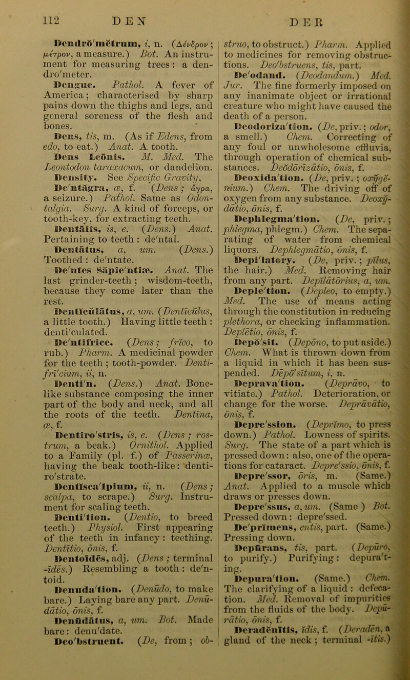 Dcn<lrft'ni$trmn, i, n. (AeVSpov ; fieTpov, a measure.) Bot. An instru- ment for measuring trees : a den- dro'meter. Dengue. Pathol. A fever of America; characterised by sharp pains down the thighs and legs, and general soreness of the flesh and bones. Dens, tis, m. (As if Edens, from edo, to eat.) Anat. A tooth. Dens Leoiais. M. Med. The Leontodon taraxacum, or dandelion. Density. See Specific Gravity. De'nt&gra, te, f. (Dens ; aypa, a seizure.) Pathol. Same as Odon- talgia. Surg. A kind of forceps, or tooth-key, for extracting teeth. Dentalis, is, e. (Bens.) Anat. Pertaining to teeth : de'ntal. Dcntsitns, a, urn. (Bens.) Toothed : de'ntate. De'ntes Siipie'ntise. Anat. The last grinder-teeth; wisdom-teeth, because they come later than the rest. Dcnticulatns, a, um. (Denticulus, a little tooth.) Having little teeth : denticulated. De'ntifa’ice. (Dens; frtco, to rub.) Pliarm. A medicinal powder for the teeth ; tooth-powder. Denti- fri'cium, ii, n. Dcnti'n. (Dens.) Anat. Bone- like substance composing the inner part of the body and neck, and all the roots of the teeth. Dentina, oe, f. Dentiro'stris, is, e. (Dens ; ros- trum, a beak.) Ornithol. Applied to a Family (pi. f.) of Passerines, having the beak tooth-like: denti- ro'strate. Dentlsca'lpium, ii, n. (Dens; scalpa, to scrape.) Surg. instru- ment for scaling teeth. Dentition. (Dentio, to breed teeth.) Physiol. First appearing of the teeth in infancy: teething. Dentitio, onis, f. Dentoldes, adj. (Dens ; terminal -ides.) Resembling a tooth : dc'n- toid. Denuda tion. (Deniido, to make bare.) Laying bare any part. Denu- ddtio, onis, f. Denfidafiis, a, um. Bot. Made bare: denu'date. Dco'bstruent. (De, from ; ob- struo, to obstruct.) Pharm. Applied to medicines for removing obstruc- tions. Deo'bstruens, tis, part. Dc'odand. (Deodandum.) Med. Jur. The fine formerly imposed on any inanimate object or irrational creature who might have caused the death of a person. Dcodoriza'lion. (De, priv.; odor, a smell.) Ohem. Correcting of any foul or unwholesome effluvia, through operation of chemical sub- stances. Deddonzatio, onis, f. Deoxida'tion. (De, priv. ; oxfige- nium.) Chem. The driving off of oxygen from any substance. Deoxij- ddtio, onis, f. Deplilegma'tion. (De, priv.; phlegma, phlegm.) Chem. The sepa- rating of water from chemical liquors. Dephlegmatio, onis, f. Depi'latory. (De, priv.; pilus, the hair.) Med. Removing hair from any part. Deplldtdrius, a, um. Depletion. (Depleo, to empty.) Med. The use of means acting through the constitution in reducing plethora, or checking inflammation. Depletio, onis, f. Deposit. (Depono, to put aside.) Chem. What is thrown down from a liquid in which it has been sus- pended. Depd'situm, i, n. Deprava'tion. (Depravo, to vitiate.) Pathol. Deterioration, or change for the worse. Deprdvatio, onis, f. Depression. (Deprimo, to press down.) Pathol. Lowness of spirits. Surg. The state of a part which is pressed down: also, one of the opera- tions for cataract. Depre'ssio, onis, f. Depre'ssor, oris, m. (Same.) Anat. Applied to a muscle which draws or presses down. Dcpre'ssiis, a, um. (Same) Bot. Pressed down: depressed. De'prlmens, entis, part. (Same.) Pressing down. Dcpftrnns, tis, part. (Depuro, to purify.) Purifying: depura't- ing. Depura'lion. (Same.) Chem. The clarifying of a liquid : defeca- tion. Med. Removal of impurities from the fluids of the body. Dcpu- rdtio, onis, f. Dcrndrnifis, id is. f. (Dcraddn. a gland of the neck ; terminal -itis.)