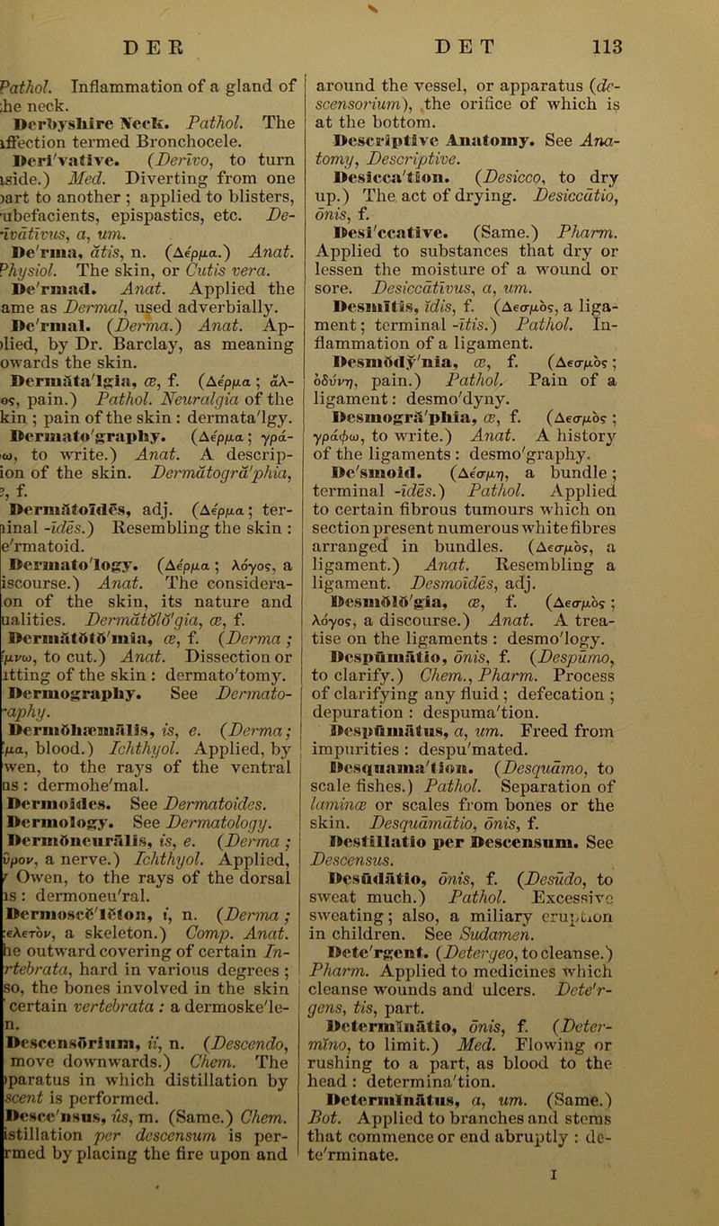 Pathol. Inflammation of a gland of ;he neck. Derbyshire Neels. Pathol. The iffection termed Bronchocele. Derivative. (Derlvo, to turn iside.) Med. Diverting from one )art to another ; applied to blisters, ubefacients, epispastics, etc. De- •ivdtivus, a, um. De'rma, atis, n. (Aeppa.) Anat. Physiol. The skin, or Cutis vera. De'raiad. Anat. Applied the ame as Dermal, used adverbially. De'rmal. (Dernna.) Anat. Ap- flied, by Dr. Barclay, as meaning owards the skin. Dermslta'lgia, ce, f. (Aeppa ; aA- o?, pain.) Pathol. Neuralgia of the kin ; pain of the skin : dermata'lgy. Dermato'graplay. (Aep/xa; ypd- w, to write.) Anat. A descrip- ion of the skin. Dermatogra'phia, 9 f Dermsl tollies, adj. (A4ppa ; ter- linal -ides.) Resembling the skin : e'rmatoid. Dermatology. (Aeppa ; Adyo?, a iscourse.) Anat. The considera- on of the skin, its nature and ualities. DermatdWgia, cc, f. Dcruisltttf ti'misi, ce, f. (Derma ; 'pvu), to cut.) Anat. Dissection or itting of the skin : dermato'tomy. Dermography. See Dermato- -aphy. Derinttlisemalis, is, e. (Derma; ‘pa, blood.) Ichthyol. Applied, by j wen, to the rays of the ventral ns : dermohe'mal. DermoMes. See Dermatoides. Dermology. See Dermatology. Dermttiieiirsllls, is, e. (Derma ; vpov, a nerve.) Ichthyol. Applied, r Owen, to the rays of the dorsal is : dermoneu'ral. Dernioscfi'leton, t, n. (Derma ; teXerbr, a skeleton.) Comp. Anat. he outward covering of certain In- rtehrata, hard in various degrees ; so, the bones involved in the skin 1 certain vertebrata : a dermoske'le- n. Descengftriiim, ii, n. (Descendo, move downwards.) Chem. The >paratus in which distillation by scent is performed. Dcsce'nsus, us, m. (Same.) Chem. istillation per descensum is per- rmed by placing the fire upon and around the vessel, or apparatus (de- scensoi'ium), the orifice of which is at the bottom. Descriptive Anatomy. See Ana- tomy, Descriptive. Desiccation. (Desicco, to dry up.) The act of drying. Desiccdtio, onis, f. Desi'ccative. (Same.) Pharm. Applied to substances that dry or lessen the moisture of a wound or sore. Desiccativus, a, um. Dcsmltis, idis, f. (Aeorjub?, a liga- ment ; terminal -itis.) Pathol. In- flammation of a ligament. Dcsmhrty'nia, ce, f. (Aeoyto?; oSvvt], pain.) Pathol. Pain of a ligament: desmo'dyny. Desmogrsl'pliia, ce, f. (Aecrpo? ; ypdffxi), to write.) Anat. A history of the ligaments : desmo'graphy. Dc'smoM. (Aea-p-q, a bundle; terminal -ides.) Pathol. Applied to certain fibrous tumours which on section present numerous white fibres arranged' in bundles. (Aeap'o<;, a ligament.) Anat. Resembling a ligament. Desmoides, adj. Desmttlft'gia, ce, f. (Aeo-pos; \6yo?, a discourse.) Anat. A trea- tise on the ligaments : desmo'logy. Despumsltio, onis, f. (Despumo, to clarify.) Chem., Pharm. Process of clarifying any fluid ; defecation ; depuration : despuma'tion. Despfmiiitus, a, um. Freed from impurities : despu'mated. Desquamation. (Desquamo, to scale fishes.) Pathol. Separation of laminae or scales from bones or the skin. Desquamutio, onis, f. Destillatlo per Descensnm. See Descensus. Desutlfitlo, onis, f. (Desudo, to sweat much.) Pathol. Excessive sweating; also, a miliary eruption in children. See Sudamen. Dete'rgent. (Detergeo, to cleanse.) Pharm. Applied to medicines which cleanse wounds and ulcers. Dcte’r- gens, tis, part. Determlnatio, onis, f. (Deter- mino, to limit.) Med. Flowing or rushing to a part, as blood to the head : determination. Determ!nsitus, a, um. (Same.) Pot. Applied to branches and stems that commence or end abruptly : de- terminate. I