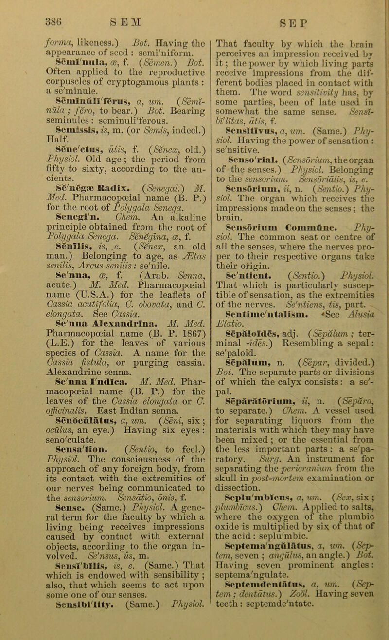 forma, likeness.) Bot. Having the appearance of seed : semi'niform. Scuil'iuila, f. (Semen.) Bot. Often applied to the reproductive corpuscles of cryptogamous plants : a se'minule. SemlnulI'lSms, a, urn. (Semi- nula ; fSro, to bear.) Bot. Bearing seminules: seminuli'ferous. Semissis, is, ra. (or Semis, indecl.) Half. SSnc'ctus, utis, f. (SSnex, old.) Physiol. Old age; the period from fifty to sixty, according to the an- cients. Sc'nCgae Radix. (Senegal.) M. Med. Pharmacopoeial name (B. P.) for the root of Poly gala Senega. Senegi'n. Ghem. An alkaline principle obtained from the root of Polygala Senega. Senegina, ce, f. Senilis, is, ,e. (Senex, an old man.) Belonging to age, as PEtas senilis, Arcus senilis: se'nile. Se'nna, ce, f. (Arab. Senna, acute.) M. Med. Pharmacopoeial name (U.S.A.) for the leaflets of Cassia acutifolia, C. obovata, and C. elongata. See Cassia. Se'nna Alexandrina. M. Med. Pharmacopoeial name (B. P. 1867) (L.E.) for the leaves of various species of Cassia. A name for the Cassia fistula, or purging cassia. Alexandrine senna. Se'nna I'ndlca. M. Med. Phar- macopoeial name (B. P.) for the leaves of the Cassia elongata or C. officinalis. East Indian senna. Senoculatiis, a, um. (Seni, six ; oculus, an eye.) Having six eyes : seno'culate. Sensa'tion. (Sentio, to feel.) Physiol. The consciousness of the approach of any foreign body, from its contact with the extremities of our nerves being communicated to the sensorium. Sensatio, onis, f. Sense. (Same.) Physiol. A gene- ral term for the faculty by which a living being receives impressions caused by contact with external objects, accoi'ding to the organ in- volved. Se'nsus, us, m. Sens! bills, is, e. (Same.) That which is endowed with sensibility ; also, that which seems to act upon some one of our senses. Sen.sibi'lity. (Same.) Physiol. That faculty by which the brain perceives an impression received by it; the power by which living parts receive impressions from the dif- ferent bodies placed in contact with them. The word sensitivity has, by some parties, been of late used in somewhat the same sense. Sensl- bt'litas, dtis, f. Scnsltlvus, a, um. (Same.) Phy- siol. Having the power of sensation : se'nsitive. Senso rial. (Sensorium, the organ of the senses.) Physiol. Belonging to the sensorium. Sensorialis, is, e. Sensorium, ii, n. (Sentio.) Phy- siol. The organ which receives the impressions made on the senses ; the brain. Sensorium Commune. Phy- siol. The common seat or centre of all the senses, where the nerves pro- per to their respective organs take their origin. Se'ntient. (Sentio.) Physiol. That which is particularly suscep- tible of sensation, as the extremities of the nerves. Se'ntiens, tis, part. Sentimc'ntalism. •‘See Alusia Elatio. Sepilloldes, adj. (Sepalum ; ter- minal -ides.) Resembling a sepal: se'paloid. Sepalum, n. (Separ, divided.) Bot. The separate parts or divisions of which the calyx consists: a se'- paL - SeparsUorium, u, n. (Separo, to separate.) Chem. A vessel used for separating liquors from the materials with which they may have been mixed; or the essential from the less important parts: a se'pa- ratory. Surg. An instrument for separating the pericranium from the skull in post-mortem examination or dissection. Seplu'mMcns, a, um. (Sex, six ; jolumbicus.) Chem. Applied to salts, where the oxygen of the plumbic oxide is multiplied by six of that of the acid: seplu'mbic. Scptcma'ngulalus, a, um. (Sep- tem, seven ; angulus, an angle.) Bot. Having seven prominent angles: septcma'ngulate. Septemrtcntiitus, a, um. (Scp- tem; dentdtus.) Zool. Having seven teeth: septemde'ntate.