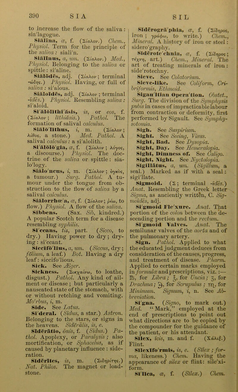 to increase the flow of the saliva: sia'lagogue. Siillina, ce, f. (2lakov.) Chem., Physiol. Term for the principle of the saliva: siali'n. Shi linns, a, urn. (Biakov.) Med., Physiol. Belonging to the saliva or spittle: si'aline. Siftlodes, adj. (2lakov, terminal -w5rjs.) Physiol. Having, or full of saliva : si'alous. Sia Joules, adj. (2iakov ; terminal -ides.) Physiol. Resembling saliva : si'aloid. SialoJilJiiasis, is, or eos, f. (liakov; lithiasis.) Pathol. The formation of salival calculus. Sialolitlius, i, m. (Biakov; Ai'0os, a stone.) Med. Pathol. A salival calculus: a si'alolith. Si'ftlftlO'gia, ce, f. (2uxA.ov ; koyos, a discourse.) Physiol. The doc- trine of the saliva or spittle: sia- lo'logy. Sialo'llCUS, i, m. ('2.Iakov ; oyubs, a tumour.) Surg. Pathol. A tu- mour under the tongue from ob- struction to the flow of saliva by a salival calculus. Sisllorrhce'a, ce, f. (2lakov; pew, to flow.) Physiol. A flow of the saliva. Sibbens. (Sax. Sib, kindred.) A popular Scotch term for a disease resembling syphilis. Si'ccans, tis, part. (Sicco, to dry.) Having power to dry; dry- ing : si'ccant. Sicclfd'lins, a, um. (Siccus, dry ; fSlium, a leaf.) Bot. Having a dry leaf: siccifo'lious. Sick. See JEger. Sickness. (2t/cx«ww, to loathe, disgust.) Pathol. Any kind of ail- ment or disease ; but particularly a nauseated state of the stomach, with or without retching and vomiting. Mo'rbus, i, m. Side. See Latus. Si'deral. (Sidus, a star.) Astron. Belonging to the stars, or signs in the heavens. Sideralis, is, e. SldCratio, dnis, f. (Sidus.) Pa- , thol. Apoplexy, or Paralysis; also j mortification, or Sphacelus, as if caused by planetary influence : side- ration. SIderltes, is, m. (2iSi)pen7s.) Nat. Philos. The magnet or load- stone. SldcrogrsTpliia, ce, f. (Sifojpos, iron ; ypdrj)w, to write.) Chern., Mineral. A history of iron or steel: sidero'graphy. Slderote'elniia, ce, f. (StSTjpos; Te'xi/rj, art.) Chem., Mineral. The art of treating minerals of iron: side'rotechny. Sieve. See Colatorium. Sieve-like. See Coliform, Cri- briformis, Ethmoid. Sigaii ltian Operation. Obstet., Surg. The division of the Symphysis pubis in cases of impracticable labour from contraction or deformity, first performed by Sigault. See Sympjhy- sotornia. Sigli. See Suspirium. Sight. See Seeing, Visus. Sight, Bad. See Dysopia. Sight, Bay. See Hemeralopia. Sight, Dimness of. See C'aligo. Sight, IVight. See Nyctalopia. SIgillatns, a, um. (Slyilium, a seal.) Marked as if with a seal: sigi'llate. Sigmoid. (2; terminal -ides.) Anat. Resembling the Greek letter Sigma, as anciently written, C. Sig- moides, adj. Si'gmoid Fle'xnre. Anat. That portion of the colon between the de- scending portion and the rectum. Si'gmoid Valves. Anat. The semilunar valves of the aorta and of the pulmonary artery. Sign. Pathol. Applied to what the educated judgment deduces from consideration of the causes, progress, and treatment of disease. Pharm. Applied to certain marks employed in formulae and prescriptions, viz. :— lb, for Libra; for Uncia; 3, for Drachma; £), for Scrupulus ; rrp for Minimum. Signum, i, n. See Ab- breviation. Si'gna. (Signo, to mark out.) Med. “ Mark,” employed at the end of prescriptions to point out what directions are to be copied by the compounder for the guidance of the patient, or his attendant. Sllex, ids, m. and f. (XaAi£.) Flint. Sllcxlfo'rmis, is, e. (Sllex ; for- ma, likeness.) Chem. Having the appearance of silex or flint: sile'xi- form. Si Ilea, ce, f. (Silex.) Chem.