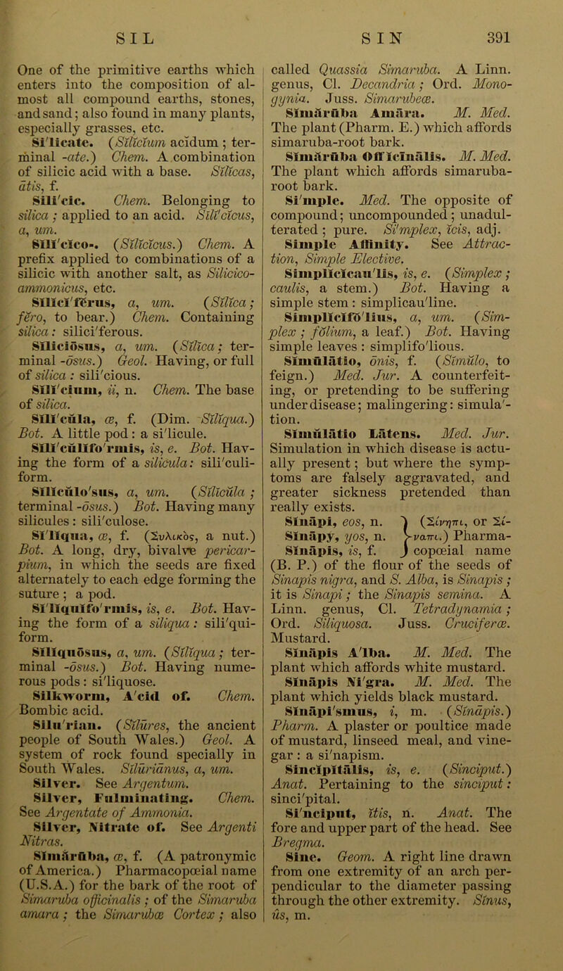 One of the primitive earths which enters into the composition of al- most all compound earths, stones, and sand; also found in many plants, especially grasses, etc. Silicate. (Silicium acidum ; ter- minal -ate.) Chem. A combination of silicic acid with a base. Silicas, at is, f. Sili'cic. Chem. Belonging to silica ; applied to an acid. Sili'dcus, a, um. Slli'eico-. (Silicicus.) Chem. A prefix applied to combinations of a silicic with another salt, as Silicico- ammonicus, etc. SIHci'fSrus, a, um. (Silica; fero, to bear.) Chem. Containing silica: silici'ferous. Slliciosus, a, um. (Silica; ter- minal -dsus.) Geol. Having, or full of silica : sili'cious. Silicium, ii, n. Chem. The base of silica. Silicula, ce, f. (Dim. Siliqua.) Bot. A little pod : a si'licule. Slli'cullfo'rmis, is, e. Bot. Hav- ing the form of a silicula: sili'culi- form. SUlculo'sus, a, um. (Silicula ; terminal -dsus.) Bot. Having many silicules: sili'culose. Sl'llqua, ce, f. (SvAiko?, a nut.) Bot. A long, dry, bivalve ‘pericar- dium, in which the seeds are fixed alternately to each edge forming the suture ; a pod. Si'llquilb'rmis, is, e. Bot. Hav- ing the form of a siliqua : sili'qui- form. Slllquosus, a, um. (Siliqua; ter- minal -dsus.) Bot. Having nume- rous pods: si'liquose. Silkworm, Acid of. Chem. Bombic acid. Silu'rian. (Silures, the ancient people of South Wales.) Geol. A system of rock found specially in South Wales. Stiurianus, a, um. Silver. See Argentum. Silver, Fulminating. Chem. See Argentcite of Ammonia. Silver, Nitrate of. See Argenti Nitras. Slimlruba, ce, f. (A patronymic of America.) Pharmacopoeial name (U.S.A.) for the bark of the root of Simaruba officinalis ; of the Simaruba amara ; the Simaruhce Cortex ; also called Quassia Simaruba. A Linn, genus, Cl. Decandria; Ord. Mono- gynia. Juss. Simarubece. Slmarfllm Amara. M. Med. The plant (Pharm. E.) which affords simaruba-root bark. Slmilruba Officinalis. M. Med. The plant which affords simaruba- root bark. Si'mple. Med. The opposite of compound; uncompounded ; unadul- terated ; pure. Si'mplex, ids, adj. Simple Affinity. See Attrac- tion, Simple Elective. Simpllclcan'lis, is, e. (Simplex; caulis, a stem.) Bot. Having a simple stem: simplicau'line. Simpllclfft'lins, a, um. (Sim- plex ; folium, a leaf.) Bot. Having simple leaves : simplifo'lious. Slmulatio, dnis, f. (Simulo, to feign.) Med. Jur. A counterfeit- ing, or pretending to be suffering under disease; malingering: simula'- tion. Slmulatio Liitcns. Med. Jur. Simulation in which disease is actu- ally present; but where the symp- toms are falsely aggravated, and greater sickness pretended than really exists. Sinapi, eos, n. QZlvytti, or %l- Sinapy, yos, n. >va7n.) Pharma- Slniipis, is, f. J copoeial name (B. P.) of the flour of the seeds of Sinapis nigra, and S. Alba, is Sinapis ; it is Sinapi; the Sinapis semina. A Linn, genus, Cl. Tetradynamia; Ord. Siliquosa. Juss. Crucifer ce. Mustard. Sinapis A'lba. M. Med. The plant which affords white mustard. Sinapis Ni'gra. M. Med. The plant which yields black mustard. SInapi'smus, i, m. (Sinapis.) Pharm. A plaster or poultice made of mustard, linseed meal, and vine- gar : a si'napism. Sinclpltalis, is, e. (Sinciput.) Anat. Pertaining to the sinciput: sinci'pital. Si'ncipnt, itis, n. Anat. The fore and upper part of the head. See Bregma. Sine. Geom. A right line drawn from one extremity of an arch per- pendicular to the diameter passing through the other extremity. Sinus, us, m.