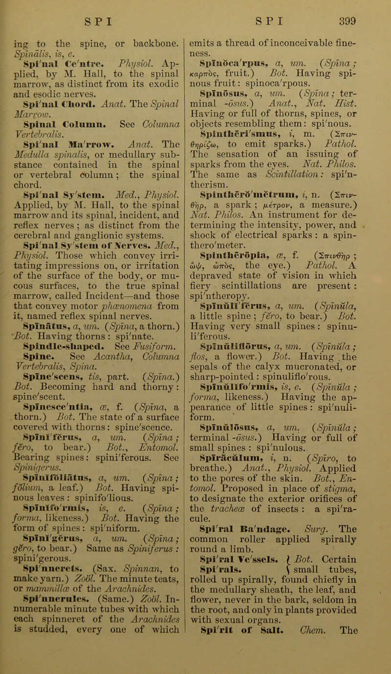 ing to the spine, or backbone. Spinalis, is, e. Spi'nal Ce'ntre. Physiol. Ap- plied, by M. Hall, to the spinal marrow, as distinct from its exodic and esodic nei’ves. Spi'nal Chord. Anat. The Spinal Mai'now. Spinal Column. See Columna Vertebralis. Spi'nal Ma'rrow. Anat. The Medulla spinalis, or medullary sub- stance contained in the spinal or vertebral column; the spinal chord. Spi'nal Sy'stem. Med., Physiol. Applied, by M. Hall, to the spinal marrow and its spinal, incident, and reflex nerves ; as distinct from the cerebral and ganglionic systems. Spi'nal Sy'stem of Nerves. Med., Physiol. Those which convey irri- tating impressions on, or irritation of the surface of the body, or mu- cous surfaces, to the true spinal marrow, called Incident—and those that convey motor phenomena from it, named reflex spinal nerves. Spinatus, a, urn. (Spina, a thorn.) 'Bot. Having thorns : spi'nate. Spindle-shaped. See Fusiform. Spine. See Acantha, Columna Vertebralis, Spina. Spine'scens, tis, part. (Spina.) Bot. Becoming hard and thorny : spine'scent. Spinesce'ntia, ce, f. (Spina, a thorn.) Bot. The state of a surface covered with thorns : spine'scence. SpinlTerns, a, um. (Spina; fSro, to bear.) Bot., Entomol. Bearing spines: spini'ferous. See Spinigerus. Splnlioliatus, a, um. (Spina; folium, a leaf.) Bot. Having spi- nous leaves : spinifo'lious. Spinlfo'nuis, is, e. (Spina; forma, likeness.) Bot. Having the form of spines : spi'niform. Splnl'gerus, a, um. (Spina; gSro, to bear.) Same as Spiniferus : spini'gerous. Spi'nnerets. (Sax. Spinnan, to make yarn.) Zool. The minute teats, or mammillce of the Arachnides. Spi'nncrnlcs. (Same.) Zool. In- numerable minute tubes with which each spinneret of the Arachnides is studded, every one of which emits a thread of inconceivable fine- ness. Splnbca'rpus, a, um. (Spina ; Kapiros, fruit.) Bot. Having spi- nous fruit: spinoca'rpous. Spin dsus, a, um. (Spina; ter- minal -dsus.) Anat., Nat. Hist. Having or full of thorns, spines, or objects resembling them: spi'nous. Spintheri'siiius, i, m. (2,ntv- e-fipifa, to emit sparks.) Pathol. The sensation of an issuing of sparks from the eyes. Nat. Philos. The same as Scintillation: spi'n- therism. Spin! herb'met rum, i, n. (tmv- 9r\p, a spark ; perpov, a measure.) Nat. Philos. An instrument for de- termining the intensity, power, and shock of electrical sparks : a spin- thero'meter. Spfntherdpia, ce, f. (’SnivOrip ; wip, co7rb9, the eye.) Pathol. A depraved state of vision in which fiery scintillations are present: spi'ntheropy. Spluull'ferus, a, um. (Spinula, a little spine ; fero, to bear.) Bot. Having very small spines : spinu- li'ferous. Sp unu I i fldrus, a, um. (Spinula ; flos, a flower.) Bot. Having the sepals of the calyx mucronated, or sharp-pointed : spinuliflo'rous. Splnulifo'rmis, is, e. (Spinula ; forma, likeness.) Having the ap- pearance of little spines : spi'nuli- form. Spimildsus, a, um. (Spinula; terminal -dsus.) Having or full of small spines : spi'nulous. Splraculum, i, n. (Spiro, to breathe.) Anat., Physiol. Applied to the pores of the skin. Bot., En- tomol. Proposed in place of stigma, to designate the exterior orifices of the trachece of insects : a spi'ra- cule. Spi'ral ISa'iidagc. Surg. The common roller applied spirally round a limb. Spi'ral Ve'ssels. ( Bot. Certain Spi'rals. > small tubes, rolled up spirally, found chiefly in the medullary sheath, the leaf, and flower, never in the bark, seldom in the root, and only in plants provided with sexual organs. Spi'rit of Salt. Chem. The