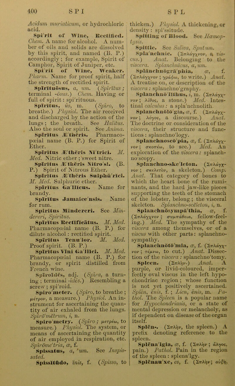 Acidum muriaticum, or hydrochloric acid. Spi'rit of Wine, Rectified. Chem. A name for alcohol. A num- ber of oils and solids are dissolved by this spirit, and named (B. P.) accordingly ; for example, Spirit of Camphor, Spirit of Juniper, etc. Spirit of Wine, Weaker. Pharm. Name for proof spirit, half the strength of rectified spirit. Spirit uosus, a, um. (Spiritus ; terminal -osus.) Chem. Having or full of spirit: spi'rituous. Splrltus, us, m. (Spiro, to breathe.) Physiol. The air received and discharged by the action of the lungs; the breath. See Halitus. Also the soul or spirit. See Amnia. Splrltus Ji tliSris. Pharmaco- poeial name (B. P.) for Spirit of Ether. Splrltus ill'fheris Xi'trici. M. Med. Nitric ether ; sweet nitre. Splrltus JE'tlieris Vltro'si. (B. P.) Spirit of Nitrous Ether. Splrltus JJ'thCris Suiptou'rici. M. Med. Sulphuric ether. Splrltus Ra'lllcus. Name for brandy. Splrltus .lamaiee iisis. Name for rum. Spiritus Mindereri. See Min- dereri, Spiritus. Splrltus Rectlficatus. M. Med. Pharmacopceial name (B. P.) for dilute alcohol: rectified spirit. Splrltus Tenu'ior. M. Med. Proof spirit. (B. P.) Spiritus Vlui Ga'llici. M. Med. Pharmacopceial name (B. P.) for brandy, or spirit distilled from French wine. Splroldes, adj. (Spira, a turn- ing ; terminal -ides.) iiesembling a screw; spi'roid. Spiro'iueter. (Spiro, to breathe ; fxirpov, a measure.) Physiol. An in- strument for ascertaining the quan- tity of air exhaled from the lungs. Spiro'metrum, i, n. Spiro'uictry. (Spiro ; perpeoj, to measure.) Physiol. The system, or means of ascertaining the quantity of air employed in respiration, etc. Spirome'tria, oe, f. Spissatus, a, 'um. See Inspis- sated. Spissltfido, inis, f. (Spisso, to thicken.) Physiol. A thickening, or density: spi'ssitude. Spitting of Stlood. See lloemop- tysis. Spittle. See Saliva, Sputum. Splil'ucllUiC. C2.-n\a.y\vov, ^ vis- cus.) Anat. Belonging to the viscera. Splanchnicus, a, um. SplftnclmdgriVpliia, oe, f. ('S.-nXa.yxyov ; ypafyiu, to write.) Anat. A treatise on, or description of the viscera: splanchno'graphy. Splanehnft'lltlius, i, in. (27rAdyx vov; A.t'0os, a stone.) Med. Intes- tinal calculus: a spla'nchnolith. Splanehuf>l6'gca, ce, f. (S^Adyx- vov, Aoyos, a discourse.) Anat. The doctrine or consideration of the viscera, their structure and func- tions : splanchno'logy. Splanelino.scd'pia, oe, f. (Sn-Adyx- vov; cnconew, to see.) Med. An exploration of the viscera : splanch- no'seopy. Splaneimo-ske'leton. (SwAdyx- vov; cnceXeTov, a skeleton.) Comp. Anat. That category of bones to which the heart bone of the rumi- nants, and the hard jaw-like pieces supporting the teeth of the stomach of the lobster, belong ; the visceral skeleton. Splanchno-sceleton, i, n. Splanciinosympu'tliia, ce, f. (SirAdyxi'oi'; avp.Tra.deia, fellow-feel- ing.) Med. The sympathy of the viscera among themselves, or of a viscus with other parts: splanchno- sympathy. SplaucfiiuOtD'iuia, ce, f. (27rAdyx- vov; 7tp.v(D, to cut.) Anat. Dissec- tion of the viscera : splanchno'tomy. Spleen. (2ttAtj(/.) Anat. A purple, on livid-coloured, imper- fectly oval viscus in the left hypo- chondriac region ; whose function is not yet positively ascertained. Splen, enis, f. ; Lien, enis, m. Pa- thol. The Spleen is a popular name for Hypochondriasis, or a state of mental depression or melancholy, as if dependent on disease of the organ itself. Splen-. (2n-Aijr, the spleen.) A prefix denoting reference to the spleen. Splena'lgia, oe, f. (InX^v ; dAyos, pain.) Pathol. Pain in the region of the spleen : splena'lgy. Splenau'xe, es, f. (iirXrjv) aift,