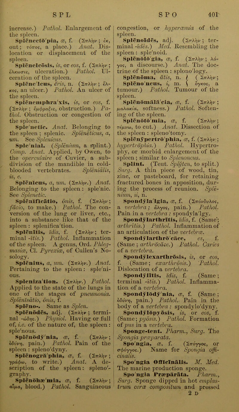 increase.) Pathol. Enlargement of the spleen. Spleneetfl'pia, ce, f. ('S.n^v ; be, out; T07T0S, a place.) Anat. Dis- location or displacement of the spleen. SpISnelcdsis, is, or eos, f. (2-n-Arjv ; e’Axaxns, ulceration.) Pathol. Ul- ceration of the spleen. Splene'Ieus, Sris, n. (2n\r)v ; e'A- kos, an ulcer.) Pathol. An ulcer of the spleen. Splenemplira'xis, is, or eos, f. (2irA}jv ; efj.(f>pai;is, obstruction.) Pa- thol. Obstruction or congestion of the spleen. Sple'netic. Anat. Belonging to the spleen ; splenic. Spleneticus, a, urn. See Splenicus. Sple'nial. (Splenium, a splint.) Comp. Anat. Applied, by Owen, to the operculaire of Cuvier, a sub- division of the mandible in cold- blooded vertebrates. Splenialis, is, e. Splenlcns, a, um. (271-Atjv.) Anat. Belonging to the spleen : sple'nic. See Splenetic. Splenifleatio, onis, f. (~2,n\r)v 5 fdcio, to make.) Pathol. The con- version of the lung or liver, etc., into a substance like that of the spleen: splenifica'tion. Splenitis, idis, f. (2v\rjv; ter- minal -itis.) Pathol. Inflammation of the spleen. A genus, Ord. Phleg- masice, Cl. Pyrexice, of Cullen’s No- sology. Spienins, a, um. (tirk^v.) Anat. Pertaining to the spleen: sple'ni- ous. Spleniza'tion. (2ttAt)v.) Pathol. Applied to the state of the lungs in one of the stages of pneumonia. Splenisdtio, onis, f. Spleno-. Same as Splen. Splenodes, adj. (2ttAtjv ; termi- nal -wSt}?.) Physiol. Having or full of, i.e. of the nature of, the spleen : sple'nous. Splenttdy'nia, ce, f. (27tAtji/ ; oSvin7, pain.) Pathol. Pain of the spleen : spleno'dyny. Splenogril'phia, ce, f. (2jtAtjv ; ypd<l)u), to write.) Anat. A de- scription of the spleen: spleno'- graphy. Splenolaa inia, oe, f. (2ttAV ; alpa, blood.) Pathol. Sanguineous congestion, or hypercemia of the spleen. Splenoldes, adj. (2^Ar)v ; ter- minal -ides.) Med. Resembling the spleen : sple'noid. Splendlft'gia, ce, f. (27tAt)i/; A6- ■yos, a discourse.) Anat. The doc- trine of the spleen : splono'logy. Splenoma, at is, n. I ( ; Spleno'ncns, i, m. \ oyicos, a tumour.) Pathol. Tumour of tlie spleen. SplenftmahVcia, Ce, f. (27rArjv ; p.a\a.KLa, softness.) Pathol. Soften- ing of the spleen. Splcndt&'mia, ce, f. ; repivio, to cut.) Anat. Dissection of the spleen : spleno'tomy. Splenypertrft'phia, oe, f. (27rAr?v ; hypertroplxia.) Pathol. Hypertro- phy, or moi’bid enlargement of the spleen ; similar to Splenoncus. Splint. (Teut. Splyten, to split.) Surg. A thin piece of wood, tin, zinc, or pasteboard, for retaining fractured bones in apposition, dur- ing the process of reunion. Sple- nium, li, n. Spondylalgia, ce, f. (27rdvSvAos, a vertebra; aAyo?, pain.) Pathol. Pain in a vertebra : spondyla'lgy. Spondylarthritis, idis, f. (Same; arthritis.) Pathol. Inflammation of an articulation of the vertebrae. Spondylartlirfi'citce, es, f. (Same ; arthrdcace.) Pathol. Caries of a vertebra. Spondylcxartlirosis, is, or eos, f. (Same; exarthrosis.) Pathol. Dislocation of a vertebra. Spondylitis, idis, f. (Same; terminal -itis.) Pathol. Inflamma- tion of a vertebra. Spondylddy'nia, ce, f. (Same; oSvrr?, pain.) Pathol. Pain in the body of a vertebra : spondylo'dyny. SpondylOpydsis, is, or eos, f. (Same; pyosis.) Pathol. Formation of pus in a vertebra. Sponge-tent. Pliarm., Surg. The Spongia preeparata. Spo'ngia, ce, f. (Xnoyyos, or cr$6yyos.) Name for Spongia offi- cinalis. Spo'ngia Ofllcln&lis. M. Med. The marine production sponge. Spo'ngia Prmpjirfita. Pharm., Surg. Sponge dipped in hot emplas- trum cerce compositum and pressed 2 D