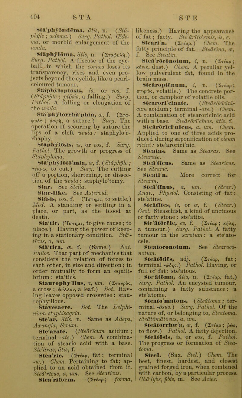 SIsVphylOMlCma, dtis, n. (Std- phyle; oedema.) Surg. Pathol. CEde- ina, or morbid enlai’gement of the uvula. Staphyloma, iitis, n. (Ira^vXr\.) Surg. Pathol. A disease of the eye- i ball, in which the cornea loses its transparency, rises and even pro- jects beyond the eyelids, like a pearl- coloured tumour. Staphyloptosis, is, or eos, f. (Staphyle ; ptosis, a falling.) Surg. Pathol. A falling or elongation of the uvula. Stfl/pliylorrhS/pIiia, ce, f. (2tci- <pv\r) ; pa.<hrj, a suture.) Surg. The operation of securing by suture the lips of a cleft uvula: staphylo'r- rhaphy. Staphylosls, is, or eos, f. Surg. Pathol. The growth or progress of Staphyloma. Sta'phyiatS'mia, ce, f. (Staphyle; Te/xvio, to cut.) Surg. The cutting off a portion, shortening, or dissec- tion of the uvula: staphylo'tomy. Star. See Stella. Star-1 lice. See Asteroid. Stasis, eos, f. (To-njp.i, to settle,) Med. A standing or settling in a place, or part, as the blood at death. Sta'tic. (To-T^juu, to give cause ; to place.) Having the power of keep- ing in a stationary condition. Sta'- tlcus, a, um. Stst/tica, ce, f. (Same.) Nat. Philos. That part of mechanics that considers the relation of forces to each other, in size and direction; in order mutually to form an equili- brium : sta'tics. Stauropliy'llus, a, um. (Iravpos, a cross ; cf>v\\ov, a leaf.) Pot. Hav- ing leaves opposed crosswise : stau- rophy'llous. Stavesacre. Pot. The Delphi- nium staphisagria. Ste'ar, dtis, n. Same as Adeps, Axungia, Sevum. Stc'arate. (Stearicum acidum ; terminal -ate.) Chem. A combina- tion of stearic acid with a base. Ste'dras, dtis, f. Stca'ric. (Ireap, fat; terminal -ic.) Chem. Pertaining to fat; ap- plied to an acid obtained from it. Sted'ricus, a, um. See Steaticus. Stea'rifornt. (Ireap; forma, likeness.) Having the appearance of fat; fatty. Ste'urlfo'rmis, is, e. Stearin. (ireap.) Chem. The fatty principle of fat. Stedrina, ce, f. See Steatin. StesVrttcttnotiim, i, n. (Ire'ap; /com, dust.) Chem. A peculiar yel- low pulverulent fat, found in the brain mass. Stehro plenum, i, n. (ireap; 7TT7)vb?, volatile.) The concrete por- tion, or camphor of volatile oils. Stearorl'cinate. (Stear orlctni- cum acidum ; terminal -ate.) Chem. A combination of stearoricinic acid with a base. Stedrortcinas, dtis, f. Ste&rttrlcl'nlciis, a, um. Chem. Applied to one of three acids pro- duced during saponification of oleum ricini: ste'arorici'nic. Steatas. Same as Stearas. See Stearate. Stea'tlcus. Same as Stearicus. See Stearic. Steati'n. More correct for Stearin. SteAtlnus, a, um. (Stear.) Anat., Physiol. Consisting of fat: ste'atine. Steiltltes, is, or ce, f. (Stear.) Geol. Steaschist, a kind of unctuous or fatty stone : ste'atite. Ste'atOcele, es, f. (Ireap; ktjAtj, a tumour.) Surg. Pathol. A fatty tumour in the scrotum: a ste'ato- cele. Steatoconotum. See Stearoco- notum. Steatortes, adj. (Ireap, fat; terminal -(bbijs.) Pathol. Having, or full of fat: ste'atous. Sle'atdma, dtis, n. (Ireap, fat.) Surg. Pathol. An encysted tumour, containing a fatty substance: a ste'atome. Steato'matons. (Stcatoma; ter- minal -dsus.) Surg. Pathol. Of the nature of, or belonging to, Steatoma. Stedtomatosus, a, um. Steiitorrhoe'a, ce, f. (Ireap ; pew, to flow.) Pathol. A fatty dejection. Ste:ltdsis, is, or eos, f. Pathol. The progress or formation of Stea- toma. Steel. (Sax. Stel.) Chem. The best, finest, hardest, and closest grained forged iron, when combined with carbon, by a particular process. Chd'lybs, ybis, m. See Acies.