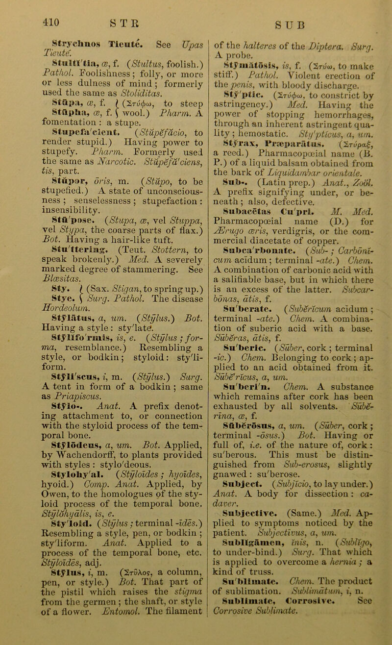 Strychnos Tieute. See Upas Tieutif. Stulti'tia, ce, f. (Stultus, foolish.) Pathol. Foolishness; folly, or more or less dulness of mind ; formerly used the same as Stoliditas. Stapa, ce, f. I ui, to steep Stilpha, ce, f. \ wool.) Pharm. A fomentation : a stupe. Stupefa'clent. (Stupefdcio, to render stupid.) Having power to stupefy. Pharm. Formerly used the same as Narcotic. Stupefa'ciens, tis, part. Stupor, oris, m. (Stupo, to be stupefied.) A state of unconscious- ness ; senselessness ; stupefaction : insensibility. Stu'pose. (Stupa, ce, vel Stuppa, vel Stypa, the coarse parts of flax.) Bot. Having a hair-like tuft. Stu'ttering. (Teut. Stottern, to speak brokenly.) Med. A severely marked degree of stammering. See Blcesitas. Sty. £ (Sax. Stigan, to spring up.) Stye. ^ Surg. Pathol. The disease Hordeolum. Styliitus, a, um. (Stylus.) Bot. Having a style : sty'latd. Styllfo'rmis, is, e. (Stylus ; for- ma, resemblance.) Resembling a style, or bodkin; styloid: sty'li- form. Styli'scus, i, m. (Stylus.) Surg. A tent in form of a bodkin ; same as Priapiscus. Stylo-. Anat. A prefix denot- ing attachment to, or connection with the styloid process of the tem- poral bone. Stylodcus, a, um. Bot. Applied, by Wachendorff, to plants provided with styles: stylo'deous. Styloliy'al. (Styloides; hyoides, hyoid.) Comp. Anat. Applied, by Owen, to the homologues of the sty- loid process of the temporal bone. Stylohyalis, is, e. Styloid. (Stylus ; terminal -ides.) Resembling a style, pen, or bodkin ; sty'liform. Anat. Applied to a process of the temporal bone, etc. Styloides, adj. stylus, i, m. (StOAo?, a column, pen, or style.) Bot. That part of the pistil which raises the stigma from the germen ; the shaft, or style of a flower. Entomol. The filament of the halteres of the Diptera. Surg. A probe. Stymdtosis, is, f. (Stvoj, to make stiff.) Pathol. Violent erection of the penis, with bloody discharge. Sty'ptic. (Xrv(j}u), to constrict by astringency.) Med. Having the power of stopping hemorrhages, through an inherent astringent qua- lity ; hemostatic. Sty'ptlcus, a, um. Sty rax, Prteparatus. (Srupaf, a reed.) Pharmacopoeial name (B. P.) of a liquid balsam obtained from the bark of Liquidambar orientale. Sub-. (Latin prep.) Anat., Zodl. A prefix signifying under, or be- neath ; also, defective. Subacetas Cu'pri. M. Med. Pharmacopoeial name (D.) for JErugo eeris, verdigris, or the com- mercial diacetate of copper. Subca'rbouate. (Sub-; Carbonl- cum acidum ; terminal -ate.) Chem. A combination of carbonic acid with a salifiable base, but in which there is an excess of the latter. Subcar- bonas, at is, f. Su'berate. (SuhSricum acldum ; terminal -ate.) Chem. A combina- tion of suberic acid with a base. Suberas, dtis, f. Su'beric. (Suber, cork ; terminal -ic.) Chem. Belonging to cork ; ap- plied to an acid obtained from it. Sube'rlcus, a, um. Su'beri'n. Chem. A substance which remains after cork has been exhausted by all solvents. SubZ- rina, ce, f. Sub^rosns, a, um. (Suber, cork ; terminal -dsus.) Bot. Having or full of, i.e. of the nature of, cork : su'berous. This must be distin- guished from Sub-erosus, slightly gnawed: su'berose. Snbject. (SubjXcio, to lay under.) Anat. A body for dissection: ca- daver. Subjective. (Same.) Med. Ap- plied to symptoms noticed by the patient. Subjectivus, a, um. Subitgiimcn, inis, n. (Subtlyo, to under-bind.) Surg. That which is applied to overcome a hernia ; a kind of truss. Su'blimate. Chem. The product of sublimation. Suhlimdtum, i, n. Sublimate, Corrosive. See Corrosive Sublimate.