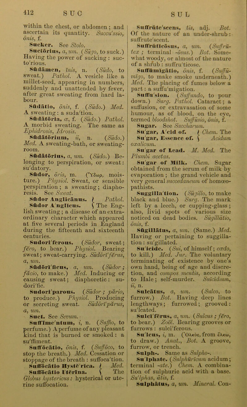 within the chest, or abdomen ; and ascertain its quantity. Succu'ssio, onis, f. Sucker. See Stolo. Suctorius, a, um. (Sugo, to suck.) Having the power of sucking : suc- to'rious. Suilsimcn, inis, n. (Sudo, to sweat.) Pathol. A vesicle like a millet-seed, appearing in numbers, suddenly and unattended by fever, after great sweating from hard la- bour. Sudfitio, onis, f. (Sudo.) Med. A sweating : a suda'tion. Sftdatoria, ce, f. (Sudo.) Pathol. A morbid sweating. The same as Ephidrosis, Idrosis. Sudatorium, ii, n. (Sudo.) Med. A sweating-bath, or sweating- room. Siidatorius, a, um. (Sudo.) Be- longing to perspiration, or sweat: su'datory. Sudor, oris, m. (’’YScop, mois- ture.) Physiol. Sweat, or sensible perspiration ; a sweating; diapho- resis. See Sweat. Sudor Anglicanus. ( Pathol. Sudor Angllcus. ^ The Eng- lish sweating ; a disease of an extra- ordinary character which appeared at five several periods in England during the fifteenth and sixteenth centuries. Sudoriferous. (Sudor, sweat; fero, to bear.) Physiol. Bearing sweat; sweat-carrying. Sudorl'ferus, a, um. SudorAficus, a, um. (Sudor; fdcio, to make.) Med. Inducing or causing sweat; diaphoretic: su- dorific. Sudoriparous. (Sudor ; pdrio, to produce.) Physiol. Producing or secreting sweat. Sudan'parus, a, um. Suet. See Sevum. SufITmc'ntum, i, n. (Suffio, to perfume.) A perfume of any pleasant kind that is burned or smoked : a su'ffiment. Su ndciitio, onis, f. (Suffdco, to stop the breath.) Med. Cessation or stoppage of the breath : suifoca'tion. Sii Horatio Ilystfi rlca. ( Med. Suflocatio Utfirlna. f The Globus hystericus: hysterical or ute- rine suffocation. SutTrute'sceiis, tis, adj. Bot. Of the nature of an under-shrub: suffrute'seent. Suflrulleosus, a, um. (Suffru- tex ; terminal -dsus.) Bot. Some- what woody, or almost of the nature of a shrub : suffru'ticose. Sullunilgatio, onis, f. (Sujfu- migo, to make smoke underneath.) Med. The placing of fumes below a part: a suffu'migation. Suffusion. (Suffundo, to pour down.) Surg. Pathol. Cataract; a suffusion, or extravasation of some humour, as of blood, on the eye, termed bloodshot. Suffusio, onis, f. Sugar. See Saccharum. Su'gar, A'cid of. I Chem. The Su'gar, Essence of. \ Acidum oxalicum. Su'gar of Lead. M. Med. The Plumbi acetas. Su'gar of Milk. Chem. Sugar obtained from the serum of milk by evaporation ; the grand vehicle and very general succedaneum of homoeo- pathists. Suggilla'tion. (Sugillo, to make black and blue.) Surg. The mark left by a leech, or cupping-glass; also, livid spots of various size noticed on dead bodies. Sugilldtio, onis, f. Sugillatus, a, um. (Same.) Med. Having or pertaining to suggilla- tion: su'gillated. Su'icide. (Sui, of himself; cccdo, to kill.) Med. Jur. The voluntary terminating of existence by one’s own hand, being of age and discre- tion, and compos mentis, according to Hale ; self-murder. Suicidium, ii, n. Sulcatus, a, um. (Sulco, to furrow.) Bot. Having deep lines lengthways; furrowed; grooved : su'lcated. SulcTfcru.s, a, um. (Sulcus ; fero, to bear.) Zool. Bearing grooves or furrows : sulci'ferous. Su'lcus, t, m. ('OAxos, from eAxai, to draw.) Anat., Bot. A groove, furrow, or trench. Snlpli-. Same as Sulpho-. Su Ipliatc. (Sulphuricum acidum; terminal -ate.) Chem. A combina- tion of sulphuric acid with a base. Su'lphas, dtis, f. SuIplifitus, a, um. Mineral. Con-