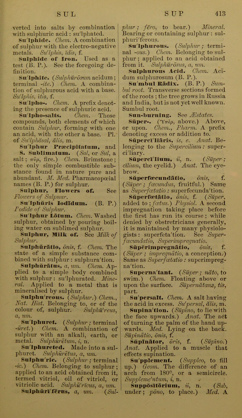 verted into salts by combination with sulphuric acid : su'lphatcd. Sulphide. Chem. A combination of sulphur with the electro-negative metals. Su'lphis, Mis, f. Sulphide of Iron. Used as a test (B. P.). See the foregoing de- finition. Su'lphiie. (Sulphurosum acidum; terminal -ite.) Chem. A combina- tion of sulphurous acid with a base. Su'lphis, it is, f. Sulpho-. Chem. A prefix denot- ing the presence of sulphuric acid. Sn'lpho-salts. Chem. Those compounds, both elements of which contain Sulphur, forming with one an acid, with the other a base. PI. of Su'lphosal, alis, m. Sulphur Praecipitatum, and S. Sub Is inn turn. (Sal, or Sul, a salt; 7r0p, fire.) Chem. Brimstone ; the only simple combustible sub- stance found in nature pure and abundant. M. Med. Pharmacopoeial names (B. P.) for sulphur. Sulphur, Flowers of. See Flowers of Sulpnur. Su'Iphuris lodlduui. (B. P.) Podide of Sulphur. Sulphur Lotum. Chem. Washed sulphur, obtained by pouring boil- ing water on sublimed sulphur. Sulphur, Milk of. See Milk of Sulphur. Sulphuratio, onis, f. Chem. The state of a simple substance com- bined with sulphur: sulphura'tion. Snlphuratns, a, um. Chem. Ap- plied to a simple body combined with sulphur : sulphurated. Mine- ral. Applied to a metal that is mineralised by sulphur. Sulplin'reous. (Sulphur.) Chem., Nat. Hist. Belonging to, or of the colour of, sulphur. Sulpliu'reus, a, um. Su'lphuret. (Sulphur; terminal -uret.) Chem. A combination of sulphur with an alkali, earth, or metal. Sulphuretum, i, n. Sulphurcted. Made into a sul- phuret. Sulphuretus, a, um. Sulphu'ric. (Sulphur ; terminal -ic.) Chem. Belonging to sulphur; applied to an acid obtained from it, termed vitriol, oil of vitriol, or vitriolic acid. Sulphii'ricus, a, um. Sulphurl'f£rug, a, um. (Sid- phur; fero, to bear.) Mineral. Bearing or containing sulphur : sul- phuri'ferous. Su lphurous. (Sulphur; termi- nal -ous.) Chem. Belonging to sul- phur ; applied to an acid obtained from it. Sulphurosus, a, um. Sulphurous Acid. Chem. Aci- dum sulphurosum (B. P.). Sunibul Radix. (B. P.) Sum- hid root. Transverse sections formed of the roots ; the tree grows in Russia and India, but is not yet well known. Sumbul root. Sun-burning. See JHstates. Super-. ('Ynep, above.) Above, or upon. Chem., Pliarm. A prefix denoting excess or addition to. Supercl'liaris, is, e. Anat. Be- longing to the Supercilium: super- ciliary. Supercilium, ii, n. (Super; cilium, the eyelid.) Anat. The eye- brow. Superfoecundatio, onis, f. (Super ; fcecundus, fruitful.) Same as Superfoetatio : superfecunda'tion. Superfoetatio, onis, f. (Super, added to ; foetus.) Physiol. A second impregnation taking place before the first has run its course ; while denied by obstretricians generally, it is maintained by many physiolo- gists : superfeta'tion. See Super- fcecundatio, Superimpregnatio. Superiinprcgnatio, onis, f. (Super ; impregnate, a conception.) Same as Superfoetatio : superimpreg- na'tion. Supema'tant. (Super; nato, to swim.) Chem. Floating above or upon the surface. Supernatant tis, part. Su'persalt. Chem. A salt having the acid in excess. Su'per sal, alis, m. SupinaTion. (Supino, to lie with the face upwards.) Anat. The act of turning the palm of the hand up- wards. Med. Lying on the back. Suphnatio, onis, f. Supinator, oris, f. (Supino.) Anat. Applied to a muscle that effects supination. Supplement. (Suppleo, to fill up.) Geom. The difference of an arch from 180°, or a semicircle. Suppleme'ntum, i, n. Suppttsltoriuni, ii, n. (Sub, under; pono, to place.) Med. A