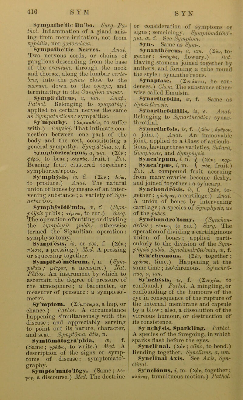 Sympathetic ISu'ho. Sura. Pa- thol. Inflammation of a gland aris- ing from mere irritation, not from syphilis, nor gonorrhoea. Sympathe tic Nerves. Anat. Two nervous cords, or chains of ganglions descending from the base of the cranium, through the neck and thorax, along the lumbar verte- bra?, into the pelvis close to the sacrum, down to the coccyx, and terminating in the Ganglion impar. Sympa'thlcus, a, um. Anat., Pathol. Belonging to sympathy; applied to certain nerves the same as Sympatlieticus: sympa'thic. Sy mpathy. (2vpnaeeu>, to suffer with.) Physiol. That intimate con- nection between one part of the body and the rest, constituting a general sympathy. Sympd'tliia, ce, f. Symphdrlca'rpus, a, um. (2vr ; <f)epu), to bear; Kapnog, fruit.) Bot. Bearing fruit clustered together: symphorica'rpous. Sy'mphysis, is, f. (2vr; tyvai, to produce.) Anat. The natural union of bones by means of an inter- vening substance ; a variety of Syn- arthrosis. SymphysStfl'mia, ce, f. (Sym- physis pubis ; rep.ru>, to cut.) Surg. The operation of*cutting or dividing the .symphysis pubis; otherwise termed the Sigaultian operation: symphyso'tomy. Sympi'esis, is, or eos, f. (2vv; irtecrt?, a pressing.) Med. A pressing or squeezing together. SympicsO'mfdrmn, i, n. (Sym- piesis; perpov, a measure.) Nat. Philos. An instrument by which to ascertain the degree of pressure of the atmosphere; a barometer, or measurer of pressure: a sympieso'- meter. Sy'mptom. ('S.vpirrupa, a hap, or chance.) Pathol. A circumstance happening simultaneously with the disease; and appreciably serving to point out its nature, character, and seat. Symptoma, atis, n. SymtomiltograVphia, ce, f. (Same; ypd<f>io, to write.) Med. A description of the signs or symp- toms of disease: symptomato'- graphy. Sympto'mato'lttgy. (Same; A.6- •yos, a discourse.) Med. The doctrine or consideration of symptoms or signs; semeiology. SymptomdtOlff- gia, (B, f. See Symptom. 8yn«. Same as Sym-. Synanthereus, a, um. (2iC, to- gether ; avOripb';, flowery.) Bot. Having stamens joined together by anthers, and forming a tube round the style : synanthe'reous. Synaptase. (2wanrei, he con- denses.) Chem. The substance other- wise called Emulsin. .Synarthrodia, ce, f. Same as Synarthrosis. Synarihrodialis, is, e. Anat. Belonging to Synarthrodia: synar- thro'dial. Synarthrosis, is, f. (2vr ; dpdpov, a joint.) Anat. An immovable joint, applied to a Class of articula- tions, having three varieties, Sutura, Gomphosis, and Symphysis. Synca'rpum, i, n. / (2i/v; kclP- Synca'rpns, i, m. \ 7ro?, fruit.) Bot. A compound fruit accruing from many ovaries become fleshy, and joined together : a sy'ncarp. Synchondrosis, is, f. (2i>v, to- gether ; xwSpos, a cartilage.) Anat. A union of bones by intervening cartilage; a species of Symphysis, as of th e pubes. Syncliondro'tomy. (Synchon- drosis; repvu>, to cut.) Surg. The operation of dividing a cartilaginous union of bones; applied parti- cularly to the division of the Sym- physis pubis. Synchondroto'mia, ce, f. Synchronous. (2vv, together ; xpovos, time.) Happening at the same time ; iso'chronous. Sy'nchrO- nus, a, um. Sy'nchysis, is, f. (2urxew, to confound.) Pathol. A mingling, or confounding of the humours of the eye in consequence of the rupture of the internal membrane and capsule by a blow ; also, a dissolution of the vitreous humour, or destruction of its consistence. Sy'nchysis, Sparkling. Pathol. A species of the foregoing, in which sparks flash before the eyes. Syneli'nal. (2i)r ; clino, to bend.) Bending together. Synclinus, a, um. Synclinal Axis. See Axts, Syn- clinal. Sy'nclftnus, t, m. (2iV, together; kAxCos, tumultuous motion.) Pathol.