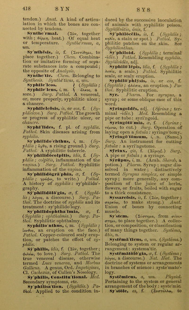 tendon.) Anat. A kind of articu- lation in which the bones are con- nected by tendons. Syntlic'rmal. (2vv, together with ; OepfXT], heat.) Of equal heat or temperature. Synthe'rmus, a, um. Sy'nthCsls, is, f. (2vvti0ijju.l, to place together.) Chem. Combina- tion or imitative forming of sepa- rate substances into a compound; the opposite of Analysis. Synthetic. Chem. Belonging to Synthesis. Synthe' ticus, a, um. SypliIIe'lcos. \ (Syphilis; Syphlle'lcus, i, m. ( eA«o?, a sore.) Surg. Pathol. A venereal, or, more properly, syphilitic ulcer ; a chancre. SypliIlelcOsis, is, or eos, f. (Sy- philelcos.) Surg. Pathol. The growth or progress of syphilitic ulcer, or chancre. SypM'lMes, f. pi. of syphilis. Pathol. Skin diseases arising from syphilis. Sy'plillXdo'chtlins, i, m. (Sy- philis ; ox#??, a rising ground.) Surg. Pathol. A syphilitic tubercle. Sy'plulidOcolpItis, idis, f. (Sy- philis ; colpitis, inflammation of the vagina.) Surg. Pathol. Syphilitic inflammation of the vagina. Sy'pliIlidOgrsVpliia, ae, f. (Sy- philis ; ypd(j)u), to write.) Pathol. A history of syphilis: sy'philido'- graphy. Sy'pMlidOIO'gia, ae, f. (Syphi- lis ; X6705, a discourse.) Surg. Pa- thol. The doctrine of syphilis and its treatment: sy'philido'logy. Sy'pliIlIdopIitliaTmiu, ae, f. (Syphilis; ophthalmia.) Surg. Pa- thol. Syphilitic ophthalmy. Sypkllio'ntkus, i, m. (Syphilis ; iov0o5, an eruption on the face.) Pathol. Copper-coloured scaly erup- tion, or patches the effect of sy- philis. Sy'phllis, idis, f. (2i»v, together ; to love.) Surg. Pathol. The true venereal disease, otherwise termed Lues venerea, and Morbus Gallicus. A genus, Ord. Impetigines, Cl. Cachexies, of Cullen’s Nosology. Sy'pliilis, Constitutional. Med. Secondary symptoms, etc. Sy'pliilisa'tion. (Syphilis.) Pa- thol. Applied to the condition in- duced by the successive inoculation of animals with syphilitic poison. Syphilisdtio, dnis, f. Sy'pldlOcelis, is, f. (Syphilis; K7?Ais, a stain or spot.) Pathol. Sy- philitic patches on the skin. See Syphilionthus. Sy'pliiloid. (Syphilis ; terminal -ides.) Pathol. Resembling syphilis. Syphiloides, adj. SyphllO'lOpIs, idis, f. (Syphilis ; \enis, a scale.) Pathol. Syphilitic scale, or scaly eruption. SyphllO'pklysls, is, or eos, f. (Syphilis; <p\vais, an eruption.) Pa- thol. Syphilitic eruption. Syr. Pharm. For syrupus, a syrup ; or some oblique case of this word. Syringoldes, adj. (Syrinx ; ter- minal -ides.) Med. Resembling a pipe or tube: syri'ngoid. SyringOtO'mia, ce, f. (Syrinx; re/avw, to cut.) Surg. Operation of laying open a fistula : syringo'tomy. SyringO'tOmuni, i, n. (Same.) Surg. An instrument for cutting fistulas : a syri'ngotome. Syrinx, gis, f. (2vpiy£.) Surg. A pipe or fistula ; a syringe. Syrupus, i, m. (Arab. Sherab, a potion.) Pharm. Syrup ; sugar dis- solved in water; distinctively termed Syrupus simplex, or simple syrup; more generally, any com- position of the juice of herbs, flowers, or fruits, boiled with sugar to a thick consistence. Syssarcosis, is, f. (Xvv, together ; aapKoio, to make strong.) Anat. Union of bones by connecting muscle. Sy'stem. (2uo-r7??xa, from avvi- (TTrip.L, to place together.) A collec- tion, or composition, or classification of many things together. Systema, atis, n. Systeinsl'tlcus, a, um. (Systema.) Belonging to system or regular ar- rangement : systematic. SysteniiUOlO'gia, ae, f. (Systema ; Aoyo?, a discourse.) Nat. Hist. The doctrine of systems or arrangements in branches of science : syste'mato'- i«gy. Systemlcns, a, um. Physiol. Pertaining to the system or general arrangement of the body: syste'mic. Sy'stole, es, f. (2vare'AAa>, to