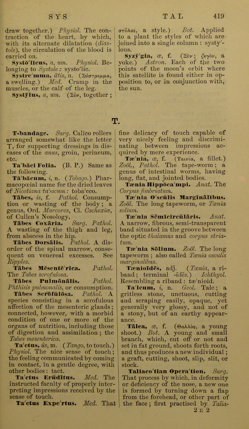 draw together.) Physiol. The con- traction of the heart, by which, with its alternate dilatation (dias- tole), the circulation of the blood is carried on. Systft'llcns, a, um. Physiol. Be- longing to Systole: systo'lic. Systre'mma, dtis, n. (2v<rrpe|u.fia, a swelling.) Med. Cramp in the muscles, or the calf of the leg. Systylus, a, um. (2w, together ; arvA.o?, a style.) Pot. Applied to a plant the styles of which are joined into a single column : systy'- lous. Syzy'gia, ce, f. (2i>v; fyy'ov, a , yoke.) Astron. Each of the two points of the moon’s orbit where this satellite is found either in op- position to, or in conjunction with, the sun. T. T-bamlage. Surg. Calico rollers arranged somewhat like the letter T, for supporting dressings in dis- eases of the anus, groin, perineum, etc. Ta'bilci Folia. (B. P.) Same as the following. Tii'bdcum, i, n. (Tobago.') Phar- macopoeial name for the dried leaves of Nicotiana tabacum : toba'cco. Tabes, is, f. Pathol. Consump- tion or wasting of the body; a genus, Ord. Marcores, Cl. Cachexies, of Cullen’s Nosology. Tabes Coxiiria. Surg. Pathol. A wasting of the thigh and leg, from abscess in the hip. Tiibes Dorsalis. Pathol. A dis- order of the spinal marrow, conse- quent on venereal excesses. See Ripples. Tiibes MCsentC'rica. Pathol. The Tabes scrofulosa. Tabes Pulnionalis. Pathol. Phthisis pulmonalis, or consumption. Tabes Scrbfiilosa. Pathol. A species consisting in a scrofulous affection of the mesenteric glands ; connected, however, with a morbid condition of one or more of the organs of nutrition, including those of digestion and assimilation ; the Tabes mesenterica. Ta'ctus, us, m. ( Tango, to touch.) Physiol. The nice sense of touch; the feeling communicated by coming in contact, in a gentle degree, with other bodies: tact. Ta'ctus Erudltns. Med. The instructed faculty of properly inter- preting impressions received by the sense of touch. Ta'ctus Expc'rtus. Med. That fine delicacy of touch capable of very nicely feeling and discrimi- nating between impressions ac- quired by mere experience. Tse'nia, ce, f. (Tatvta, a fillet.) Zodl., Pathol. The tape-worm; a genus of intestinal worms, having long, flat, and jointed bodies. Tsenia Hippttca'mpi. Anat. The Corpus fimbriatum. Tse'nia O'sculis Marginalibus. Zodl. The long tapeworm, or Taenia solium. Tse'nia Semicircnlaris. Anat. A narrow, fibrous, semi-transparent band situated in the groove between the optic thalamus and corpus stria- tum. Tse'nia Solium. Zodl. The long tapeworm ; also called Taenia osculis marginalibus. Tscnioldes, adj. ( Taenia, a ri- band; terminal -ides.) Ichthyol. Resembling a riband : tae'nioid. Ta'lcnm, i, n. Geol. Talc; a gritless stone, unctuous, cutting and scraping easily, opaque, yet generally very glossy, and not of a stony, but of an earthy appear- ance. Talea, ce, f. (©aAAos, a young shoot.) Bot. A young and small branch, which, cut off or not and set in fat ground, shoots forth roots, and thus produces a new individual; a graft, cutting, shoot, slip, slit, or stock. Taliaco'tian Opcra'tion. Surg. That process by which, in deformity or deficiency of the nose, a new one is formed by turning down a flap from the forehead, or other part of the face ; first practised by Talia- 2 E 2